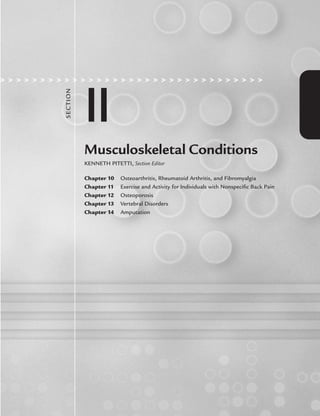 II
SECTI
ON
Musculoskeletal Conditions
KENNETH PITETTI, Section Editor
Chapter 10 Osteoarthritis, Rheumatoid Arthritis, and Fibromyalgia
Chapter 11 Exercise and Activity for Individuals with Nonspeciﬁc Back Pain
Chapter 12 Osteoporosis
Chapter 13 Vertebral Disorders
Chapter 14 Amputation
LWBK191-4034G-C10_131-147.qxd 06/11/2008 10:05 AM Page 131
 