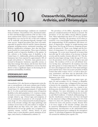 132
More than 100 rheumatologic conditions are considered
forms of arthritis. Osteoarthritis (OA), rheumatoid arthri-
tis (RA) and fibromyalgia syndrome (FM) are three of the
most common forms. Each is a very distinct condition. Al-
though there is no cure for OA, RA, or FM, each condition
can be medically and pharmacologically managed with
some success. Surgical procedures have been successful,
especially for patients with OA and RA. Patient education
programs, including exercise, nutritional counseling, and
behavior modification techniques, have also had thera-
peutic benefits for certain patients. These types of arthritis
typically result in long-term disability to the patient. In
fact, arthritis is the leading cause of disability in the
United States (1). Additionally, arthritis-attributable work
limitations have been reported by approximately 30% of
people with arthritis (2). Therefore, many patients are in-
terested in therapeutic treatments, especially exercise, to
help them manage their disease and decrease their levels
of disabilities. In general, rehabilitative exercise has been
shown to have a significant impact on decreasing the im-
pairment and disability of arthritis.
EPIDEMIOLOGY AND
PATHOPHYSIOLOGY
OSTEOARTHRITIS
Osteoarthritis (OA), also known as degenerative joint dis-
ease or osteoarthrosis, is the most common type of arthri-
tis and one of the most common chronic diseases in the
United States (3), affecting approximately 27 million peo-
ple (4). It is the second most common cause of long-term
disability in the adult population (3,5). Contrary to popu-
lar myth, it is not a normal characteristic of aging, yet it is
strongly related to age. Clinical signs and symptoms of
OA are estimated to be present in 12% of people 25–75
years of age (3). OA is characterized by localized degener-
ation of the articular cartilage (the major pathology) and
synthesis of new bone at the joint surfaces or margins. It
typically affects the hips, knees, feet, spine, and hands.
Risk factors for OA are age, gender, race, occupation (i.e.,
repetitive trauma, overuse), obesity, history of joint
trauma, bone or joint disorders, genetic mutations of col-
lagen, and a history of inflammatory arthritis (3).
The prevalence of OA differs, depending on which
joints are considered and how the disease is assessed. The
prevalence of OA also differs among different popula-
tions. Many individuals may show OA on x-ray, but have
no symptoms. Therefore, the prevalence of OA when as-
sessed by x-ray is much higher than when determined by
the symptomatology. Of the population, 90% shows evi-
dence of degenerative changes in weight-bearing joints
(hips, knees, feet) by age 40; however, symptoms are gen-
erally not present (6). These x-ray changes and the inci-
dence of symptomatic OA continue to progress with in-
creasing age. OA occurs more frequently in women than
men after age 50, with evidence of an increase in disease
severity and the number of joints affected (7,8). This dis-
parity becomes larger with age. Under the age of 45, how-
ever, the prevalence of OA is about the same for men and
women. The incidence of OA is not well defined; how-
ever, for hip, knee, and hand OA, the incidence rises with
age and is greater in women than men (9). Older women
are more often diagnosed with OA of the hand and finger
joints and the knees. Knee OA is more prevalent in black
women than white women (10,11), as well as obese per-
sons, nonsmokers, and those who are physically active
(12). Women are more susceptible than men to the in-
flammatory type of OA.
Osterarthritis is classified into two major types, pri-
mary OA and secondary OA (6). Primary or idiopathic
OA, the most common type, is diagnosed when no cause
is known for the symptoms. Secondary OA is diagnosed
when there is an identifiable cause (e.g., trauma or un-
derlying joint disorders). Each type is further classified
into subtypes. For more information on the types and
subtypes of OA, see Chapter 105 by Moskowitz in Arthri-
tis and Allied Conditions: A Textbook of Rheumatology (6).
Specific classification criteria have also been developed
by the American College of Rheumatology for OA of the
hand (13), knee (14), and hip (15). The common major
criterion for each is the presence of pain. Because there
is no nerve supply to the articular cartilage, pain may
be caused by inflammation of the synovium, medullary
hypertension, microfractures in the subchondral bone,
stretching of periosteal nerve endings by the osteophytes
(spurs), or stretching of ligaments and spasming of mus-
cles around the inflamed joint capsule (16).
Osteoarthritis, Rheumatoid
Arthritis, and Fibromyalgia
                    
10
CHA
P
TER
LWBK191-4034G-C10_131-147.qxd 06/11/2008 10:05 AM Page 132
 