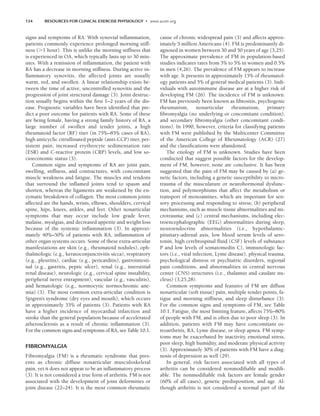 134 RESOURCES FOR CLINICAL EXERCISE PHYSIOLOGY • www.acsm.org
signs and symptoms of RA. With synovial inflammation,
patients commonly experience prolonged morning stiff-
ness (1 hour). This is unlike the morning stiffness that
is experienced in OA, which typically lasts up to 30 min-
utes. With a remission of inflammation, the patient with
RA has a decrease in morning stiffness. During active in-
flammatory synovitis, the affected joints are usually
warm, red, and swollen. A linear relationship exists be-
tween the time of active, uncontrolled synovitis and the
progression of joint structural damage (3). Joint destruc-
tion usually begins within the first 1–2 years of the dis-
ease. Prognostic variables have been identified that pre-
dict a poor outcome for patients with RA. Some of these
are being female, having a strong family history of RA, a
large number of swollen and tender joints, a high
rheumatoid factor (RF) titer (in 75%–85% cases of RA),
high anticyclic citrullinated peptide (anti-CCP) titer, per-
sistent pain, increased erythrocyte sedimentation rate
(ESR) and C-reactive protein (CRP) levels, and low so-
cioeconomic status (3).
Common signs and symptoms of RA are joint pain,
swelling, stiffness, and contractures, with concomitant
muscle weakness and fatigue. The muscles and tendons
that surround the inflamed joints tend to spasm and
shorten, whereas the ligaments are weakened by the en-
zymatic breakdown of collagen. The most common joints
affected are the hands, wrists, elbows, shoulders, cervical
spine, hips, knees, ankles, and feet. Other nonarticular
symptoms that may occur include low grade fever,
malaise, myalgias, and decreased appetite and weight loss
because of the systemic inflammation (3). In approxi-
mately 40%–50% of patients with RA, inflammation of
other organ systems occurs. Some of these extra-articular
manifestations are skin (e.g., rheumatoid nodules), oph-
thalmologic (e.g., keratoconjunctivitis sicca), respiratory
(e.g., pleuritis), cardiac (e.g., pericarditis), gastrointesti-
nal (e.g., gastritis, peptic ulcer), renal (e.g., interstitial
renal disease), neurologic (e.g., cervical spine instability,
peripheral nerve entrapment), vascular (e.g., vasculitis),
and hematologic (e.g., normocytic normochromic ane-
mia) (3). The most common extra-articular condition is
Sjögren’s syndrome (dry eyes and mouth), which occurs
in approximately 35% of patients (3). Patients with RA
have a higher incidence of myocardial infarction and
stroke than the general population because of accelerated
atherosclerosis as a result of chronic inflammation (3).
For the common signs and symptoms of RA, see Table 10.1.
FIBROMYALGIA
Fibromyalgia (FM) is a rheumatic syndrome that pres-
ents as chronic diffuse nonarticular musculoskeletal
pain, yet it does not appear to be an inflammatory process
(3). It is not considered a true form of arthritis. FM is not
associated with the development of joint deformities or
joint disease (22–24). It is the most common rheumatic
cause of chronic widespread pain (3) and affects approx-
imately 5 million Americans (4). FM is predominantly di-
agnosed in women between 30 and 50 years of age (3,25).
The approximate prevalence of FM in population-based
studies indicates rates from 3% to 5% in women and 0.5%
in men (4,26). The prevalence of FM appears to increase
with age. It presents in approximately 15% of rheumatol-
ogy patients and 5% of general medical patients (3). Indi-
viduals with autoimmune disease are at a higher risk of
developing FM (26). The incidence of FM is unknown.
FM has previously been known as fibrositis, psychogenic
rheumatism, nonarticular rheumatism, primary
fibromyalgia (no underlying or concomitant condition),
and secondary fibromyalgia (other concomitant condi-
tions). In 1990, however, criteria for classifying patients
with FM were published by the Multicenter Committee
of the American College of Rheumatology (ACR) (27)
and the classifications were abandoned.
The etiology of FM is unknown. Studies have been
conducted that suggest possible factors for the develop-
ment of FM, however, none are conclusive. It has been
suggested that the pain of FM may be caused by (a) ge-
netic factors, including a genetic susceptibility to micro-
trauma of the musculature or neurohormonal dysfunc-
tion, and polymorphisms that affect the metabolism or
transport of monoamines, which are important for sen-
sory processing and responding to stress; (b) peripheral
mechanisms, such as muscle tissue abnormalities and mi-
crotrauma; and (c) central mechanisms, including elec-
troencephalographic (EEG) abnormalities during sleep,
neuroendocrine abnormalities (i.e., hypothalamic-
pituitary-adrenal axis, low blood serum levels of sero-
tonin, high cerebrospinal fluid (CSF) levels of substance
P and low levels of somatomedin C), immunologic fac-
tors (i.e., viral infection, Lyme disease), physical trauma,
psychological distress or psychiatric disorders, regional
pain conditions, and abnormalities in central nervous
center (CNS) structures (i.e., thalamus and caudate nu-
cleus) (3,25,28).
Common symptoms and features of FM are diffuse
nonarticular (soft tissue) pain, multiple tender points, fa-
tigue and morning stiffness, and sleep disturbance (3).
For the common signs and symptoms of FM, see Table
10.1. Fatigue, the most limiting feature, affects 75%–80%
of people with FM, and is often due to poor sleep (3). In
addition, patients with FM may have concomitant os-
teoarthritis, RA, Lyme disease, or sleep apnea. FM symp-
toms may be exacerbated by inactivity, emotional stress,
poor sleep, high humidity, and moderate physical activity
(3). Approximately 30% of patients with FM have a diag-
nosis of depression as well (29).
In general, risk factors associated with all types of
arthritis can be considered nonmodifiable and modifi-
able. The nonmodifiable risk factors are female gender
(60% of all cases), genetic predisposition, and age. Al-
though arthritis is not considered a normal part of the
LWBK191-4034G-C10_131-147.qxd 06/11/2008 10:05 AM Page 134
 