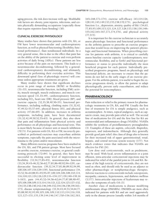CHAPTER 10 Osteoarthritis, Rheumatoid Arthritis, and Fibromyalgia 135
aging process, the risk does increase with age. Modifiable
risk factors are obesity, joint injuries, infections, and cer-
tain physically demanding occupations (especially those
that require repetitive knee-bending) (30).
CLINICAL EXERCISE PHYSIOLOGY
Many studies have shown that patients with OA, RA, or
FM have lower neuromuscular and cardiorespiratory
function, as well as physical functioning (flexibility, func-
tional performance), than nondiseased individuals. In a
very general sense, this is due to the effect that pain has
on the ability of the patient to exercise and even perform
activities of daily living (ADLs). These patients are less
active because of the pain on movement. This leads to a
neuromuscular deconditioning, followed by a general-
ized cardiorespiratory deconditioning, and ultimately,
difficulty in performing their everyday activities. This
downward spiral (loss of physiologic reserve) will con-
tinue unless appropriate treatments are given.
Many studies have shown that significant declines
occur in joint range of motion (ROM) or flexibility
(31–33), neuromuscular function, including EMG activ-
ity, muscle strength, muscle endurance, and muscle con-
traction speed (31,33–49), cardiorespiratory function,
including V

O2, heart rate (HR), blood pressure (BP), and
exercise capacity (32,35,38,40,50–55), functional per-
formance, including walking, climbing stairs (31,32,42,
47,49,52–55,57–64), physical fitness (65), and physical
activity (47,66–69). In addition, increases in arthritis
symptoms, including pain, have been documented
(31,32,42,49,50,52,55–63). In general, they also show
that pain and inflammation limit physical activity and
performance on all physiologic and functional tests. This
is most likely because of motor unit or muscle inhibition
(70,71). For patients with OA, RA or FM, incorrectly pre-
scribed or performed exercises may exacerbate arthritis
symptoms, especially the pain associated with the micro-
trauma to the joints and/or musculature.
Many different exercise programs have been studied in
the OA, RA, and FM patient groups. Most have focused
on aerobic exercise, resistance exercise, or general condi-
tioning protocols (72–84). In general, they have been
successful in eliciting some level of improvement in
flexibility (33,54,77,85–93), neuromuscular function
(33,34,39,43–46,52,56–62,77,81,86–90,92,94–129), car-
diovascular function (39,52,54,77,81,86,89,92,94,99,
100,106,107,116,129–139), functional performance (34,
43,52,56–64,88,91–93,95–97,100,104,106,108,110,114,
116,118,121,124,126,129,131–134,137,139,140–159,16
1–163), pain (44,45,52–54,56–62,64,77,87,88,90–97,
105,106,108,109,113,114,116,121,122,124,125,127–132,
134,135,138–140,142–146,149–152,154,156,158,159,161–
173), disease symptomatology (33,34,43,44,53,54,64,77,
85,88,90,92,93,99,105,106,109,110,113,114,116,118,
121,127–131,135,139,144,146,147,150–156,162,163,
165–168,171–174), exercise self-efficacy (63,114,126,
128,141,145,149,153,155,158,170,175), psychological
function (i.e., depression, anxiety, quality of life) (54,63,
77,85,93,109,113,121,124,127,128,133,138,139,148–
155,162,165–167,171,174,176), and physical activity
(77,115).
It is important for the exercise technician to accurately
assess physiologic function and functional performance
in the arthritis patient to prescribe an exercise progres-
sion that would focus on improving the patient’s physio-
logic and functional limitations. When prescribing exer-
cise for patients with arthritis, it is critical to carefully
assess baseline exercise capacity (cardiorespiratory, neu-
romuscular, flexibility, and so forth) and functional per-
formance or status to prescribe individually the most
beneficial program for each patient. Individually pre-
scribed progressive programs, based on physiologic and
functional deficits, are necessary to ensure that the pa-
tients do not fail in the early stages of an exercise pro-
gram. For the arthritis patient, it is useful to begin the ex-
ercise progression slowly, to allow the patient to adapt
physiologically, prevent early exacerbation, and reduce
the potential for noncompliance.
PHARMACOLOGY
Pain reduction or relief is the primary reason for pharma-
cologic treatments in OA, RA, and FM. Usually the first
line of treatment for OA is simple analgesics, such as
acetaminophen. At times, topical analgesics, such as cap-
saicin cream, may provide pain relief as well. The second
line of medications for OA and the first line for RA are
nonsteroidal anti-inflammatory drugs (NSAIDs). NSAIDs
inhibit the synthesis of proinflammatory prostaglandins
(3). Examples of these are aspirin, celecoxib, ibuprofen,
naproxen, and indomethacin. Although they generally
provide good pain relief, this class of drugs also is known
for their increased risk of upper gastrointestinal, renal,
hepatic, and central nervous system toxicity (177). Not
much evidence exists that indicates that NSAIDs are
effective for FM (24).
Low dose oral corticosteroids, such as prednisone,
may be used. With local, severe inflammation or a joint
effusion, intra-articular corticosteroid injections may be
indicated for relief of the painful joint in OA and RA. Be-
cause of the high toxicity of corticosteroids, they are not
used as often, and should only be used as an adjunct to
other pharmacologic or nonpharmacologic therapies.
Adverse reactions to corticosteroids include osteoporosis,
myopathy, cataracts, hypertension, and diabetes mellitus
(3,177). Intra-articular injections of hyaluronan may re-
duce the symptoms of early OA (3).
Another class of medications is disease modifying
antirheumatic drugs (DMARDs). DMARDs are more often
indicated for patients with RA and are used aggressively
early in the disease process (usually within 3–6 months of
LWBK191-4034G-C10_131-147.qxd 06/11/2008 10:05 AM Page 135
 