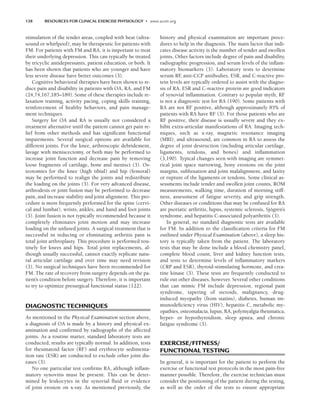 138 RESOURCES FOR CLINICAL EXERCISE PHYSIOLOGY • www.acsm.org
stimulation of the tender areas, coupled with heat (ultra-
sound or whirlpool), may be therapeutic for patients with
FM. For patients with FM and RA, it is important to treat
their underlying depression. This can typically be treated
by tricyclic antidepressants, patient education, or both. It
has been shown that patients who are younger and have
less severe disease have better outcomes (3).
Cognitive behavioral therapies have been shown to re-
duce pain and disability in patients with OA, RA, and FM
(24,74,167,185–189). Some of these therapies include re-
laxation training, activity pacing, coping skills training,
reinforcement of healthy behaviors, and pain manage-
ment techniques.
Surgery for OA and RA is usually not considered a
treatment alternative until the patient cannot get pain re-
lief from other methods and has significant functional
impairments. Several surgical options are available for
different joints. For the knee, arthroscopic debridement,
lavage with meniscectomy, or both may be performed to
increase joint function and decrease pain by removing
loose fragments of cartilage, bone and menisci (3). Os-
teotomies for the knee (high tibial) and hip (femoral)
may be performed to realign the joints and redistribute
the loading on the joints (3). For very advanced disease,
arthrodesis or joint fusion may be performed to decrease
pain, and increase stability and joint alignment. This pro-
cedure is more frequently performed for the spine (cervi-
cal and lumbar), wrists, ankles, and hand and foot joints
(3). Joint fusion is not typically recommended because it
completely eliminates joint motion and may increase
loading on the unfused joints. A surgical treatment that is
successful in reducing or eliminating arthritis pain is
total joint arthroplasty. This procedure is performed rou-
tinely for knees and hips. Total joint replacements, al-
though usually successful, cannot exactly replicate natu-
ral articular cartilage and over time may need revision
(3). No surgical techniques have been recommended for
FM. The rate of recovery from surgery depends on the pa-
tient’s condition before surgery. Therefore, it is important
to try to optimize presurgical functional status (122).
DIAGNOSTIC TECHNIQUES
As mentioned in the Physical Examination section above,
a diagnosis of OA is made by a history and physical ex-
amination and confirmed by radiographs of the affected
joints. As a routine matter, standard laboratory tests are
conducted; results are typically normal. In addition, tests
for rheumatoid factor (RF) and erythrocyte sedimenta-
tion rate (ESR) are conducted to exclude other joint dis-
eases (3).
No one particular test confirms RA, although inflam-
matory synovitis must be present. This can be deter-
mined by leukocytes in the synovial fluid or evidence
of joint erosion on x-ray. As mentioned previously, the
history and physical examination are important proce-
dures to help in the diagnosis. The main factor that indi-
cates disease activity is the number of tender and swollen
joints. Other factors include degree of pain and disability,
radiographic progression, and serum levels of the inflam-
matory biomarkers (3). Laboratory tests to determine
serum RF
, anti-CCP antibodies, ESR, and C-reactive pro-
tein levels are typically ordered to assist with the diagno-
sis of RA. ESR and C-reactive protein are good indicators
of synovial inflammation. Contrary to popular myth, RF
is not a diagnostic test for RA (190). Some patients with
RA are not RF positive, although approximately 85% of
patients with RA have RF (3). For those patients who are
RF positive, their disease is usually severe and they ex-
hibit extra-articular manifestations of RA. Imaging tech-
niques, such as x-ray, magnetic resonance imaging
(MRI), and ultrasound, are common in RA to assess the
degree of joint destruction (including articular cartilage,
ligaments, tendons, and bones) and inflammation
(3,190). Typical changes seen with imaging are symmet-
rical joint space narrowing, bony erosions on the joint
margins, subluxation and joint malalignment, and laxity
or rupture of the ligaments or tendons. Some clinical as-
sessments include tender and swollen joint counts, ROM
measurements, walking time, duration of morning stiff-
ness, assessment of fatigue severity, and grip strength.
Other diseases or conditions that may be confused for RA
are psoriatic arthritis, lupus, systemic sclerosis, Sjögren’s
syndrome, and hepatitis C-associated polyarthritis (3).
In general, no standard diagnostic tests are available
for FM. In addition to the classification criteria for FM
outlined under Physical Examination (above), a sleep his-
tory is typically taken from the patient. The laboratory
tests that may be done include a blood chemistry panel,
complete blood count, liver and kidney function tests,
and tests to determine levels of inflammatory markers
(CRP and ESR), thyroid-stimulating hormone, and crea-
tine kinase (3). These tests are frequently conducted to
rule out other diseases, however. Several other conditions
that can mimic FM include depression, regional pain
syndrome, tapering of steroids, malignancy, drug-
induced myopathy (from statins), diabetes, human im-
munodeficiency virus (HIV), hepatitis C, metabolic my-
opathies, osteomalacia, lupus, RA, polymyalgia rheumatica,
hyper- or hypothyroidism, sleep apnea, and chronic
fatigue syndrome (3).
EXERCISE/FITNESS/
FUNCTIONAL TESTING
In general, it is important for the patient to perform the
exercise or functional test protocols in the most pain-free
manner possible. Therefore, the exercise technician must
consider the positioning of the patient during the testing,
as well as the order of the tests to ensure appropriate
LWBK191-4034G-C10_131-147.qxd 06/11/2008 10:05 AM Page 138
 