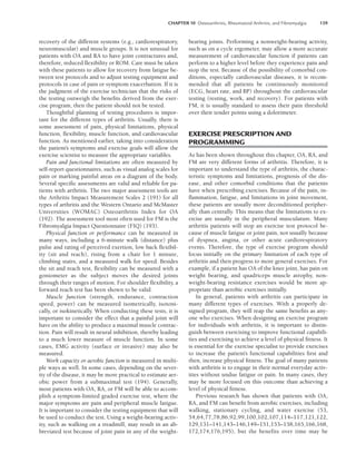 CHAPTER 10 Osteoarthritis, Rheumatoid Arthritis, and Fibromyalgia 139
recovery of the different systems (e.g., cardiorespiratory,
neuromuscular) and muscle groups. It is not unusual for
patients with OA and RA to have joint contractures and,
therefore, reduced flexibility or ROM. Care must be taken
with these patients to allow for recovery from fatigue be-
tween test protocols and to adjust testing equipment and
protocols in case of pain or symptom exacerbation. If it is
the judgment of the exercise technician that the risks of
the testing outweigh the benefits derived from the exer-
cise program, then the patient should not be tested.
Thoughtful planning of testing procedures is impor-
tant for the different types of arthritis. Usually, there is
some assessment of pain, physical limitations, physical
function, flexibility, muscle function, and cardiovascular
function. As mentioned earlier, taking into consideration
the patient’s symptoms and exercise goals will allow the
exercise scientist to measure the appropriate variables.
Pain and functional limitations are often measured by
self-report questionnaires, such as visual analog scales for
pain or marking painful areas on a diagram of the body.
Several specific assessments are valid and reliable for pa-
tients with arthritis. The two major assessment tools are
the Arthritis Impact Measurement Scales 2 (191) for all
types of arthritis and the Western Ontario and McMaster
Universities (WOMAC) Osteoarthritis Index for OA
(192). The assessment tool most often used for FM is the
Fibromyalgia Impact Questionnaire (FIQ) (193).
Physical function or performance can be measured in
many ways, including a 6-minute walk (distance) plus
pulse and rating of perceived exertion, low back flexibil-
ity (sit and reach), rising from a chair for 1 minute,
climbing stairs, and a measured walk for speed. Besides
the sit and reach test, flexibility can be measured with a
goniometer as the subject moves the desired joints
through their ranges of motion. For shoulder flexibility, a
forward reach test has been shown to be valid.
Muscle function (strength, endurance, contraction
speed, power) can be measured isometrically, isotoni-
cally, or isokinetically. When conducting these tests, it is
important to consider the effect that a painful joint will
have on the ability to produce a maximal muscle contrac-
tion. Pain will result in neural inhibition, thereby leading
to a much lower measure of muscle function. In some
cases, EMG activity (surface or invasive) may also be
measured.
Work capacity or aerobic function is measured in multi-
ple ways as well. In some cases, depending on the sever-
ity of the disease, it may be more practical to estimate aer-
obic power from a submaximal test (194). Generally,
most patients with OA, RA, or FM will be able to accom-
plish a symptom-limited graded exercise test, where the
major symptoms are pain and peripheral muscle fatigue.
It is important to consider the testing equipment that will
be used to conduct the test. Using a weight-bearing activ-
ity, such as walking on a treadmill, may result in an ab-
breviated test because of joint pain in any of the weight-
bearing joints. Performing a nonweight-bearing activity,
such as on a cycle ergometer, may allow a more accurate
measurement of cardiovascular function if patients can
perform to a higher level before they experience pain and
stop the test. Because of the possibility of comorbid con-
ditions, especially cardiovascular diseases, it is recom-
mended that all patients be continuously monitored
(ECG, heart rate, and BP) throughout the cardiovascular
testing (resting, work, and recovery). For patients with
FM, it is usually standard to assess their pain threshold
over their tender points using a dolorimeter.
EXERCISE PRESCRIPTION AND
PROGRAMMING
As has been shown throughout this chapter, OA, RA, and
FM are very different forms of arthritis. Therefore, it is
important to understand the type of arthritis, the charac-
teristic symptoms and limitations, prognosis of the dis-
ease, and other comorbid conditions that the patients
have when prescribing exercises. Because of the pain, in-
flammation, fatigue, and limitations in joint movement,
these patients are usually more deconditioned peripher-
ally than centrally. This means that the limitations to ex-
ercise are usually in the peripheral musculature. Many
arthritis patients will stop an exercise test protocol be-
cause of muscle fatigue or joint pain, not usually because
of dyspnea, angina, or other acute cardiorespiratory
events. Therefore, the type of exercise program should
focus initially on the primary limitation of each type of
arthritis and then progress to more general exercises. For
example, if a patient has OA of the knee joint, has pain on
weight bearing, and quadriceps muscle atrophy, non-
weight-bearing resistance exercises would be more ap-
propriate than aerobic exercises initially.
In general, patients with arthritis can participate in
many different types of exercises. With a properly de-
signed program, they will reap the same benefits as any-
one who exercises. When designing an exercise program
for individuals with arthritis, it is important to distin-
guish between exercising to improve functional capabili-
ties and exercising to achieve a level of physical fitness. It
is essential for the exercise specialist to provide exercises
to increase the patient’s functional capabilities first and
then, increase physical fitness. The goal of many patients
with arthritis is to engage in their normal everyday activ-
ities without undue fatigue or pain. In many cases, they
may be more focused on this outcome than achieving a
level of physical fitness.
Previous research has shown that patients with OA,
RA, and FM can benefit from aerobic exercises, including
walking, stationary cycling, and water exercise (53,
54,64,77,78,86,92,99,100,102,107,114–117,121,122,
129,131–141,143–146,149–151,153–158,165,166,168,
172,174,176,195), but the benefits over time may be
LWBK191-4034G-C10_131-147.qxd 06/11/2008 10:05 AM Page 139
 