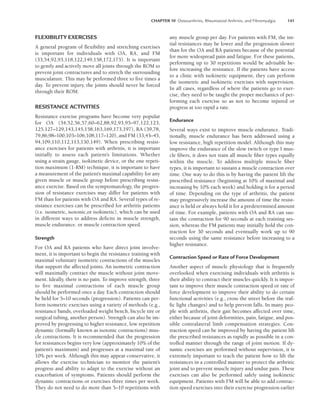 CHAPTER 10 Osteoarthritis, Rheumatoid Arthritis, and Fibromyalgia 141
FLEXIBILITY EXERCISES
A general program of flexibility and stretching exercises
is important for individuals with OA, RA, and FM
(33,54,92,93,118,122,149,158,172,173). It is important
to gently and actively move all joints through the ROM to
prevent joint contractures and to stretch the surrounding
musculature. This may be performed three to five times a
day. To prevent injury, the joints should never be forced
through their ROM.
RESISTANCE ACTIVITIES
Resistance exercise programs have become very popular
for OA (34,52,56,57,60–62,88,92,93,95–97,122,123,
125,127–129,143,145,158,163,169,173,197), RA (39,78,
79,86,98–100,103–106,108,117–120), and FM (33,43–45,
94,109,110,112,113,130,149). When prescribing resist-
ance exercises for patients with arthritis, it is important
initially to assess each patient’s limitations. Whether
using a strain gauge, isokinetic device, or the one repeti-
tion maximum (1-RM) technique, it is important to have
a measurement of the patient’s maximal capability for any
given muscle or muscle group before prescribing resist-
ance exercise. Based on the symptomatology, the progres-
sion of resistance exercises may differ for patients with
FM than for patients with OA and RA. Several types of re-
sistance exercises can be prescribed for arthritis patients
(i.e. isometric, isotonic,or isokinetic), which can be used
in different ways to address deficits in muscle strength,
muscle endurance. or muscle contraction speed.
Strength
For OA and RA patients who have direct joint involve-
ment, it is important to begin the resistance training with
maximal voluntary isometric contractions of the muscles
that support the affected joints. An isometric contraction
will maximally contract the muscle without joint move-
ment. Ideally, there is no pain. To improve strength, three
to five maximal contractions of each muscle group
should be performed once a day. Each contraction should
be held for 5–10 seconds (progression). Patients can per-
form isometric exercises using a variety of methods (e.g.,
resistance bands, overloaded weight bench, bicycle tire or
surgical tubing, another person). Strength can also be im-
proved by progressing to higher resistance, low repetition
dynamic (formally known as isotonic contractions) mus-
cle contractions. It is recommended that the progression
for resistances begins very low (approximately 10% of the
patient’s maximum) and progresses at a maximal rate of
10% per week. Although this may appear conservative, it
allows the exercise technician to monitor the patient’s
progress and ability to adapt to the exercise without an
exacerbation of symptoms. Patients should perform the
dynamic contractions or exercises three times per week.
They do not need to do more than 5–10 repetitions with
any muscle group per day. For patients with FM, the ini-
tial resistances may be lower and the progression slower
than for the OA and RA patients because of the potential
for more widespread pain and fatigue. For these patients,
performing up to 30 repetitions would be advisable be-
fore increasing the resistance. If the patients have access
to a clinic with isokinetic equipment, they can perform
the isometric and isokinetic exercises with supervision.
In all cases, regardless of where the patients go to exer-
cise, they need to be taught the proper mechanics of per-
forming each exercise so as not to become injured or
progress at too rapid a rate.
Endurance
Several ways exist to improve muscle endurance. Tradi-
tionally, muscle endurance has been addressed using a
low resistance, high repetition model. Although this may
improve the endurance of the slow twitch or type I mus-
cle fibers, it does not train all muscle fiber types equally
within the muscle. To address multiple muscle fiber
types, it is important to sustain a muscle contraction over
time. One way to do this is by having the patient lift the
prescribed resistance (beginning at 10% of maximal and
increasing by 10% each week) and holding it for a period
of time. Depending on the type of arthritis, the patient
may progressively increase the amount of time the resist-
ance is held or always hold it for a predetermined amount
of time. For example, patients with OA and RA can sus-
tain the contraction for 90 seconds at each training ses-
sion, whereas the FM patients may initially hold the con-
traction for 30 seconds and eventually work up to 90
seconds using the same resistance before increasing to a
higher resistance.
Contraction Speed or Rate of Force Development
Another aspect of muscle physiology that is frequently
overlooked when exercising individuals with arthritis is
their ability to contract their muscles quickly. It is impor-
tant to improve their muscle contraction speed or rate of
force development to improve their ability to do certain
functional activities (e.g., cross the street before the traf-
fic light changes) and to help prevent falls. In many peo-
ple with arthritis, their gait becomes affected over time,
either because of joint deformities, pain, fatigue, and pos-
sible contralateral limb compensation strategies. Con-
traction speed can be improved by having the patient lift
the prescribed resistances as rapidly as possible in a con-
trolled manner through the range of joint motion. If dy-
namic exercises are performed without supervision, it is
extremely important to teach the patient how to lift the
resistances in a controlled manner to protect the arthritic
joint and to prevent muscle injury and undue pain. These
exercises can also be performed safely using isokinetic
equipment. Patients with FM will be able to add contrac-
tion speed exercises into their exercise progression earlier
LWBK191-4034G-C10_131-147.qxd 06/11/2008 10:05 AM Page 141
 