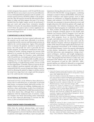 142 RESOURCES FOR CLINICAL EXERCISE PHYSIOLOGY • www.acsm.org
in their programs than patients with OA and RA because
with FM, there is not as much concern for joint effusions.
It is recommended that for patients with OA and RA, con-
traction speed exercises should be added to the progres-
sion last, after the muscles around the affected joints have
begun to adapt and help support the joint. It is recom-
mended that this higher impact activity be performed 3
days per week and using lower resistances initially.
Within 6–12 weeks, the musculature should be trained to
a level where the patient starts to notice significant im-
provements in function and, in many cases, a reduction
in pain and fatigue levels.
CARDIOVASCULAR ACTIVITIES
Once the musculature has been trained sufficiently and
the muscles can be used more efficiently, it is recom-
mended that aerobic exercises and functional activities be
added to the exercise progression. Again, if the potential
exists to measure the patients’ maximal or peak aerobic
power, this will provide the tools to prescribe the best
aerobic program. An important consideration when pre-
scribing an aerobic training program for persons with
arthritis is to consider the types of aerobic activity they
are comfortable doing. For instance, many individuals
with OA and RA are overweight and will not do water ex-
ercises because they are uncomfortable in public wearing
a bathing suit. It is also important to consider if a non-
weight-bearing or weight-bearing aerobic exercise would
be more appropriate. Generally, whatever exercise the pa-
tient is willing to perform regularly will suffice. It is rec-
ommended that the exercise progression begin conserva-
tively by allowing the patient to adapt to aerobic activity
by using lower target heart rate ranges and then progress
up to the cardiovascular training ranges.
FUNCTIONAL ACTIVITIES
Functional activities can be defined as basic physical ac-
tivities that an individual does to participate in personal
daily leisure, recreational, family, and work activities. Ex-
amples of these activities are walking, climbing stairs, ris-
ing from a chair, and bending. As part of an overall exer-
cise program, it is important to include functional activities.
It has been shown that, although there is physiologic
adaptation with the traditional types of exercise, it does
not translate into better functioning unless individuals
can use their improved physiology to increase the effi-
ciency of their actual functional activities.
EDUCATION AND COUNSELING
Other than the medical, pharmacologic, and surgical
management of the different types of arthritis, patient
self-management is critical. It has been shown that arthri-
tis patients with higher self-efficacy report less pain and
impairment during physical activities (114,126,141,145,
149,153,155,158,170,198). Group programs, combining
strategies to improve fitness and flexibility with stress re-
duction techniques and support groups, seem to hold
promise as community or outpatient programs for indi-
viduals with arthritis (114,149,150,155,167,174,199).
Generally, any programs to promote physical activity and
weight reduction with which the patient will comply are
recommended. The Arthritis Foundation offers several
community-based programs for individuals with arthri-
tis. These include the land-based Arthritis Foundation
Exercise Program (formerly known as the People with
Arthritis Can Exercise [PACE] Program) (114) and the
warm water-based Arthritis Foundation Aquatic pro-
gram. Both programs focus on low-level flexibility,
strength, and endurance activities. Other Arthritis Foun-
dation programs include Tai Chi (Sun style) and the
Walk with Ease Program, which are designed to increase
quality of life and encourage regular physical activity. An-
other educational intervention is the Arthritis Founda-
tion Self-Help Program. It gives the patients information
on their disease, medications, and side effects, dealing
with their physicians, pain management, energy conser-
vation techniques, nutrition, and weight management,
relaxation techniques, and exercise and physical activity
(3,30). This program has been shown to reduce the costs
associated with arthritis care as well as reduce the pa-
tients’ perceptions of pain by 20% (200,201). Infre-
quently, patients are referred to physical or occupational
therapy, unless they experience an acute disease flare.
REFERENCES
1. Centers for Disease Control and Prevention (CDC). Prevalence of
disabilities and associated health conditions among adults: United
States, 1999. MMWR 2001;50:120–5.
2. Theis KA, Murphy L, Hootman JM, Helmick CG, Yelin E. Preva-
lence and correlates of arthritis-attributable work limitation in the
US population among persons ages 18–64:2002 National Health
Interview Survey data. Arthritis Care Res 2007;57(3):355–63.
3. Klippel JH, Stone JH, Crofford LJ, White PH, eds. Primer on the
Rheumatic Diseases. 13th ed. New York: Springer; 2008.
4. Lawrence RC, Felson DT, Helmick CG, et al. Estimates of the
prevalence of arthritis and other rheumatic conditions in the
United States. Part II. Arthritis Rheum 2008;58:26–35.
5. Peyron JG, Altman RD. The epidemiology of osteoarthritis. In:
Moskowitz RW, Howell DS, Goldberg VM, Mankin HJ, eds. Os-
teoarthritis: Diagnosis and Medical/Surgical Management. 2nd ed.
Philadelphia: WB Saunders; 1992:15–37.
6. Moskowitz RW. Clinical and laboratory findings in osteoarthritis.
In: Koopman WJ, editor. Arthritis and Allied Conditions: A Textbook
of Rheumatology. 13th ed. Baltimore: Williams  Wilkins; 1997:
1985–2011.
7. Kellgren JH, Lawrence JS, Bier F
. Genetic factors in generalized
osteo-arthrosis. Ann Rheum Dis 1963;22:237–55.
8. Felson DT, Naimark A, Anderson JJ, Kazis L, Castelli W, Meenan
RF
. The prevalence of knee osteoarthritis in the elderly: The Fram-
ingham Osteoarthritis Study. Arthritis Rheum 1987;30:914–8.
9. Felson DT. Epidemiology of the rheumatic diseases. In: Koopman
WJ, editor. Arthritis and Allied Conditions: A Textbook of Rheuma-
tology. 13th ed. Baltimore: Williams  Wilkins; 1997:3–34.
LWBK191-4034G-C10_131-147.qxd 06/11/2008 10:05 AM Page 142
 