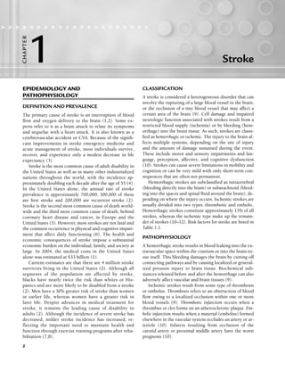 2
Stroke
> > > > > > > > > > > > > > > > > > > > >
1
C
HA
P
TER
EPIDEMIOLOGY AND
PATHOPHYSIOLOGY
DEFINITION AND PREVALENCE
The primary cause of stroke is an interruption of blood
flow and oxygen delivery to the brain (1,2). Some ex-
perts refer to it as a brain attack to relate its symptoms
and sequelae with a heart attack. It is also known as a
cerebrovascular accident or CVA. Because of the signifi-
cant improvements in stroke emergency medicine and
acute management of stroke, most individuals survive,
recover, and experience only a modest decrease in life
expectancy (3).
Stroke is the most common cause of adult disability in
the United States as well as in many other industrialized
nations throughout the world, with the incidence ap-
proximately doubling each decade after the age of 55 (4).
In the United States alone, the annual rate of stroke
prevalence is approximately 700,000; 500,000 of these
are first stroke and 200,000 are recurrent stroke (2).
Stroke is the second most common cause of death world-
wide and the third most common cause of death, behind
coronary heart disease and cancer, in Europe and the
United States (5). However, most strokes are not fatal and
the common occurrence is physical and cognitive impair-
ment that affect daily functioning (6). The health and
economic consequences of stroke impose a substantial
economic burden on the individual, family, and society at
large. In 2004, the medical costs in the United States
alone was estimated at $33 billion (1).
Current estimates are that there are 4 million stroke
survivors living in the United States (2). Although all
segments of the population are affected by stroke,
blacks have nearly twice the risk than whites or His-
panics and are more likely to be disabled from a stroke
(2). Men have a 30% greater risk of stroke than women
in earlier life, whereas women have a greater risk in
later life. Despite advances in medical treatment for
stroke, it remains the leading cause of disability in
adults (2). Although the incidence of severe stroke has
decreased, milder stroke incidence has increased, re-
flecting the important need to maintain health and
function through exercise training programs after reha-
bilitation (7,8).
CLASSIFICATION
A stroke is considered a heterogeneous disorder that can
involve the rupturing of a large blood vessel in the brain,
or the occlusion of a tiny blood vessel that may affect a
certain area of the brain (9). Cell damage and impaired
neurologic function associated with strokes result from a
restricted blood supply (ischemia) or by bleeding (hem-
orrhage) into the brain tissue. As such, strokes are classi-
fied as hemorrhagic or ischemic. The injury to the brain af-
fects multiple systems, depending on the site of injury
and the amount of damage sustained during the event.
These include motor and sensory impairments and lan-
guage, perception, affective, and cognitive dysfunction
(10). Strokes can cause severe limitations in mobility and
cognition or can be very mild with only short-term con-
sequences that are often not permanent.
Hemorrhagic strokes are subclassified as intracerebral
(bleeding directly into the brain) or subarachnoid (bleed-
ing into the spaces and spinal fluid around the brain), de-
pending on where the injury occurs. Ischemic strokes are
usually divided into two types: thrombotic and embolic.
Hemorrhagic strokes constitute approximately 15% of all
strokes, whereas the ischemic type make up the remain-
der of strokes (10–12). Risk factors for stroke are listed in
Table 1.1.
PATHOPHYSIOLOGY
A hemorrhagic stroke results in blood leaking into the ex-
travascular space within the cranium or into the brain tis-
sue itself. This bleeding damages the brain by cutting off
connecting pathways and by causing localized or general-
ized pressure injury to brain tissue. Biochemical sub-
stances released before and after the hemorrhage can also
adversely affect vascular and brain tissues (9).
Ischemic strokes result from some type of thrombosis
or embolus. Thrombosis refers to an obstruction of blood
flow owing to a localized occlusion within one or more
blood vessels (9). Thrombotic infarction occurs when a
thrombus or clot forms on an atherosclerotic plaque. Em-
bolic infarction results when a material (embolus) formed
elsewhere in the vascular system occludes an artery or ar-
teriole (10). Infarcts resulting from occlusion of the
carotid artery or proximal middle artery have the worst
prognosis (10).
LWBK191-4034G-C01_01-18.qxd 6/11/08 5:50 pm Page 2 Aptara (PPG-Quark)
 