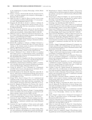 146 RESOURCES FOR CLINICAL EXERCISE PHYSIOLOGY • www.acsm.org
on the manifestations of primary fibromyalgia. Arthritis Rheum
1988;31:1135–41.
130. Martin L, Nutting A, MacIntosh BR, Edworthy SM, Butterwick D,
Cook J. An exercise program in the treatment of fibromyalgia. J
Rheumatol 1996;23:1050–3.
131. Wigers SH, Stiles TC, Vogel PA. Effects of aerobic exercise versus
stress management treatment in fibromyalgia. A 4.5 year prospec-
tive study. Scand J Rheumatol 1996;25:77–86.
132. Mangione KK, McCully K, Gloviak A, Lefebvre I, Hofmann M,
Craik R. The effects of high-intensity and low-intensity cycle er-
gometry in older adults with knee osteoarthritis. J Gerontol Med
Sci 1999;54A:M184–90.
133. Minor MA, Hewett JE, Webel RR, Anderson SK, Kay DR. Efficacy
of physical conditioning exercise in patients with rheumatoid
arthritis and osteoarthritis. Arthritis Rheum 1989;32:1396–405.
134. Ekblom B, Lovgren O, Alderin M, Fridström M, Sätterström G. Ef-
fect of short-term physical training on patients with rheumatoid
arthritis I. Scand J Rheumatol 1975;4:80–6.
135. Harkcom TM, Lampman RM, Banwell BF
, Castor CW. Therapeutic
value of graded aerobic exercise training in rheumatoid arthritis.
Arthritis Rheum 1985;28:32–9.
136. Baslund BK, Lyngberg K, Andersen V, Halkjaer Kristensen J,
Hansen M, Klokker M, Pedersen BK. Effect of 8 weeks of bicycle
training on the immune system of patients with rheumatoid
arthritis. J Appl Physiol 1993;75:1691–5.
137. Minor MA, Hewett JE. Physical fitness and work capacity in women
with rheumatoid arthritis. Arthritis Care Res 1995;8:146–254.
138. Noreau L, Martineau H, Roy L, Belzile M. Effects of a modified
dance-based exercise on cardiorespiratory fitness, psychological
state and health status of persons with rheumatoid arthritis. Am J
Phys Med Rehabil 1995;74:19–27.
139. Jentoft ES, Kvalvik AG, Mengshoel AM. Effects of pool-based and
land-based aerobic exercise on women with fibromyalgia/chronic
widespread muscle pain. Arthritis Rheum 2001;45:42–7.
140. Burckhardt CS, Mannerkorpi K, Hedenberg L, Bjelle A. A random-
ized, controlled clinical trial of education and physical training for
women with fibromyalgia. J Rheumatol 1994;21:714–20.
141. Gowans SE, deHueck A, Voss S, Richardson M. A randomized,
controlled trial of exercise and education for individuals with fi-
bromyalgia. Arthritis Care Res 1999;12:120–8.
142. Deyle GD, Henderson NE, Matekel RL, Ryder MG, Garber MB, Al-
lison SC. Effectiveness of manual physical therapy and exercise in
osteoarthritis of the knee. A randomized, controlled trial. Ann In-
tern Med 2000;132:173–81.
143. Ettinger WH Jr., Burns R, Messier SP
, et al. A randomized trial
comparing aerobic exercise and resistance exercise with a health
education program in older adults with knee osteoarthritis. The
Fitness Arthritis and Seniors Trial (FAST). JAMA 1997;277:25–31.
144. Kovar PA, Allegrante JP
, MacKenzie CR, Peterson, MG, Gutin B,
Charlson ME. Supervised fitness walking in patients with os-
teoarthritis of the knee. A randomized, controlled trial. Ann Intern
Med 1992;116:529–34.
145. Rejeski WJ, Ettinger WH, Martin K, Morgan T. Treating disability
in knee osteoarthritis with exercise therapy: A central role for self-
efficacy and pain. Arthritis Care Res 1998;11:94–101.
146. Perlman SG, Connell KJ, Clark A, et al. Dance-based aerobic exer-
cise for rheumatoid arthritis. Arthritis Care Res. 1990;3:29–35.
147. Stenstrom CH, Arge B, Sundbom A. Dynamic training versus relax-
ation training as home exercise for patients with inflammatory rheu-
matic diseases. A randomized controlled study. Scand J Rheumatol
1996;25:28–33.
148. Stenstrom CH, Arge B, Sundbom A. Home exercise and compli-
ance in inflammatory rheumatic diseases—Prospective clinical
trial. J Rheumatol 1997;24:470–6.
149. Rooks DS, Gautam S, Romeling M, et al. Group exercise, educa-
tion, and combination self-management in women with fibromyal-
gia: A randomized trial. Arch Intern Med 2007;167(20):2192–200.
150. Mannerkorpi K, Nyberg B, Ahlman M, Ekdahl C. Pool exercise
combined with an education program for patients with fibromyal-
gia syndrome. A prospective, randomized study. J Rheumatol 2000;
27(10):2473–81.
151. Mannerkorpi K, Ahlmen M, Ekdahl C. Six- and 24-month follow-
up of pool exercise therapy and education for patients with fi-
bromyalgia. Scand J Rheumatol 2002;31(5):306–10.
152. Gowans SE, deHueck A. Pool exercise for individuals with fi-
bromyalgia. Curr Opin Rheumatol 2007;19:168–73.
153. Gowans SE, deHueck A, Voss S, Silaj A, Abbey SE. Six-month and
one-year follow-up of 23 weeks of aerobic exercise for individuals
with fibromyalgia. Arthritis Care Res 2004;51(6):890–8.
154. Tomas-Carus P
, Häkkinen A, Gusi N, Leal A, Häkkinen K, Ortega-
Alonso A. Aquatic training and detraining on fitness and quality of
life in fibromyalgia. Med Sci Sports Exerc 2007;39(7): 1044–50.
155. King SJ, Wessel J, Bhambhani Y, Sholter D, Maksymowych W. The
effects of exercise and education, individually or combined, in
women with fibromyalgia. J Rheumatol 2002;29(12):2620–7.
156. Schachter CL, Busch AJ, Peloso PM, Sheppard MS. Effects of short
versus long bouts of aerobic exercise in sedentary women with fi-
bromyalgia: A randomized controlled trial. Phys Ther 2003; 83:
340–58.
157. Eversden L, Maggs F
, Nightingale P
, Jobanputra P
. A pragmatic ran-
domised controlled trial of hydrotherapy and land exercises on
overall well being and quality of life in rheumatoid arthritis. BMC
Musculoskelet Disord 2007;8:23.
158. Hughes SL, Seymour RB, Campbell R, Pollak N, Huber G, Sharma
L. Impact of the fit and strong intervention on older adults with
osteoarthritis. Gerontologist 2004;44:217–28.
159. Fransen M, Nairn L, Winstanley J, Lam P
, Edmonds J. Physical ac-
tivity for osteoarthritis management: A randomized controlled
clinical trial evaluating hydrotherapy or tai chi classes. Arthritis
Care Res 2007;57:407–14.
160. Hurley MV, Walsh NE, Mitchell HL, et al. Clinical effectiveness of
a rehabilitation program integrating exercise, self-management,
and active coping strategies for chronic knee pain: A cluster ran-
domized trial. Arthritis Care Res 207;57:1211–9.
161. Cochrane T, Davey RC, Matthes Edwards SM. Randomised con-
trolled trial of the cost-effectiveness of water-based therapy for
lower limb osteoarthritis. Health Technol Assess 2005;9(31):iii–xi,1.
162. Fransen M, Crosbie J, Edmonds J. Physical therapy is effective for
patients with osteoarthritis of the knee: A randomized controlled
trial. J Rheumatol 2001;28:156–64.
163. Topp R, Woolley S, Horuyak J, Khuder S, Kahaleh B. The effect of
dynamic versus isometric resistance training on pain and func-
tioning among adults with osteoarthritis of the knee. Arch Phys
Med Rehabil 2002;83:1187–95.
164. van Baar ME, Dekker J, Oostendorp RA, Bijl D, Voorn TB, Lem-
mens JA, Bijlsma JW. The effectiveness of exercise therapy in pa-
tients with osteoarthritis of the hip or knee: A randomized clinical
trial. J Rheumatol 1998;25:2432–9.
165. Assis MR, Silva LE, Alves AMB, et al. A randomized controlled
trial of deep water running: Clinical effectiveness of aquatic ex-
ercise to treat fibromyalgia. Arthritis Care Res 2006;55(1):
57–65.
166. Altan L, Bingol U, Aykac M, Koc Z, Yurtkuran M. Investigation of
the effects of pool-based exercise on fibromyalgia syndrome.
Rheumatol Int 2004;24(5):272–7.
167. Lemstra M, Olszynski WP
. The effectiveness of multidisciplinary
rehabilitation in the treatment of fibromyalgia. A randomized con-
trolled trial. Clin J Pain 2005;21:166–74.
168. Talbot LA, Gaines JM, Huynh TN, Metter EJ. A home-based pe-
dometer-driven walking program to increase physical activity in
older adults with osteoarthritis of the knee: A preliminary study. J
Am Geriatr Soc 2003;51:387–92.
169. Quilty B, Tucker M, Campbell R, Dieppe P
. Physiotherapy, includ-
ing quadriceps exercises and patellar taping, for knee osteoarthritis
LWBK191-4034G-C10_131-147.qxd 06/11/2008 10:05 AM Page 146
 