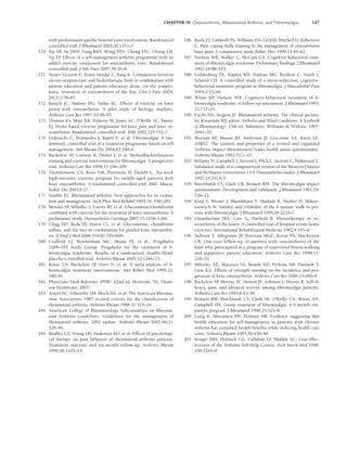 CHAPTER 10 Osteoarthritis, Rheumatoid Arthritis, and Fibromyalgia 147
with predominant patello-femoral joint involvement: Randomized
controlled trial. J Rheumatol 2003;30:1311–7.
170. Yip YB, Sit JWH, Fung KKY, Wong DYS, Chong SYC, Chung LH,
Ng TP
. Effects of a self-management arthritis programme with an
added exercise component for osteoarthritic knee: Randomized
controlled trial. J Adv Nurs 2007;59:20–8.
171. Stener-Victorin E, Kruse-Smidje C, Jung K. Comparison between
electro-acupuncture and hydrotherapy, both in combination with
patient education and patient education alone, on the sympto-
matic treatment of osteoarthritis of the hip. Clin J Pain 2004;
20(3):179–85.
172. Bautch JC, Malone DG, Vailas AC. Effects of exercise on knee
joints with osteoarthritis: A pilot study of biologic markers.
Arthritis Care Res 1997;10:48–55.
173. Thomas KS, Muir KR, Doherty M, Jones AC, O’Reilly SC, Bassey
EJ. Home based exercise programme for knee pain and knee os-
teoarthritis: Randomised controlled trial. BMJ 2002;325:752–7.
174. Cedraschi C, Desmeules J, Rapiti E, et al. Fibromyalgia: A ran-
domised, controlled trial of a treatment programme based on self
management. Ann Rheum Dis 2004;63:290–6.
175. Buckelew SP
, Conway R, Parker J, et al. Biofeedback/relaxation
training and exercise interventions for fibromyalgia: A prospective
trial. Arthritis Care Res 1998;11:196–209.
176. Thorstensson CA, Roos EM, Petersson IF
, Ekdahl C. Six-week
high-intensity exercise program for middle-aged patients with
knee osteoarthritis: A randomized controlled trial. BMC Muscu-
loskel. Dis 2005;6:27.
177. Semble EL. Rheumatoid arthritis: New approaches for its evalua-
tion and management. Arch Phys Med Rehabil 1995;76: 190–201.
178. Messier SP
, Mihalko S, Loeser RF
, et al. Glucosamine/chondroitin
combined with exercise for the treatment of knee osteoarthritis: A
preliminary study. Osteoarthritis Cartilage 2007;15:1256–1266.
179. Clegg DO, Reda DJ, Harris CL, et al. Glucosamine, chondroitin
sulfate, and the two in combination for painful knee osteoarthri-
tis. N Engl J Med 2006;354(8):795–808.
180. Crofford LJ, Rowbotham MC, Mease PJ, et al.; Pregabalin
1008–105 Study Group. Pregabalin for the treatment of fi-
bromyalgia syndrome: Results of a randomized, double-blind,
placebo-controlled trial. Arthritis Rheum 2005;52:1264–73.
181. Rossy LA, Buckelew SP, Dorr N, et al. A meta-analysis of fi-
bromyalgia treatment interventions. Ann Behav Med 1999;21:
180–91.
182. Physicians’ Desk Reference (PDR). 62nd ed. Montvale, NJ: Thom-
son Healthcare; 2007.
183. Arnett FC, Edworthy SM, Bloch DA, et al. The American Rheuma-
tism Association 1987 revised criteria for the classification of
rheumatoid arthritis. Arthritis Rheum 1988;31:315–24.
184. American College of Rheumatology Subcommittee on Rheuma-
toid Arthritis Guidelines. Guidelines for the management of
rheumatoid arthritis. 2002 update. Arthritis Rheum 2002;46(2):
328–46.
185. Bradley LA, Young LD, Anderson KO, et al. Effects of psychologi-
cal therapy on pain behavior of rheumatoid arthritis patients.
Treatment outcome and six-month follow-up. Arthritis Rheum
1990;30:1105–14.
186. Keefe FJ, Caldwell DS, Williams DA, Gil KM, Mitchell D, Robertson
C. Pain coping skills training in the management of osteoarthritis
knee pain: A comparative study. Behav Ther 1990;21:49–62.
187. Nielson WR, Walker C, McCain GA. Cognitive behavioral treat-
ment of fibromyalgia syndrome: Preliminary findings. J Rheumatol
1992;19:98–103.
188. Goldenberg DL, Kaplan KH, Nadeau MG, Brodeur C, Smith J,
Schmid CH. A controlled study of a stress-reduction, cognitive-
behavioral treatment program in fibromyalgia. J Musculoskel Pain
1994;2:53–66.
189. White KP, Nielson WR. Cognitive-behavioral treatment of fi-
bromyalgia syndrome: A follow-up assessment. J Rheumatol 1995;
22:717–21.
190. Fuchs HA, Sergent JS. Rheumatoid arthritis: The clinical picture.
In: Koopman WJ, editor. Arthritis and Allied Conditions: A Textbook
of Rheumatology. 13th ed. Baltimore: Williams  Wilkins; 1997:
1041–70.
191. Meenan RF
, Mason JH, Anderson JJ, Guccione AA, Kazis LE.
AIMS2. The content and properties of a revised and expanded
Arthritis Impact Measurement Scales health status questionnaire.
Arthritis Rheum 1992;35:1–10.
192. Bellamy N, Campbell J, Stevens J, Pilch L, Stewart C, Mahmood Z.
Validation study of a computerized version of the Western Ontario
and McMaster Universities v3.0 Osteoarthritis Index. J Rheumatol
1997;24:2413–5.
193. Burckhardt CS, Clark CR, Bennett RM. The fibromyalgia impact
questionnaire: Development and validation. J Rheumatol 1991;18:
728–33.
194. King S, Wessel J, Bhambhani Y, Maikala R, Sholter D, Maksy-
mowych W. Validity and reliability of the 6 minute walk in per-
sons with fibromyalgia. J Rheumatol 1999;26:2233–7.
195. Chamberlain MA, Care G, Harfield B. Physiotherapy in os-
teoarthritis of the knees. A controlled trial of hospital versus home
exercises. International Rehabilitation Medicine 1982;4:101–6.
196. Sullivan T, Allegrante JP, Peterson MGE, Kovar PA, MacKenzie
CR. One-year follow-up of patients with osteoarthritis of the
knee who participated in a program of supervised fitness walking
and supportive patient education. Arthritis Care Res 1998;11:
228–33.
197. Mikesky AE, Mazzuca SA, Brandt KD, Perkins SM, Damush T,
Lane KA. Effects of strength training on the incidence and pro-
gression of knee osteoarthritis. Arthritis Care Res 2006;55:690–9.
198. Buckelew SP
, Murray SE, Hewett JE, Johnson J, Huyser B. Self-ef-
ficacy, pain, and physical activity among fibromyalgia patients.
Arthritis Care Res 1995;8:43–50.
199. Bennett RM, Burckhardt CS, Clark SR, O’Reilly CA, Wiens AN,
Campbell SM. Group treatment of fibromyalgia: A 6 month out-
patient program. J Rheumatol 1996;23:521–8.
200. Lorig K, Mazonson PD, Holman HR. Evidence suggesting that
health education for self-management in patients with chronic
arthritis has sustained health benefits while reducing health care
costs. Arthritis Rheum 1993;36:439–46.
201. Kruger JMS, Helmick CG, Callahan LF
, Haddix AC. Cost-effec-
tiveness of the Arthritis Self-Help Course. Arch Intern Med 1998;
158:1245–9.
LWBK191-4034G-C10_131-147.qxd 06/11/2008 10:05 AM Page 147
 