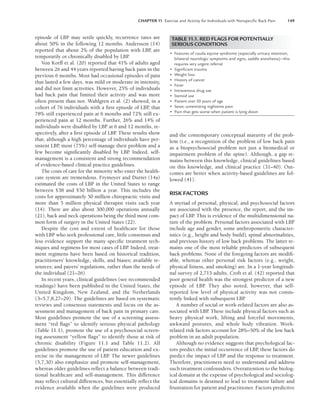 CHAPTER 11 Exercise and Activity for Individuals with Nonspeciﬁc Back Pain 149
episode of LBP may settle quickly, recurrence rates are
about 50% in the following 12 months. Andersson (14)
reported that about 2% of the population with LBP
, are
temporarily or chronically disabled by LBP
.
Von Korff et al. (20) reported that 41% of adults aged
between 26 and 44 years reported having back pain in the
previous 6 months. Most had occasional episodes of pain
that lasted a few days, was mild or moderate in intensity,
and did not limit activities. However, 25% of individuals
had back pain that limited their activity and was more
often present than not. Wahlgren et al. (2) showed, in a
cohort of 76 individuals with a first episode of LBP
, that
78% still experienced pain at 6 months and 72% still ex-
perienced pain at 12 months. Further, 26% and 14% of
individuals were disabled by LBP at 6 and 12 months, re-
spectively, after a first episode of LBP. These results show
that, although a high percentage of individuals have per-
sistent LBP
, most (75%) self-manage their problem and a
few become significantly disabled by LBP
. Indeed, self-
management is a consistent and strong recommendation
of evidence-based clinical practice guidelines.
The costs of care for the minority who enter the health-
care system are tremendous. Frymoyer and Durret (14a)
estimated the costs of LBP in the United States to range
between $38 and $50 billion a year. This includes the
costs for approximately 50 million chiropractic visits and
more than 5 million physical therapist visits each year
(14). There are also about 300,000 operations annually
(21), back and neck operations being the third most com-
mon form of surgery in the United States (22).
Despite the cost and extent of healthcare for those
with LBP who seek professional care, little consensus and
less evidence support the many specific treatment tech-
niques and regimens for most cases of LBP
. Indeed, treat-
ment regimens have been based on historical tradition,
practitioners’ knowledge, skills, and biases; available re-
sources; and payers’ regulations, rather than the needs of
the individual (21–26).
In recent years, clinical guidelines (see recommended
readings) have been published in the United States, the
United Kingdom, New Zealand, and the Netherlands
(3–5,7,8,27–29). The guidelines are based on systematic
reviews and consensus statements and focus on the as-
sessment and management of back pain in primary care.
Most guidelines promote the use of a screening assess-
ment “red flags” to identify serious physical pathology
(Table 11.1), promote the use of a psychosocial screen-
ing assessment “yellow flags” to identify those at risk of
chronic disability (Figure 11.1 and Table 11.2). All
guidelines promote the use of patient education and ex-
ercise in the management of LBP. The newer guidelines
(5,7,30) also emphasize and promote self-management,
whereas older guidelines reflect a balance between tradi-
tional healthcare and self-management. This difference
may reflect cultural differences, but essentially reflect the
evidence available when the guidelines were produced
and the contemporary conceptual maturity of the prob-
lem (i.e., a recognition of the problem of low back pain
as a biopsychosocial problem not just a biomedical or
impairment problem of the spine). Although, a gap re-
mains between this knowledge, clinical guidelines based
on this knowledge, and clinical practice (31–40). Out-
comes are better when activity-based guidelines are fol-
lowed (41).
RISK FACTORS
A myriad of personal, physical, and psychosocial factors
are associated with the presence, the report, and the im-
pact of LBP. This is evidence of the multidimensional na-
ture of the problem. Personal factors associated with LBP
include age and gender, some anthropometric character-
istics (e.g., height and body build), spinal abnormalities,
and previous history of low back problems. The latter re-
mains one of the most reliable predictors of subsequent
back problems. None of the foregoing factors are modifi-
able, whereas other personal risk factors (e.g., weight,
physical fitness, and smoking) are. In a 1-year longitudi-
nal survey of 2,715 adults, Croft et al. (42) reported that
poor general health was the strongest predictor of a new
episode of LBP. They also noted, however, that self-
reported low level of physical activity was not consis-
tently linked with subsequent LBP
.
A number of social or work-related factors are also as-
sociated with LBP
. These include physical factors such as
heavy physical work, lifting and forceful movements,
awkward postures, and whole body vibration. Work-
related risk factors account for 28%–50% of the low back
problem in an adult population.
Although no evidence suggests that psychological fac-
tors predict the initial occurrence of LBP
, these factors do
predict the impact of LBP and the response to treatment.
Therefore, practitioners need to understand and address
such treatment confounders. Overattention to the biolog-
ical domain at the expense of psychological and sociolog-
ical domains is destined to lead to treatment failure and
frustration for patient and practitioner. Factors predictive
TABLE 11.1. RED FLAGS FOR POTENTIALLY
SERIOUS CONDITIONS
• Features of cauda equine syndrome (especially urinary retention,
bilateral neurologic symptoms and signs, saddle anesthesia)—this
requires very urgent referral
• Signiﬁcant trauma
• Weight loss
• History of cancer
• Fever
• Intravenous drug use
• Steroid use
• Patient over 50 years of age
• Sever, unremitting nighttime pain
• Pain that gets worse when patient is lying down
LWBK191-4034G-C11_148-161.qxd 06/11/2008 10:05 AM Page 149
 