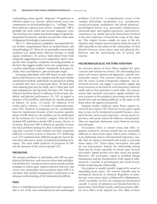 152 RESOURCES FOR CLINICAL EXERCISE PHYSIOLOGY • www.acsm.org
confounding a tissue specific “diagnosis.” If significant or
definitive spinal (e.g., fracture, spinal stenosis, nerve root
compression) or visceral pathologies (i.e., “red flags”) have
been ruled out, a generic term such as “nonspecific” LBP is
probably the most useful and accurate diagnostic term.
The term does not conjure worrisome images of spinal dis-
integration for patients, and does not provide a false sense
of diagnostic knowledge to practitioners.
The U.S. clinical practice guidelines recommended the
use of three categorizations based on medical history and
clinical findings (3). These are (a) potentially serious spinal
condition (e.g., spinal tumor, infection, fracture, or cauda
equina syndrome); (b) sciatica: back-related lower limb
symptoms suggesting nerve root compromise; and (c) non-
specific back symptoms, symptoms occurring primarily in
the back that suggests neither nerve root compromise, nor
a serious underlying condition. Nonspecific back pain in-
cludes, but is not limited to, pain of muscular origin.
Grouping individuals with LBP based on pain distri-
bution and duration is the simplest and the most reliable
classification method. Individuals are grouped according
to whether they have (a) back pain alone, (b) back pain
with radiating pain into the thigh, and (c) back pain with
pain radiating into the leg below the knee (50). Pain dis-
tribution has been shown to influence levels of pain, dis-
ability, and physical performance (51, 52). In regard to
duration of the problem, individuals are usually grouped
as follows: (a) acute, 6 weeks; (b) subacute, 6–12
weeks; and (c) chronic, 12 weeks of continuous symp-
toms (50). Duration of symptoms can be a problematic
basis for classification because of the recurrent, episodic
nature of LBP
. However, the problem can be ameliorated
by the inclusion of a “recurrent” category. Thus the New
Zealand LBP guidelines classify LBP as acute, chronic or
recurrent. Recurrent LBP is defined as episodes of acute
low back problems lasting less than 3 months but recur-
ring after a period of time without low back symptoms
sufficient to restrict activity or function (27). Bekkering
et al. (53) examined many different prognostic factors for
outcomes and used a variety of statistical modeling tech-
niques. The most stable predictor of prognosis in LBP
was the duration of the current episode (53).
PROBLEMS
The primary problems of individuals with LBP are pain,
physical dysfunction, and concerns about pain and phys-
ical dysfunction. Treatment interventions usually include
strategies to reduce pain, improve physical function, and
correct any catastrophic misconceptions about LBP
. It is
axiomatic that optimal management is predicated on an
adequate understanding of the fundamental problems.
PAIN
Pain is a multidimensional (biopsychosocial) experience
that is one of the most misunderstood and mismanaged
problems (1,21,25,44). A comprehensive review of the
complex physiologic mechanisms (e.g., transduction,
central processing, modulation, and neural plasticity),
psychological factors (e.g., personality characteristics,
emotional states, and cognitive processes), and social cir-
cumstances (e.g., family and work interactions) involved
in the pain experience is beyond the scope of this chap-
ter. This chapter focuses simply on some of the key
elements and common misconceptions about the pain of
LBP, especially as this relates to the relationship—or lack
thereof—between tissue injury, pain and physical dys-
function, and the ameliorating role of activity and
exercise.
NEUROBIOLOGICAL FACTORS AND PAIN
An extensive plexus of nerve fibers supplies the spine
(osseous and nonosseous tissues), the surrounding facet
joints, soft tissues (muscle and ligaments), and the neu-
rovascular tissues. The extensive plexus is one reason
why the source of pain is frequently enigmatic. Any in-
nervated structure can trigger a nociceptive signal, and
most structures in the back are well innervated, relatively
small, and in close proximity to each other. The sensory
system that transmits nociceptive signals includes sen-
sory receptors in the periphery, processing circuits in the
dorsal horn and ascending pathways in the spine to the
brain where the signal is interpreted.
Imaging studies implicate many brain regions in-
volved in nociception (54). However, a nociceptive signal
may or may not be interpreted as painful because a myr-
iad of factors, such as past experience, current mood, ex-
pectancy, and social context all influence interpretation.
Thus an important distinction exists between nocicep-
tion and pain.
Nociception refers to neural events and reflex re-
sponses evoked by noxious stimuli that are potentially
sufficient to cause tissue injury. Pain is more complex, it
is an unpleasant sensory and emotional experience, usu-
ally (but not always) associated with actual or potential
tissue injury (55). Tissue injury, nociception, and pain
are not synonymous. Indeed, the relationship among
them may be trivial, especially in chronic pain, because
nociceptive signals persist even after tissue has healed.
Moreover, the nociceptive signal is modified during
transmission and the interpretation of the signal is influ-
enced by a myriad of psychological and social factors,
further weakening the relationship.
Nociception is usually initially triggered by actual or
impending tissue injury. The noxious stimulus may be
mechanical, electrical, or chemical. Regardless of stimu-
lus type, acute tissue injury is followed by inflammation,
which essentially involves an endogenous biochemical
cascade. A variety of substances are released from the in-
jured tissue, from blood vessels, and from primary affer-
ent nerve fibers in the injured area (54). Many of these
LWBK191-4034G-C11_148-161.qxd 06/11/2008 10:05 AM Page 152
 