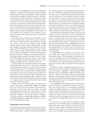 CHAPTER 11 Exercise and Activity for Individuals with Nonspeciﬁc Back Pain 153
substances (e.g., prostaglandins, leukotrienes, bradykinin,
histamine, sustance P calcitonin gene-related peptide)
either sensitize or directly stimulate receptors involved
in nociception, including “silent nociceptors.” Silent no-
ciceptors are normally unresponsive to mechanical stim-
uli, but following tissue injury, they respond to mechan-
ical stimuli (even very weak mechanical stimuli). Silent
nociceptor sensitization accounts for the increased sen-
sitivity (hyperalgesia) to noxious and non-noxious stim-
uli in the directly injured tissues and in adjacent tissues.
Hence accurate location of specifically injured tissue is
difficult and error prone. Although the area of injury can
be identified with confidence, this confidence is mis-
placed in regard to the accurate location of a specifically
injured tissue.
Persistent or intense noxious input also leads to sensi-
tization of cells in the central nervous system. Nocicep-
tive neurons in the dorsal horn are classified as nocicep-
tive specific (NS) and wide dynamic range (WDR)
neurons, based on their response characteristics. As their
name suggests, nociceptive neurones respond to noxious
input, whereas WDR neurons respond to both noxious
and non-noxious input. Persistent noxious input to WDR
neurons leads to a progressive increase in their response,
processes known as “wind-up” and central sensitization.
Wind-up is largely mediated through N-methyl-D-aspar-
tate (NMDA) glutamate receptors, whereas central sensi-
tization is largely mediated through excitatory amino
acids, and substance P and can last for hours (54).
Central sensitization also leads to enhanced responses
of spinothalmamic tract neurons. In essence, peripheral
nociceptive input results in a cascade of activity through-
out the neural system. The threshold for nociceptive sig-
nals is decreased and, once generated, nociceptive signals
can persist even after the initiating noxious stimulus is
removed (56). This aberrant nociceptive sensitivity and
enhanced nociceptive signaling make it difficult to ifen-
tify accurately the injured tissue based on location of pain
or on specific provocative movements that may be used
as part of a clinical assessment.
Finally, the neural system is plastic. Persistent noci-
ceptive input leads to neuroplastic changes throughout
the neural system and these changes help account for
persistent or chronic pain that is no longer associated
with ongoing tissue injury. Thus, chronic pain is not simply
acute pain that lasts a long time. Indeed, chronic pain is a
pathologic condition in and of itself (similar to epilepsy).
Acute pain should be managed appropriately in an effort
to inhibit neuroplastic changes that contribute to persist-
ent and disabling chronic pain.
Psychological Factors and Pain
Clearly, the nociceptive signal that arrives at the cortex is
distinctly different from that generated in the periphery.
Whether the signal is enhanced or inhibited depends on
the relative strength of the opposing neuromodulatory
processes. Whether the signal is interpreted as painful or
not, however, it is influenced by a myriad of psychologi-
cal and social factors. The individual’s expectancy, mood,
attention, sense of control, current activity, past experi-
ence, and the social and environmental context in which
the signal is received influence the interpretation of that
signal. Indeed, the meaning that the individual attaches
to the pain will influence his or her emotional response
and subsequent behavior and that behavior outlasts the
sensory signal and contributes to disability. (See the ex-
cellent review by Vlaeyen and Linton, on this topic [57]).
The beliefs that individuals has about their pain will
influence what they do about it. Some individuals will
consider the pain a minor inconvenience and attempt to
ignore it, whereas others will worry about its meaning
and even think the pain is catastropic and immediately
seek professional help. If pain is aggravated by activity,
they may avoid activities that are painful and even those
that they anticipate will be painful. Although this action
may be appropriate in the short term for acute pain it is
not appropriate for the long term and indeed will aggra-
vate the problem.
An important point to consider in this context is that
pain, mood, stress, and exercise or activity all have neu-
robiochemical bases. The interactions among these con-
structs are complex and not well understood, either at
the molecular or the person level. It is intriguing to con-
sider whether such central mechanisms account for the
reported nonspecific effects of specific exercise regimens
(58,59).
In summary, LBP is a multidimensional experience. It
has sensory, emotional, cognitive, and behavioral compo-
nents. The relative magnitude of each component helps
determine how an individual’s problem should be man-
aged (i.e., modify sensory input, address misunderstand-
ings about the meaning of the pain and the relationship
to injury, and address anxieties about pain and activity).
The simple adage “let pain be the guide” belies the com-
plexity of the construct.
For a significant acute back injury (where pain and in-
jury are related) it is reasonable to reduce activity for a
day or two, treat the pain (e.g., with analgesic medication
a physical modality, such as ice, or both) and be guided
by pain intensity and duration as normal activity is re-
sumed (1–2 days). The period of inactivity should be lim-
ited by time not pain, however. An early return to normal
activities should be encouraged and expected. Any advice
to rest must be accompanied by advice on activity resump-
tion.
For chronic or recurrent LBP
, this approach is inap-
propriate and even harmful. Pain is not indicative of on-
going tissue injury and it is likely to persist, therefore it
cannot be used to guide the amount of activity. Practi-
tioners must be sensitive to the degree of pain and to its
effect on an individual’s psychological and physical state.
LWBK191-4034G-C11_148-161.qxd 06/11/2008 10:05 AM Page 153
 