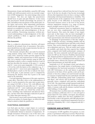 154 RESOURCES FOR CLINICAL EXERCISE PHYSIOLOGY • www.acsm.org
Measurement of pain and disability caused by LBP using
reliable and valid assessment tools is an essential compo-
nent of LBP management. You cannot manage what you do
not measure. This does not imply that practitioners
should focus on pain and pain behavior. It does mean
that practitioners should acknowledge the presence of
pain, and address misconceptions or fears about pain, tis-
sue injury, and activity. Most importantly, practitioners
should provide appropriate reassurance (19) and advise
patients on resumption of activity. The reassurance must
include recognition and acknowledgement of the pa-
tient’s problems. Patronizing reassurance without per-
ceived understanding or acknowledgement of the indi-
vidual’s problems is likely to aggravate rather than
alleviate the problem.
Pain Assessment
Pain is a subjective phenomenon, therefore self-report
should be the primary form of assessment. Pain assess-
ment should focus not only on pain intensity, but also on
pain affect and pain distribution.
Pain intensity and pain affect can easily be measured
using numeric rating scales (NRS) or visual analogue
scales (VAS). Numerous studies provide support for the
reliability, validity, and responsiveness of these measures
(60). For a measure of pain intensity using an NRS, the
individual is asked to select a number between 0 and 10
that best describes the intensity of the pain, 0  no pain
and 10  most severe pain imaginable. A VAS consists of
a 10-cm line with descriptors at the endpoints (e.g., 0 
no pain and 10  most severe pain imaginable). The in-
dividual places a mark on the line to indicate the inten-
sity of the pain. A pain intensity score is computed by
measuring the distance from the 0 point to the mark
made by the individual.
A second important dimension of the pain experience
is pain affect. Pain affect refers to the unpleasantness of
pain. It can be measured at the same time as pain inten-
sity using 0–10 NRS or 10-cm. VAS, with different end-
point words. Endpoints for pain affect are, 0  not at all
unpleasant and 10  most unpleasant pain imaginable.
Pain intensity and affect are related but certain treat-
ments, including some medications and physical thera-
pies, can have their effect through a reduction in pain af-
fect rather than pain intensity (61).
Pain location is most easily assessed using a body map,
which is an outline of a human figure, on which the indi-
vidual is asked to shade the painful area.
FUNCTIONAL ASSESSMENT
Low back pain can have a major impact on a person’s
functional ability. Standard clinical assessments of LBP
are traditionally limited to measures of impairment. Al-
though restoration of function is one of the most com-
mon aims of treatment (62), function is not always
directly assessed but is inferred from the level of impair-
ment. In the last two decades it has become increasingly
obvious that impairment does not have a strong or stable
relationship with functional limitation or disability. This
is partly because of the complexity of the constructs and
partly because of the difficulties in measuring them.
Functional measures assess at the level of the person,
whereas impairment measures (e.g. range of motion,
muscle strength) assess at the level of the “part.”
Traditional assessments based on impairment meas-
ures are now often complemented with functionally
based measures. They assess the impact of any impair-
ment and, in that respect, they are more meaningful to
the patient. The assessment methods include patient self-
report questionnaires and clinician measured tasks (63).
An advantage of questionnaires is that they sample a
range of different activities, including mobility and the
performance of household chores and other work-related
activity. They can be relatively quick, simple, and practi-
cal to administer and score. They are widely used, norms
are available, and clearly they have superior face validity
when compared with health professionals’ estimates of
function. The most commonly used self-report question-
naires for LBP are the Oswestry Disability Questionnaire
(64), Roland and Morris Questionnaire (65), and the SF-
36 (66). The SF-36 is a multidimensional measure of gen-
eral health status, whereas the Oswestry and Roland and
Morris Questionnaires are both LBP specific.
Simmonds et al. (67) developed, tested, and refined a
comprehensive, but simple battery of performance tests
to complement the functional assessment of individuals
with LBP. Performance on the task battery is generally
measured on the basis of how quickly a task can be per-
formed, or how far a subject can reach forward (an indi-
rect measure of spinal load) because individuals with LBP
have difficulty withstanding spinal loads (compressive
and shear), and velocity and acceleration of motion is
generally slower compared with pain-free individuals
(61,67,68). The timed tasks include repeated trunk bend-
ing, sit to stand, 50-foot speed walk; the distance tasks in-
clude a 5-minute walk and the distance reached forward
while holding a 4.6-kg weight.
All measures have excellent inter-rater reliability. Intr-
aclass correlation coefficients (ICC1,1) were all equal or
greater than 0.95. Face validity, convergent, discriminant,
and predictive validity have also been established (67).
Noteworthy is that in 66 patients with LBP
, physical per-
formance measures outperformed impairment factors as
predictors of disability (R2  0.61) compared with (R2 
0.47) (69).
EXERCISE AND ACTIVITY
A consequence of LBP
, regardless of its genesis, is a tem-
porary or permanent reduction in activity. Physical inac-
tivity can have a detrimental effect on the cardiovascular
LWBK191-4034G-C11_148-161.qxd 06/11/2008 10:05 AM Page 154
 