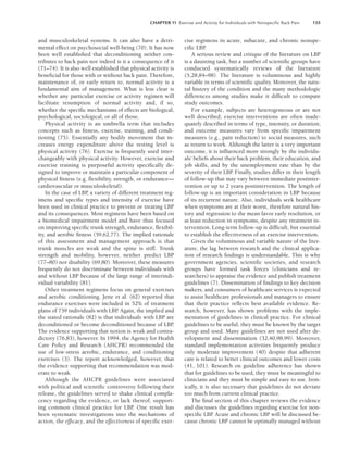 CHAPTER 11 Exercise and Activity for Individuals with Nonspeciﬁc Back Pain 155
and musculoskeletal systems. It can also have a detri-
mental effect on psychosocial well-being (70). It has now
been well established that deconditioning neither con-
tributes to back pain nor indeed is it a consequence of it
(71–74). It is also well established that physical activity is
beneficial for those with or without back pain. Therefore,
maintenance of, or early return to, normal activity is a
fundamental aim of management. What is less clear is
whether any particular exercise or activity regimen will
facilitate resumption of normal activity and, if so,
whether the specific mechanisms of effects are biological,
psychological, sociological, or all of those.
Physical activity is an umbrella term that includes
concepts such as fitness, exercise, training, and condi-
tioning (75). Essentially any bodily movement that in-
creases energy expenditure above the resting level is
physical activity (76). Exercise is frequently used inter-
changeably with physical activity. However, exercise and
exercise training is purposeful activity specifically de-
signed to improve or maintain a particular component of
physical fitness (e.g. flexibility, strength, or endurance—
cardiovascular or musculoskeletal).
In the case of LBP
, a variety of different treatment reg-
imens and specific types and intensity of exercise have
been used in clinical practice to prevent or treating LBP
and its consequences. Most regimens have been based on
a biomedical impairment model and have thus focused
on improving specific trunk strength, endurance, flexibil-
ity, and aerobic fitness (59,62,77). The implied rationale
of this assessment and management approach is that
trunk muscles are weak and the spine is stiff. Trunk
strength and mobility, however, neither predict LBP
(77–80) nor disability (69,80). Moreover, these measures
frequently do not discriminate between individuals with
and without LBP because of the large range of interindi-
vidual variability (81).
Other treatment regimens focus on general exercises
and aerobic conditioning. Jette et al. (62) reported that
endurance exercises were included in 52% of treatment
plans of 739 individuals with LBP
. Again, the implied and
the stated rationale (82) is that individuals with LBP are
deconditioned or become deconditioned because of LBP
.
The evidence supporting that notion is weak and contra-
dictory (76,83), however. In 1994, the Agency for Health
Care Policy and Research (AHCPR) recommended the
use of low-stress aerobic, endurance, and conditioning
exercises (3). The report acknowledged, however, that
the evidence supporting that recommendation was mod-
erate to weak.
Although the AHCPR guidelines were associated
with political and scientific controversy following their
release, the guidelines served to shake clinical compla-
cency regarding the evidence, or lack thereof, support-
ing common clinical practice for LBP. One result has
been systematic investigations into the mechanisms of
action, the efficacy, and the effectiveness of specific exer-
cise regimens in acute, subacute, and chronic nonspe-
cific LBP.
A serious review and critique of the literature on LBP
is a daunting task, but a number of scientific groups have
conducted systematically reviews of the literature
(5,28,84–98). The literature is voluminous and highly
variable in terms of scientific quality. Moreover, the natu-
ral history of the condition and the many methodologic
differences among studies make it difficult to compare
study outcomes.
For example, subjects are heterogeneous or are not
well described; exercise interventions are often inade-
quately described in terms of type, intensity, or duration;
and outcome measures vary from specific impairment
measures (e.g., pain reduction) to social measures, such
as return to work. Although the latter is a very important
outcome, it is influenced more strongly by the individu-
als’ beliefs about their back problem, their education, and
job skills, and by the unemployment rate than by the
severity of their LBP
. Finally, studies differ in their length
of follow-up that may vary between immediate postinter-
vention or up to 2 years postintervention. The length of
follow-up is an important consideration in LBP because
of its recurrent nature. Also, individuals seek healthcare
when symptoms are at their worst, therefore natural his-
tory and regression to the mean favor early resolution, or
at least reduction in symptoms, despite any treatment in-
tervention. Long-term follow-up is difficult, but essential
to establish the effectiveness of an exercise intervention.
Given the voluminous and variable nature of the liter-
ature, the lag between research and the clinical applica-
tion of research findings is understandable. This is why
government agencies, scientific societies, and research
groups have formed task forces (clinicians and re-
searchers) to appraise the evidence and publish treatment
guidelines (7). Dissemination of findings to key decision
makers, and consumers of healthcare services is expected
to assist healthcare professionals and managers to ensure
that their practice reflects best available evidence. Re-
search, however, has shown problems with the imple-
mentation of guidelines in clinical practice. For clinical
guidelines to be useful, they must be known by the target
group and used. Many guidelines are not used after de-
velopment and dissemination (32,40,98,99). Moreover,
standard implementation activities frequently produce
only moderate improvement (40) despite that adherent
care is related to better clinical outcomes and lower costs
(41, 101). Research on guideline adherence has shown
that for guidelines to be used, they must be meaningful to
clinicians and they must be simple and easy to use. Iron-
ically, it is also necessary that guidelines do not deviate
too much from current clinical practice.
The final section of this chapter reviews the evidence
and discusses the guidelines regarding exercise for non-
specific LBP
. Acute and chronic LBP will be discussed be-
cause chronic LBP cannot be optimally managed without
LWBK191-4034G-C11_148-161.qxd 06/11/2008 10:05 AM Page 155
 