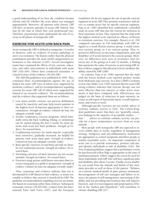156 RESOURCES FOR CLINICAL EXERCISE PHYSIOLOGY • www.acsm.org
a good understanding of (a) how the condition became
chronic and (b) whether the acute phase was managed
appropriately. Moreover, all patients with chronic LBP
will have recurrent episodes of acute LBP
. Indeed, that
may be the time at which they seek professional care.
Therefore, practitioners must understand the role of ex-
ercise in all phases of nonspecific LBP
.
EXERCISE FOR ACUTE LOW BACK PAIN
Acute nonspecific LBP is defined as symptoms 6 weeks
in duration, with no evidence of serious pathology or
nerve root irritation. The history rather than the physical
examination provides the most useful categorization in-
formation to the clinician (3,101). Several investigative
teams have examined the effects of rest, exercise, educa-
tion, and other interventions in individuals with acute
LBP (102–104). Others have conducted systematic or
critical reviews of the evidence (29,105,106).
The AHCPR guidelines were published in 1994. They
contained three recommendations against the use of
bedrest for acute LBP (two of which were supported by
moderate evidence), and six recommendations regarding
exercise for acute LBP (all of which were supported by
limited or no research evidence). The recommendations
and the evidence that supported them are as follows.
1. Low stress aerobic exercise can prevent debilitation
caused by inactivity and may help return patients to
the highest level of function appropriate to their cir-
cumstances. Strength of evidence: Limited (at least one
adequate scientific study).
2. Aerobic (endurance) exercise programs, which mini-
mally stress the back (walking, biking, or swimming)
can be started during the first 2 weeks for most pa-
tients with acute low back problems. Strength of evi-
dence: No research basis.
3. Conditioning exercises for trunk muscles (especially
back extensors), gradually increased, are helpful for
patients with acute back pain. Strength of evidence:
Limited (at least one adequate scientific study).
4. Back-specific exercises on machines provide no bene-
fit over traditional exercise. Strength of evidence: No re-
search basis.
5. Stretching exercises (of back muscles) are not recom-
mended. Strength of evidence: No research basis.
6. Exercises using quotas yield better outcomes than ex-
ercises using pain as a guide to progression. Strength of
evidence: Limited (at least one adequate scientific study).
Thus, consensus and evidence indicate that rest is
detrimental for LBP
. Based on that evidence, it seems rea-
sonable to believe that exercise is beneficial for LBP
. The
guideline recommendations regarding exercise are prima-
rily based on consensus rather than evidence. Subsequent
systematic reviews (29,105,106), a report from the Inter-
national Paris Task Force (107), and the European
Guidelines (8) do not support the use of specific exercise
regimens in acute LBP
. They promote reassurance and ad-
vice to remain active but no specific exercise regimens.
Faas et al. (106) identified four randomized, controlled
trials on acute LBP that met the criteria for inclusion in
their systematic review. They reported that the trials with
the highest method score reported no efficacy of flexion
or extension exercises. For example, Detorri et al. (59)
compared outcomes in 149 individuals with LBP as-
signed to a trunk flexion exercise group, a trunk exten-
sion exercise group, or a no exercise group. They re-
ported no differences in outcomes (impairment, pain and
disability) at 8 weeks between the exercise groups. More-
over, no differences were seen in recurrence rates be-
tween any of the groups at 6 and 12 months. A finding
that questions the value of exercise in preventing LBP
, al-
beit evidence suggests that physical activity mediates dis-
ability caused by LBP (108).
In contrast, Faas et al. (106) reported that the trials
with the lowest method score reported positive results
from McKenzie type exercise. In a later (2000) Cochrane
review, Van Tulder et al. (109) reported that for acute LBP
,
strong evidence indicates that exercise therapy was not
more effective than any inactive or other active treat-
ments it had been compared with. Effectiveness was
judged on the basis of reduction in pain intensity, in-
crease in self-report of functional status, overall improve-
ment, and return to work.
Although specific exercises are not useful, advice to
continue ordinary activity is (102). The United King-
dom guidelines assert that there are “generally consis-
tent findings in the majority of acceptable studies. . . .”
that “. . . .advice to continue ordinary activity can pro-
vide for a faster symptomatic recovery from an acute
episode. . . .”
Most people with nonspecific LBP are expected to re-
cover within days or weeks, regardless of management
strategy. Analgesics and anti-inflammatory medication
are appropriate to control symptoms and allow people to
remain reasonably active. An important component of
acute care is to provide reassurance, promote self-care,
and identify individuals at risk of disability (110). The
New Zealand guidelines suggest that a preliminary screen
for psychosocial yellow flags is appropriate at the time of
initial presentation. Others suggest the screen be used for
those individuals with LBP who still have significant pain
and disability after about 4 weeks. Finally, excess disabil-
ity can result from the attitude and beliefs of the treat-
ment provider as well as those of the patient. “Reliance
on a narrow medical model of pain; passive treatments,
discouragement of self care strategies and failure to in-
struct the patient in self management; sanctioning of dis-
ability and not providing interventions that will improve
function; and over-investigation and perpetuation of be-
lief in the ‘broken part hypothesis’” will contribute to
chronic disabling LBP (27).
LWBK191-4034G-C11_148-161.qxd 06/11/2008 10:05 AM Page 156
 