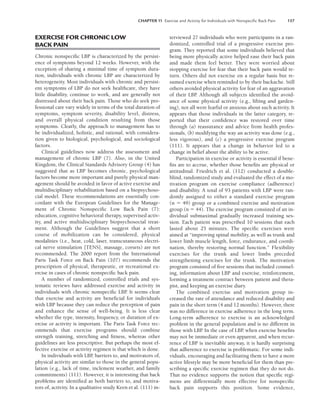 CHAPTER 11 Exercise and Activity for Individuals with Nonspeciﬁc Back Pain 157
EXERCISE FOR CHRONIC LOW
BACK PAIN
Chronic nonspecific LBP is characterized by the persist-
ence of symptoms beyond 12 weeks. However, with the
exception of sharing a minimal time of symptom dura-
tion, individuals with chronic LBP are characterized by
heterogeneity. Most individuals with chronic and persist-
ent symptoms of LBP do not seek healthcare, they have
little disability, continue to work, and are generally not
distressed about their back pain. Those who do seek pro-
fessional care vary widely in terms of the total duration of
symptoms, symptom severity, disability level, distress,
and overall physical condition resulting from those
symptoms. Clearly, the approach to management has to
be individualized, holistic, and rational, with considera-
tion given to biological, psychological, and sociological
factors.
Clinical guidelines now address the assessment and
management of chronic LBP (7). Also, in the United
Kingdom, the Clinical Standards Advisory Group (4) has
suggested that as LBP becomes chronic, psychological
factors become more important and purely physical man-
agement should be avoided in favor of active exercise and
multidisciplinary rehabilitation based on a biopsychoso-
cial model. These recommendations are essentially con-
cordant with the European Guidelines for the Manage-
ment of Chronic Nonspecific Low Back Pain (7):
education, cognitive behavioral therapy, supervised activ-
ity, and active multidisciplinary biopsychosocial treat-
ment. Although the Guidelines suggest that a short
course of mobilization can be considered, physical
modalities (i.e., heat, cold, laser, transcutaneous electri-
cal nerve stimulation [TENS], massage, corsets) are not
recommended. The 2000 report from the International
Paris Task Force on Back Pain (107) recommends the
prescription of physical, therapeutic, or recreational ex-
ercise in cases of chronic nonspecific back pain.
A number of randomized, controlled trials and sys-
tematic reviews have addressed exercise and activity in
individuals with chronic nonspecific LBP
. It seems clear
that exercise and activity are beneficial for individuals
with LBP because they can reduce the perception of pain
and enhance the sense of well-being. It is less clear
whether the type, intensity, frequency, or duration of ex-
ercise or activity is important. The Paris Task Force rec-
ommends that exercise programs should combine
strength training, stretching and fitness, whereas other
guidelines are less prescriptive. But perhaps the most ef-
fective exercise or activity regimen is that which is done.
In individuals with LBP
, barriers to, and motivators of,
physical activity are similar to those in the general popu-
lation (e.g., lack of time, inclement weather, and family
commitments) (111). However, it is interesting that back
problems are identified as both barriers to, and motiva-
tors of, activity. In a qualitative study Keen et al. (111) in-
terviewed 27 individuals who were participants in a ran-
domized, controlled trial of a progressive exercise pro-
gram. They reported that some individuals believed that
being more physically active helped ease their back pain
and made them feel better. They were worried about
stopping exercise for fear that their back pain would re-
turn. Others did not exercise on a regular basis but re-
sumed exercise when reminded to by their backache. Still
others avoided physical activity for fear of an aggravation
of their LBP
. Although all subjects identified the avoid-
ance of some physical activity (e.g., lifting and garden-
ing), not all were fearful or anxious about such activity. It
appears that those individuals in the latter category, re-
ported that their confidence was restored over time
through (a) reassurance and advice from health profes-
sionals, (b) modifying the way an activity was done (e.g.,
less vigorous), and (c) a progressive exercise program
(111). It appears that a change in behavior led to a
change in belief about the ability to be active.
Participation in exercise or activity is essential if bene-
fits are to accrue, whether those benefits are physical or
attitudinal. Friedrich et al. (112) conducted a double-
blind, randomized study and evaluated the effect of a mo-
tivation program on exercise compliance (adherence)
and disability. A total of 93 patients with LBP were ran-
domly assigned to either a standard exercise program
(n  49) group or a combined exercise and motivation
group (n  44). The exercise program consisted of an in-
dividual submaximal gradually increased training ses-
sion. Each patient was prescribed 10 sessions that each
lasted about 25 minutes. The specific exercises were
aimed at “improving spinal mobility, as well as trunk and
lower limb muscle length, force, endurance, and coordi-
nation, thereby restoring normal function.” Flexibility
exercises for the trunk and lower limbs preceded
strengthening exercises for the trunk. The motivation
program consisted of five sessions that included counsel-
ing, information about LBP and exercise, reinforcement,
forming a treatment contract between patient and thera-
pist, and keeping an exercise diary.
The combined exercise and motivation group in-
creased the rate of attendance and reduced disability and
pain in the short term (4 and 12 months). However, there
was no difference in exercise adherence in the long term.
Long-term adherence to exercise is an acknowledged
problem in the general population and is no different in
those with LBP
. In the case of LBP
, when exercise benefits
may not be immediate or even apparent, and when recur-
rence of LBP is inevitable anyway, it is hardly surprising
that adherence to exercise is problematic. For some indi-
viduals, encouraging and facilitating them to have a more
active lifestyle may be more beneficial for them than pre-
scribing a specific exercise regimen that they do not do.
That no evidence supports the notion that specific regi-
mens are differentially more effective for nonspecific
back pain supports this position. Some evidence,
LWBK191-4034G-C11_148-161.qxd 06/11/2008 10:05 AM Page 157
 