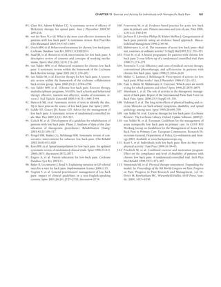 CHAPTER 11 Exercise and Activity for Individuals with Nonspeciﬁc Back Pain 161
85. Clare HA, Adams R Maher CG. A systematic review of efficacy of
McKenzie therapy for spinal pain. Aust J Physiother 2004;50:
209–216.
86. van der Roer N, et al. What is the most cost-effective treatment for
patients with low back pain? A systematic review. Best Pract Res
Clin Rheumatol 2005;19(4):671–684.
87. Ostelo RW, et al. Behavioural treatment for chronic low-back pain.
Cochrane Database Syst Rev 2005(1):CD002014.
88. Staal JB, et al. Return-to-work interventions for low back pain: A
descriptive review of contents and concepts of working mecha-
nisms. Sports Med 2002;32(4):251–267.
89. van Tulder MW, et al. Behavioral treatment for chronic low back
pain: A systematic review within the framework of the Cochrane
Back Review Group. Spine 2001;26(3):270–281.
90. van Tulder M, et al. Exercise therapy for low back pain: A system-
atic review within the framework of the cochrane collaboration
back review group. Spine 2000;25(21):2784–2796.
91. van Tulder MW, et al. (Chronic low back pain: Exercise therapy,
multidisciplinary programs, NSAID’s, back schools and behavioral
therapy effective; traction not effective; results of systematic re-
views). Ned Tijdschr Geneeskd 2000;144(31):1489–1494.
92. Hancock MJ, et al. Systematic review of tests to identify the disc,
SIJ or facet joint as the source of low back pain. Eur Spine J 2007.
93. Liddle SD, Gracey JH, Baxter GD. Advice for the management of
low back pain: A systematic review of randomised controlled tri-
als. Man Ther 2007;12(4):310–327.
94. Gulich M, et al. (Development of a guideline for rehabilitation of
patients with low back pain. Phase 2: Analysis of data of the clas-
sification of therapeutic procedures). Rehabilitation (Stuttg)
2003;42(2):109–117.
95. Pengel HM, Maher CG, Refshauge KM. Systematic review of con-
servative interventions for subacute low back pain. Clin Rehabil
2002;16(8):811–820.
96. Koes BW, et al. Spinal manipulation for low back pain. An updated
systematic review of randomized clinical trials. Spine 1996;21(24):
2860–2871; discussion 2872–2873.
97. Engers A, et al. Patient education for low-back pain. Cochrane
Database Syst Rev 2003(1).
98. Baker R, Lecouturier J, Bond S. Explaining variation in GP referral
rates for x-rays for back pain. Implementation Science 2006;1:15.
99. Negrini S, et al. General practitioners’ management of low back
pain: impact of clinical guidelines in a non-English-speaking
country. Spine 2001;26(24):2727–2733; discussion 2734.
100. Feuerstein M, et al. Evidence-based practice for acute low back
pain in primary care: Patient outcomes and cost of care. Pain 2006;
124(1–2):140–149.
101. Jackson D, Llewelyn-Philips H, Klaber-Moffett J. Categorization of
back pain patients using an evidence based approach. Muscu-
loskeletal Management 1996;2:39–46.
102. Malmivaara A, et al. The treatment of acute low back pain—Bed
rest, exercises, or ordinary activity? N Engl J Med 1995;332: 351–355.
103. Frost H, et al. A fitness programme for patients with chronic low
back pain: 2-year follow-up of a randomized controlled trial. Pain
1998;75:273–279.
104. Tortensen T, et al. Efficiency and costs of medical exercise therapy,
conventional physiotherapy, and self-exercise in patients with
chronic low back pain. Spine 1998;23:2616–2624.
105. Maher C, Latimer, J. Refshauge K. Prescription of activity for low
back pain: What works? Aust J Physiother 1999;45:121–132.
106. Faas A, Battie M, Malmivaara A. Exercises: Which ones are worth
trying for which patients and when? Spine 1996;21:2874–2879.
107. Abenhaim L, et al. The role of activity in the therapeutic manage-
ment of back pain. Report of the International Paris Task Force on
Back Pain. Spine, 2000;25(4 Suppl):1S–33S.
108. Videman T, et al. The long-term effects of physical loading and ex-
ercise lifestyles on back-related symptoms, disability, and spinal
pathology among men. Spine 1995;20:699–709.
109. van Tulder M, et al. Exercise therapy for low back pain (Cochrane
Review). The Cochrane Library. Oxford: Update Software, 2000(2).
110. van Tulder M, et al. European Guidelines for the management of
acute nonspecific low back pain in primary care. In COST B13
Working Group on Guidelines for the Management of Acute Low
Back Pain in Primary Care. European Commission, Research Di-
rectorate-General, Department of Policy, Co-ordination and Strat-
egy;2004. Available at www.backpaineurope.org.
111. Keen S, et al. Individuals with low back pain: How do they view
physical activity? Fam Pract 1999;16:39–45.
112. Friedrich M, et al. Combined exercise and motivation program:
Effect on the compliance and level of disability of patients with
chronic low back pain: A randomized controlled trial. Arch Phys
Med Rehabil 1998;79(5):475–487.
113. Simmonds MJ, et al. Physical therapy assessment: Expanding the
model. In: Proceedings of the 9th World Congress on Pain. Progress
on Pain. Progress in Pain Research and Management, vol 16.
Dever M, Rowbotham MC, Wiesenfield-Hallin. IASP Press, Seat-
tle: 2000; 1013–1030.
LWBK191-4034G-C11_148-161.qxd 06/11/2008 09:23 PM Page 161
 