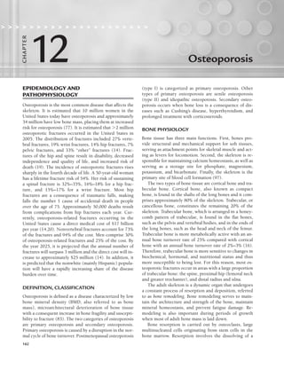 162
Osteoporosis
                    
12
CHA
P
TER
EPIDEMIOLOGY AND
PATHOPHYSIOLOGY
Osteoporosis is the most common disease that affects the
skeleton. It is estimated that 10 million women in the
United States today have osteoporosis and approximately
34 million have low bone mass, placing them at increased
risk for osteoporosis (77). It is estimated that 2 million
osteoporotic fractures occurred in the United States in
2005. The distribution of fractures included 27% verte-
bral fractures, 19% wrist fractures, 14% hip fractures, 7%
pelvic fractures, and 33% “other” fractures (14). Frac-
tures of the hip and spine result in disability, decreased
independence and quality of life, and increased risk of
death (19). The incidence of osteoporotic fractures rises
sharply in the fourth decade of life. A 50-year-old woman
has a lifetime fracture risk of 54%. Her risk of sustaining
a spinal fracture is 32%–35%, 16%–18% for a hip frac-
ture, and 15%–17% for a wrist fracture. Most hip
fractures are a consequence of traumatic falls, making
falls the number 1 cause of accidental death in people
over the age of 75. Approximately 50,000 deaths result
from complications from hip fractures each year. Cur-
rently, osteoporosis-related fractures occurring in the
United States cause a direct medical cost of $17 billion
per year (14,20). Nonvertebral fractures account for 73%
of the fractures and 94% of the cost. Men comprise 30%
of osteoporosis-related fractures and 25% of the cost. By
the year 2025, it is projected that the annual number of
fractures will surpass 3 million and the direct cost will in-
crease to approximately $25 million (14). In addition, it
is predicted that the nonwhite (mainly Hispanic) popula-
tion will have a rapidly increasing share of the disease
burden over time.
DEFINITION, CLASSIFICATION
Osteoporosis is defined as a disease characterized by low
bone mineral density (BMD, also referred to as bone
mass), microarchitectural deterioration of bone tissue
with a consequent increase in bone fragility and suscepti-
bility to fracture (83). The two categories of osteoporosis
are primary osteoporosis and secondary osteoporosis.
Primary osteoporosis is caused by a disruption in the nor-
mal cycle of bone turnover. Postmenopausal osteoporosis
(type I) is categorized as primary osteoporosis. Other
types of primary osteoporosis are senile osteoporosis
(type II) and idiopathic osteoporosis. Secondary osteo-
porosis occurs when bone loss is a consequence of dis-
eases such as Cushing’s disease, hyperthyroidism, and
prolonged treatment with corticosteroids.
BONE PHYSIOLOGY
Bone tissue has three main functions. First, bones pro-
vide structural and mechanical support for soft tissues,
serving as attachment points for skeletal muscle and act-
ing as levers for locomotion. Second, the skeleton is re-
sponsible for maintaining calcium homeostasis, as well as
serving as a storage site for phosphate, magnesium,
potassium, and bicarbonate. Finally, the skeleton is the
primary site of blood cell formation (97).
The two types of bone tissue are cortical bone and tra-
becular bone. Cortical bone, also known as compact
bone, is found in the shafts of the long bones and it com-
prises approximately 80% of the skeleton. Trabecular, or
cancellous bone, constitutes the remaining 20% of the
skeleton. Trabecular bone, which is arranged in a honey-
comb pattern of trabeculae, is found in the flat bones,
such as the pelvis and vertebral bodies, and in the ends of
the long bones, such as the head and neck of the femur.
Trabecular bone is more metabolically active with an an-
nual bone turnover rate of 25% compared with cortical
bone with an annual bone turnover rate of 2%–3% (16).
Therefore, trabecular bone is more sensitive to changes in
biochemical, hormonal, and nutritional status and thus
more susceptible to being lost. For this reason, most os-
teoporotic fractures occur in areas with a large proportion
of trabecular bone: the spine, proximal hip (femoral neck
and greater trochanter), and distal radius and ulna.
The adult skeleton is a dynamic organ that undergoes
a constant process of resorption and deposition, referred
to as bone remodeling. Bone remodeling serves to main-
tain the architecture and strength of the bone, maintain
mineral homeostasis, and prevent fatigue damage. Re-
modeling is also important during periods of growth
when most of adult bone mass is laid down.
Bone resorption is carried out by osteoclasts, large
multinucleated cells originating from stem cells in the
bone marrow. Resorption involves the dissolving of a
LWBK191-4034G-C12_162-174.qxd 06/11/2008 10:06 AM Page 162
 