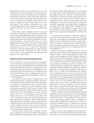 CHAPTER 12 Osteoporosis 163
predetermined volume of bone mineral over 1–2 weeks
by proteolytic enzymes and organic acids released from
the osteoclasts (16,45). The result is a cavity of approxi-
mately 60 m within the surface of the bone. Deposition
of new bone matrix in the cavity created by the osteo-
clasts is carried out by osteoblasts. Bone matrix is com-
posed of collagen fibers and calcium salts known as hy-
droxyapatite. The complete remodeling cycle takes
several months and leaves a new Haversian system in cor-
tical bone and a new “packet” of bone in cancellous bone
(16).
Osteoporosis results a disruption occurs at any point
during the remodeling cycle of resorption and deposi-
tion. During young adulthood, these two processes are
balanced and bone loss is minimal with peak bone mass
being attained by the end of the second decade (16). Dur-
ing perimenopause, women lose bone mass at a rate of
approximately 1% per year. At menopause, when ovarian
function ceases, estrogen deficiency ensues and results in
rapid bone loss for up to 5 years after menopause
(29,52,52). Some age-related bone loss (approximately
0.5%–1.0% per year) is experienced by both men and
women (36,37,37,52), although the exact age of onset of
this loss is not really known.
RISK FACTORS AND PATHOPHYSIOLOGY
Several risk factors are associated with osteoporosis,
some of which are immutable and others over which we
have some control. Immutable risk factors include family
history of osteoporosis, female sex, advanced age, race,
menstrual history, hysterectomy, and nulliparity (never
given birth). Risk factors that can be controlled to some
extent include dietary factors, inadequate physical activ-
ity, smoking, gonadal hormone insufficiency, and use of
certain medications.
As with many other diseases, including cancer and
cardiovascular disease, osteoporosis tends to run in fam-
ilies. Peak bone density and rate of bone loss are depend-
ent on genetic components as well as shared environ-
mental factors. Women are at greater risk than men for
developing osteoporosis. This is mostly because of the
postmenopausal loss of estrogen, but also partly because
women tend to be less physically active than men and
most women also have inadequate calcium intakes.
Women can lose up to 15% of bone mass within 5–10
years of menopause (40). Men do not experience the
same rapid drop in testosterone, which is responsible for
bone mass in males. In addition, it has also been shown
that bone density in the femur declines 0.95% per year in
women compared with only 0.5% per year in men (81).
The continual expected loss of bone further increases the
risk of osteoporosis as people age.
Currently, white, Asian, Native American, and His-
panic women are at risk for osteoporosis. The National
Health and Nutrition Examination Survey (NHANES) III
data indicate that the highest prevalence of osteoporosis
is in older white women, followed by Hispanic women,
then black women (70). However, the National Osteo-
porosis Risk Assessment (NORA) study found that Na-
tive Americans were similar to white women in terms of
osteoporosis risk. It was also demonstrated that Asian
and Hispanic women had increased risk of osteoporosis
and black women had a decreased risk for osteoporosis
compared with white women (109). Although the risk
for osteoporosis is much higher in women than in men,
the mortality rate after a fracture is higher in men, most
likely because osteoporosis develops later in life in men
(9).
A woman’s menstrual history can affect her risk of os-
teoporosis. A late onset of the menstrual cycle (119) or an
early onset of menopause can negatively affect the BMD
related to the decreased amount of time estrogen circu-
lates in the body. A woman who has a hysterectomy is
also at an increased risk for the same reasons. It has also
been found that women who are nulliparous have de-
creased BMD (111).
Dietary factors that can influence the risk of osteo-
porosis for an individual include inadequate calcium and
vitamin D intake, excessive consumption of alcohol and
caffeine, and consumption of colas. Adequate calcium in-
take is necessary for the attainment of peak bone mass as
well as being effective in reducing postmenopausal bone
loss. Vitamin D is required for calcium absorption from
the gut and for the maintenance of bone calcium. A re-
cent meta-analysis recommended minimum doses of
1,200 mg of calcium and 800 IU of vitamin D to aid in the
prevention of osteoporosis in people 50 years of age or
older (113). An early study determined that caffeine
causes a short-term increase in urinary calcium loss and
is associated with an increased risk of hip fracture in eld-
erly women (57). Further investigation revealed that caf-
feine had no harmful effect on bone provided that indi-
viduals took the recommended daily allowances of
calcium (46). A recent study concluded, however, that a
daily intake of 330 mg of caffeine (4 cups of coffee) or
more may be associated with a modest increase in risk of
fractures (41). In addition, the increased risk of fractures
was greater in women with lower intakes of calcium.
Similar to caffeine, alcohol is associated with increased
urinary loss of calcium and excessive alcohol intake may
reduce absorption of calcium from the intestine. Alcohol
is also known to be toxic to osteoblasts (45). Recent stud-
ies have found that a moderate intake of alcohol has a
positive effect on BMD in men and women (75,129). Ex-
cessive alcohol intake, however, continues to increase the
risk of fractures, especially in men (75), and is still con-
sidered to be a risk factor for osteoporosis and fractures
(53,75).
Intake of colas is also considered a risk factor for os-
teoporosis. A recent study determined that intake of cola
by women, but not other types of carbonated beverages,
LWBK191-4034G-C12_162-174.qxd 06/11/2008 10:06 AM Page 163
 