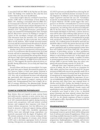 164 RESOURCES FOR CLINICAL EXERCISE PHYSIOLOGY • www.acsm.org
is associated with low BMD in the hip but not the spine
(118). The findings were similar for diet colas but were
weaker when the colas were decaffeinated.
Lower body weight is directly correlated to lower bone
density (3,98) and is a determinant of bone density in
adults (34). Smoking is associated with low BMD (91),
an increased risk of fracture (54), decreased levels of vi-
tamin D (121), and decreased calcium absorption (91). It
is thought that smoking also interferes with estrogen me-
tabolism (114). The gonadal hormones, particularly es-
trogen, are essential for maintaining bone mass. Estrogen
directly affects bone turnover by binding to estrogen re-
ceptors on the osteoblasts. Estrogen also enhances cal-
cium absorption from the intestines (16). Several med-
ications, in particular the glucocorticoids, have adverse
effects on the skeleton. These include increased urinary
excretion and decreased intestinal absorption of calcium,
reduced levels of gonadal hormones, inhibition of os-
teoblast function, and increased bone resorption (16).
Another risk factor for osteoporosis is decreased activ-
ity level. It is well known that increased activity level and
exercise will aid in maintaining or improving BMD. In a
recent study it was determined that among many lifestyle
risk factors, high school sports participation appeared to
have the greatest influence on BMD levels in the femoral
neck (3). This supports the need for physical activity, es-
pecially during adolescence, for accruing and improving
bone mass.
Several of these risk factors are interrelated. For exam-
ple, peak bone mass is largely determined by genetic fac-
tors; however, failure to reach one’s genetic potential is
often the result of inadequate calcium intake and exercise
(45). Also, risk of osteoporosis increases with advancing
age, particularly after menopause in women, with early
menopause, either natural or surgical, causing an even
greater risk. Postmenopausal bone loss is largely the re-
sult of estrogen deficiency, but pharmacologic therapy
can dramatically attenuate postmenopausal bone loss.
CLINICAL EXERCISE PHYSIOLOGY
Bone density does not respond to acute exercise bouts
and cardiovascular responses to acute exercise have not
been well studied in osteoporotic populations. Lombardi
et al. (69) examined physical capacity during exercise in
women with osteoporosis, with and without vertebral
fracture, and compared their responses with those of
women without osteoporosis. Very few differences were
found in measures of physical capacity during walking
exercise at 3 or 4 mph (V
.
O2, metabolic equivalents
[METs], heart rate) although energy expenditure was
positively associated with the degree of kyphosis (69).
The primary purposes of acute exercise testing are typi-
cally to aid in the diagnoses of coronary artery disease
(CAD) and to determine appropriate levels of exercise
training. Osteoporosis can sometimes mask the presence
of CAD if it prevents an individual from achieving the ad-
equate heart rate and blood pressure necessary for accu-
rate diagnoses. In addition, severe thoracic kyphosis can
impair respiration and limit the test (24). Nonetheless,
no specific recommendations from the American College
of Sports Medicine (ACSM) would suggest that osteo-
porosis is an absolute contraindication to exercise testing
(1). If an exercise stress test is to be used in patients with
osteoporosis, one utilizing a bicycle protocol would prob-
ably be the best choice, because that would involve the
least trauma and impact on the bones. Caution, however,
must still be taken when utilizing a bike protocol. An up-
right posture should be maintained by the patient at all
times because spinal flexion is contraindicated in people
with osteoporosis. Treadmill protocols can be utilized if
need be, but a walking protocol should be used and care
should be taken to ensure the patient does not trip or fall.
Bone mass responses to chronic exercise in the osteo-
porotic population and in postmenopausal women have
been well studied (11,26,43,64,78,89,120). The primary
purpose of prescribing exercise in these populations
would be to increase both BMD and overall fitness and
balance to aid in fall prevention (62). In this regard, most
studies have shown positive results. A number of studies
in postmenopausal women have shown that exercise can
increase BMD or prevent further bone loss when com-
pared with nonexercising controls (11,26,64,78).
Although bone mass responds positively to chronic
exercise in adults, the use of exercise as a treatment for
older adults with low bone mass is limited (61) because
increases in BMD with exercise are generally small (2% or
less). A better utilization of exercise may lie in prevention
of osteoporosis by improving peak bone mass. Recent re-
views of the literature highlight the importance of exer-
cise in establishing optimal levels of bone mineral during
the growing years when bone may respond better to
chronic exercise (4,6). Further, the timing of exercise in-
tervention in childhood has been demonstrated to affect
bone mineral status in adulthood. Female tennis and
squash players who started their playing careers before or
at menarche were found to have a two- to threefold
greater dominant arm bone mineral content than those
who had started playing more than 15 years after menar-
che (55). So, the chronic responses of bone to exercise
would appear to differ, depending at what point in life the
exercise is initiated.
PHARMACOLOGY
Most women diagnosed with osteoporosis, and post-
menopausal women in general, likely will be taking some
form of calcium and vitamin D supplements. Other com-
mon drugs available that may be used for treatment of os-
teoporosis include estrogen alone or in combination with
progesterone, bisphosphonates, calcitonin, and selective
estrogen receptor modulators (SERM). Other less
LWBK191-4034G-C12_162-174.qxd 06/11/2008 10:06 AM Page 164
 