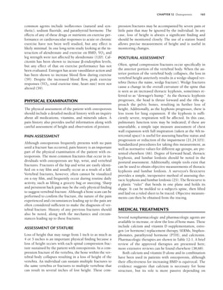 CHAPTER 12 Osteoporosis 165
common agents include isoflavones (natural and syn-
thetic), sodium fluoride, and parathyroid hormone. The
effects of any of these drugs or nutrients on exercise per-
formance or cardiovascular responses to acute or chronic
exercise have not been well studied, but any effect is
likely minimal. In one long-term study looking at the in-
teraction of alendronate and exercise on BMD, V
.
O2 and
leg strength were not affected by alendronate (120). Cal-
citonin has been shown to increase -endorphin levels,
but any effect of that on exercise performance has not
been evaluated. Estrogen has acute vasodilator action and
has been shown to increase blood flow during exercise
(59). Despite the increased blood flow, peak exercise
responses (V
.
O2, total exercise time, heart rate) were not
altered (59).
PHYSICAL EXAMINATION
The physical assessment of the patient with osteoporosis
should include a detailed medical history with an inquiry
about all medications, vitamins, and minerals taken. A
pain history also provides useful information along with
careful assessment of height and observation of posture.
PAIN ASSESSMENT
Although osteoporosis frequently presents with no pain
until a fracture has occurred, pain history is an important
part of the physical examination of the patient with os-
teoporosis. The most common fractures that occur in in-
dividuals with osteoporosis are hip, wrist, and vertebral
fractures. Fractures of the hip and wrist are easily identi-
fied on x-ray film and usually occur as a result of a fall.
Vertebral fractures, however, often cannot be visualized
on x-ray film, and frequently occur during routine daily
activity, such as lifting a grocery bag or sneezing. Sharp
and persistent back pain may be the only physical finding
to suggest vertebral fracture. Although a bone scan can be
performed to confirm the fracture, the nature of the pain
experienced and circumstances leading up to the pain are
often considered sufficient to make the diagnosis of ver-
tebral fracture. History of any previous fractures should
also be noted, along with the mechanics and circum-
stances leading up to these fractures.
ASSESSMENT OF STATURE
Loss of height that may range from 1 inch to as much as
4 or 5 inches is an important physical finding because a
loss of height occurs with each spinal compression frac-
ture sustained by the patient with osteoporosis. In a com-
pression fracture of the vertebra, the bone within the ver-
tebral body collapses resulting in a loss of height of the
vertebra. An individual can sustain multiple fractures to
the same vertebra or fractures to multiple vertebrae that
can result in several inches of lost height. These com-
pression fractures may be accompanied by severe pain or
little pain that may be ignored by the individual. In any
case, loss of height is always a significant finding and
should be monitored closely. The use of a stature board
allows precise measurement of height and is useful in
monitoring changes.
POSTURAL ASSESSMENT
Often, spinal compression fractures occur specifically in
the anterior portion of the vertebral body. When the an-
terior portion of the vertebral body collapses, the loss in
vertebral height anteriorly results in a wedge-shaped ver-
tebra (hence the name, wedge fracture). Wedge fractures
cause a change in the overall curvature of the spine that
is seen as an increased thoracic kyphosis, sometimes re-
ferred to as “dowager’s hump.” As the thoracic kyphosis
progresses, the head is thrust forward and the ribs ap-
proach the pelvic bones, resulting in further loss of
height. Additionally, as the kyphosis progresses, there is
less room for lung expansion. If the kyphosis is suffi-
ciently severe, respiration will be affected. In this case,
pulmonary function tests may be indicated; if these are
unavailable, a simple tape measure assessment of chest
wall expansion with full inspiration (taken at the 4th in-
tercostal space) is useful for assessing baseline status and
progression or reduction of the impairment (21,24,103).
Standardized procedures for taking this measurement, as
well as normative values for different age groups, are pre-
sented elsewhere (66). Degree of forward head, thoracic
kyphosis, and lumbar lordosis should be noted in the
postural assessment. Additionally, simple tools exist that
can be used to obtain objective measurements of thoracic
kyphosis and lumbar lordosis. A surveyor’s flexicurve
provides a simple, inexpensive method of assessing tho-
racic kyphosis and lumbar lordosis (25). The flexicurve is
a plastic “ruler” that bends in one plane and holds its
shape. It can be molded to a subject’s spine, then lifted
and laid on a ruled sheet to be traced. Objective measure-
ments can then be obtained from the tracing.
MEDICAL TREATMENTS
Several nonpharmacologic and pharmacologic agents are
available to increase, or slow the loss of bone mass. These
include calcium and vitamin D supplementation, estro-
gen (or hormone) replacement therapy, SERMs, bisphos-
phonates, parathyroid hormone (PTH), and calcitonin.
Pharmacologic therapies are shown in Table 12-1. A brief
review of the approved therapies are presented here;
more extensive reviews can be found elsewhere (38,68).
Both calcium and vitamin D alone and in combination
have been used in patients with osteoporosis, although
their effectiveness for increasing BMD is equivocal. The
evidence suggests that calcium is necessary for bone
structure, but its role is more passive depending on
LWBK191-4034G-C12_162-174.qxd 06/11/2008 10:06 AM Page 165
 