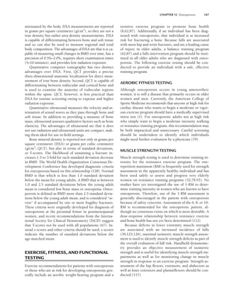 CHAPTER 12 Osteoporosis 167
attenuated by the body. DXA measurements are reported
in grams per square centimeter (g/cm2
), so they are not a
true density, but rather area density measurements. DXA
is capable of differentiating between bone and soft tissue
and so can also be used to measure regional and total
body composition. The advantages of DXA are that it is ca-
pable of measuring small changes in BMD over time, has a
precision of 0.5%–2.0%, requires short examination times
(5–10 minutes), and provides low radiation exposure.
Quantitative computer tomography has two distinct
advantages over DXA. First, QCT provides a precise
three-dimensional anatomic localization for direct meas-
urement of true bone density. Second, QCT is capable of
differentiating between trabecular and cortical bone and
is used to examine the anatomy of trabecular regions
within the spine. QCT, however, is less practical than
DXA for routine screening owing to expense and higher
radiation exposure.
Quantitative ultrasound measures the velocity and at-
tenuation of sound waves as they pass through bone and
soft tissue. In addition to providing a measure of bone
mass, ultrasound assesses qualitative factors such as bone
elasticity. The advantages of ultrasound are that it does
not use radiation and ultrasound units are compact, mak-
ing them ideal for use in field settings.
Bone mineral density is reported not only in grams per
square centimeter (DXA) or grams per cubic centimeter
(g/cm3
; QCT), but also in terms of standard deviations,
or T-scores. The likelihood of sustaining a fracture in-
creases 1.5 to 3-fold for each standard deviation decrease
in BMD. The World Health Organization Consensus De-
velopment Conference has developed diagnostic criteria
for osteoporosis based on this relationship (128). Normal
BMD is that which is less than 1.0 standard deviation
below the mean for young adults. A BMD that is between
1.0 and 2.5 standard deviations below the young adult
mean is considered low bone mass or osteopenia. Osteo-
porosis is defined as BMD more than 2.5 standard devia-
tions below the young adult mean, and is considered “se-
vere” if accompanied by one or more fragility fractures.
These criteria were originally developed for diagnosis of
osteoporosis at the proximal femur in postmenopausal
women, and recent recommendations from the Interna-
tional Society for Clinical Densitometry (ISCD) suggest
that T-scores not be used with all populations (67). In-
stead z-scores and other criteria should be used; z-scores
indicate the number of standard deviations below the
age-matched mean.
EXERCISE, FITNESS, AND FUNCTIONAL
TESTING
Exercise recommendations for patients with osteoporosis
or those who are at risk for developing osteoporosis gen-
erally include an aerobic weight-bearing program and a
resistive exercise program to promote bone health
(8,62,87). Additionally, if an individual has been diag-
nosed with osteoporosis, that individual is at increased
risk for fracturing a bone. Because falls are associated
with most hip and wrist fractures, and are a leading cause
of injury in older adults, a balance training program
(62,87) and a falls intervention program should be insti-
tuted in all older adults who are diagnosed with osteo-
porosis. The following exercise testing should be con-
ducted to provide an individual with a safe, effective
training program.
AEROBIC FITNESS TESTING
Although osteoporosis occurs in young amenorrheic
women, it is still a disease that primarily occurs in older
women and men. Currently, the American College of
Sports Medicine recommends that anyone at high risk for
cardiac disease who wants to begin a moderate or vigor-
ous exercise program should have a medically supervised
stress test (1). For osteoporotic adults not at high risk
who simply want to begin a moderate intensity walking
or resistance training program, this recommendation may
be both impractical and unnecessary. Careful screening
should be undertaken to identify which individuals
might need further evaluation by a physician (79).
MUSCLE STRENGTH TESTING
Muscle strength testing is used to determine training in-
tensity for the resistance exercise program. The one-
repetition maximum (RM) is frequently used for strength
assessment in the apparently healthy individual and has
been used safely to assess and progress very elderly
women on resistance training programs (32,78,93). No
studies have yet investigated the use of 1-RM to deter-
mine training intensity in women who are known to have
osteoporosis. Therefore, use of the 1-RM assessment is
generally discouraged in the patient with osteoporosis
because of safety concerns. Assessment of the 6, 8, or 10-
RM is recommended for the osteoporotic patient, al-
though no consensus exists on which is most desirable. A
dose-response relationship between resistance exercise
and bone health has not yet been determined (112).
Because deficits in lower extremity muscle strength
are associated with an increased incidence of falls
(39,125,126), maximal isometric muscle strength assess-
ment is used to identify muscle strength deficits as part of
the overall evaluation of fall risk. Handheld dynamome-
try provides an objective measurement of isometric
strength and is useful for identifying muscle strength im-
pairments as well as for monitoring change in muscle
strength in response to an exercise program. Strength as-
sessment of the hip flexors, extensors, and abductors as
well as knee extensors and plantarflexors should be con-
ducted (117).
LWBK191-4034G-C12_162-174.qxd 06/11/2008 10:06 AM Page 167
 