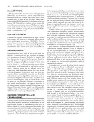 168 RESOURCES FOR CLINICAL EXERCISE PHYSIOLOGY • www.acsm.org
BALANCE TESTING
A deficit in balance has also been shown to be a predictor
of falls (39), and is therefore a critical component in the
evaluation of fall risk. A simple test of static balance, such
as timed ability to stand on one leg (single stance time),
when compared with established performance norms can
be used (13). Although force platform systems can provide
more information about the nature of the balance impair-
ment, single stance time has been shown to distinguish
fallers from nonfallers among the elderly (22,35,44,47)
and is a useful measure (47).
FALL RISK ASSESSMENT
Considerable evidence indicates that the most effective
way to reduce falls is the use of systematic fall risk assess-
ments with targeted interventions (33,100,101). No con-
sensus, however, exists on a specific method for assessing
fall risk and a discussion of the various tools designed to
determine fall risk is outside of the scope of this textbook.
FLEXIBILITY TESTING
General flexibility tests, such as the sit-and-reach and
shoulder elevation tests, are not performed in patients
with osteoporosis. Primarily, flexibility of muscles that
have the potential to adversely affect posture should be
assessed. Decreases in length of muscles that cross more
than one joint have the greatest potential to cause prob-
lems in posture (e.g., hamstrings and hip flexors). Insuf-
ficient length in the hamstrings or hip flexors will pro-
duce a posterior pelvic tilt or anterior pelvic tilt,
respectively. Such postural alterations affect how weight
is borne through the bones in the spine and lower ex-
tremities. Other muscles that frequently lose flexibility
and can lead to postural problems include the pectoral
muscles and the gastrocnemius muscles. Flexibility is as-
sessed by measuring joint range of motion (ROM) when
the muscle is fully elongated over each joint crossed by
that muscle simultaneously. For example, flexibility of
the gastrocnemius muscle is assessed by measuring dorsi-
flexion of the ankle when the knee is kept fully extended
and hamstrings can be assessed by measuring hip flexion
ROM when the knee is kept fully extended.
EXERCISE PRESCRIPTION AND
PROGRAMMING
Although studies have shown that several forms of exer-
cise training have the potential to increase BMD, the op-
timal training program for skeletal integrity has yet to be
defined. Based on current experimental knowledge and
recommendations from ACSM, it has been proposed that
an osteogenic exercise regimen should have load-bearing
activities at high magnitude (force) with a small number of
repetitions, create versatile strain distributions throughout
the bone structure (load the bone in directions to which
it is unaccustomed), and be long term and progressive in
nature (8,62,110,112). Resistance training (weightlift-
ing) probably offers the best opportunity to meet these
criteria on an individual basis; it requires little skill and
has the added advantage of being highly adaptable to
changes in both magnitude and strain distribution. In ad-
dition, strength and muscle size increases have been
demonstrated following resistance training, even in the
elderly (42).
No known studies have specifically examined cardiovas-
cular adaptations in osteoporotic patients, but older adults
can increase their cardiovascular fitness levels 10%–30%
with prolonged endurance training (79). Many older
women and men with osteoporosis will have some form of
cardiovascular disease. Because exercise endurance training
can decrease cardiovascular disease risk factors (e.g., high
blood pressure and cholesterol), it should probably be rec-
ommended for the osteoporotic patient (79).
Thus, resistance training combined with some sort of
cardiovascular training, stationary cycling or walking, is
the best recommendation for an exercise program for a
patient with osteoporosis. Walking is probably the pre-
ferred mode of aerobic exercise because it offers a greater
weight-bearing component than does bicycling. Not only
will such a program increase overall fitness and help
maintain bone mass, it will aid greatly in reducing the
risk of falling (79), which is one of the primary causes of
fracture in osteoporosis.
Certain exercises are quite beneficial for the patient
with osteoporosis. These would include exercises de-
signed to help with balance and agility to reduce falls.
Clear guidelines for the type of exercise and the fre-
quency and duration of balance training are not available
(79). Exercises that strengthen the quadriceps, ham-
strings, and gluteal muscles should be helpful in that re-
gard. Although squats with free weights should be
avoided in some patients with osteoporosis, the squat is a
functionally important exercise for older adults. A modi-
fication that is safe and effective for most individuals is to
rise out of a chair without pushing with the hands. An-
other specific activity that is helpful is standing on one
foot for 5 to 15 seconds while touching the hands to a
counter for balance. This will help build hip and low
back strength as well as improve balance. The osteo-
porotic patient should also be encouraged to do spine ex-
tension (but NOT spinal flexion) exercises (107). Spine
extension exercises can be performed in a chair and can
help strengthen the back muscles, which should help re-
duce the development of a dowager’s hump and possibly
reduce the risk of vertebral fracture (108). These and all
exercises done by patients with osteoporosis should be
performed with slow and controlled movements and
jerky, rapid movement should be avoided. More complete
information on these and other exercises for the osteo-
porotic patient can be found elsewhere (106,107).
LWBK191-4034G-C12_162-174.qxd 06/11/2008 10:06 AM Page 168
 