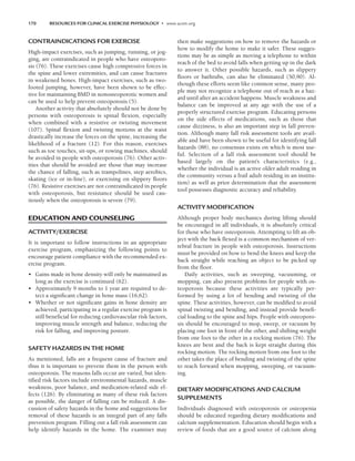 170 RESOURCES FOR CLINICAL EXERCISE PHYSIOLOGY • www.acsm.org
CONTRAINDICATIONS FOR EXERCISE
High-impact exercises, such as jumping, running, or jog-
ging, are contraindicated in people who have osteoporo-
sis (76). These exercises cause high compressive forces in
the spine and lower extremities, and can cause fractures
in weakened bones. High-impact exercises, such as two-
footed jumping, however, have been shown to be effec-
tive for maintaining BMD in nonosteoporotic women and
can be used to help prevent osteoporosis (5).
Another activity that absolutely should not be done by
persons with osteoporosis is spinal flexion, especially
when combined with a resistive or twisting movement
(107). Spinal flexion and twisting motions at the waist
drastically increase the forces on the spine, increasing the
likelihood of a fracture (12). For this reason, exercises
such as toe touches, sit-ups, or rowing machines, should
be avoided in people with osteoporosis (76). Other activ-
ities that should be avoided are those that may increase
the chance of falling, such as trampolines, step aerobics,
skating (ice or in-line), or exercising on slippery floors
(76). Resistive exercises are not contraindicated in people
with osteoporosis, but resistance should be used cau-
tiously when the osteoporosis is severe (79).
EDUCATION AND COUNSELING
ACTIVITY/EXERCISE
It is important to follow instructions in an appropriate
exercise program, emphasizing the following points to
encourage patient compliance with the recommended ex-
ercise program.
• Gains made in bone density will only be maintained as
long as the exercise is continued (62).
• Approximately 9 months to 1 year are required to de-
tect a significant change in bone mass (16,62).
• Whether or not significant gains in bone density are
achieved, participating in a regular exercise program is
still beneficial for reducing cardiovascular risk factors,
improving muscle strength and balance, reducing the
risk for falling, and improving posture.
SAFETY HAZARDS IN THE HOME
As mentioned, falls are a frequent cause of fracture and
thus it is important to prevent them in the person with
osteoporosis. The reasons falls occur are varied, but iden-
tified risk factors include environmental hazards, muscle
weakness, poor balance, and medication-related side ef-
fects (126). By eliminating as many of these risk factors
as possible, the danger of falling can be reduced. A dis-
cussion of safety hazards in the home and suggestions for
removal of these hazards is an integral part of any falls
prevention program. Filling out a fall risk assessment can
help identify hazards in the home. The examiner may
then make suggestions on how to remove the hazards or
how to modify the home to make it safer. These sugges-
tions may be as simple as moving a telephone to within
reach of the bed to avoid falls when getting up in the dark
to answer it. Other possible hazards, such as slippery
floors or bathtubs, can also be eliminated (50,90). Al-
though these efforts seem like common sense, many peo-
ple may not recognize a telephone out of reach as a haz-
ard until after an accident happens. Muscle weakness and
balance can be improved at any age with the use of a
properly structured exercise program. Educating persons
on the side effects of medications, such as those that
cause dizziness, is also an important step in fall preven-
tion. Although many fall risk assessment tools are avail-
able and have been shown to be useful for identifying fall
hazards (88), no consensus exists on which is most use-
ful. Selection of a fall risk assessment tool should be
based largely on the patient’s characteristics (e.g.,
whether the individual is an active older adult residing in
the community versus a frail adult residing in an institu-
tion) as well as prior determination that the assessment
tool possesses diagnostic accuracy and reliability.
ACTIVITY MODIFICATION
Although proper body mechanics during lifting should
be encouraged in all individuals, it is absolutely critical
for those who have osteoporosis. Attempting to lift an ob-
ject with the back flexed is a common mechanism of ver-
tebral fracture in people with osteoporosis. Instructions
must be provided on how to bend the knees and keep the
back straight while reaching an object to be picked up
from the floor.
Daily activities, such as sweeping, vacuuming, or
mopping, can also present problems for people with os-
teoporosis because these activities are typically per-
formed by using a lot of bending and twisting of the
spine. These activities, however, can be modified to avoid
spinal twisting and bending, and instead provide benefi-
cial loading to the spine and hips. People with osteoporo-
sis should be encouraged to mop, sweep, or vacuum by
placing one foot in front of the other, and shifting weight
from one foot to the other in a rocking motion (76). The
knees are bent and the back is kept straight during this
rocking motion. The rocking motion from one foot to the
other takes the place of bending and twisting of the spine
to reach forward when mopping, sweeping, or vacuum-
ing.
DIETARY MODIFICATIONS AND CALCIUM
SUPPLEMENTS
Individuals diagnosed with osteoporosis or osteopenia
should be educated regarding dietary modifications and
calcium supplementation. Education should begin with a
review of foods that are a good source of calcium along
LWBK191-4034G-C12_162-174.qxd 06/11/2008 10:06 AM Page 170
 