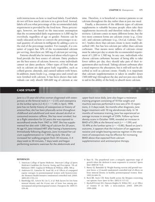 CHAPTER 12 Osteoporosis 171
with instructions on how to read food labels. Food labels
do not tell how much calcium is in a given food. Instead,
labels tell you what percentage of the recommended daily
requirement is provided by the food item. These percent-
ages, however, are based on the inaccurate assumption
that the recommended daily requirement is 1,000 mg for
everybody, regardless of age or gender. Patients can be
easily educated on how to convert the percentages to ac-
tual quantity of calcium in milligram by adding a zero to
the end of the percentage number. For example, if a con-
tainer of yogurt has 30% of the recommended calcium
per serving, then there are 300 mg of calcium per serving.
Patients should also be instructed about which types of
food provide the best source of calcium. Dairy products
are the best source of calcium; however, some individuals
cannot eat dairy products. Other types of food that are
rich in calcium are dark green leafy vegetables, such as
collard greens; almonds, and canned salmon with bones.
In addition, many foods (e.g., orange juice and cereal) are
now fortified with calcium. It has been shown that indi-
viduals can only absorb 500–600 mg of calcium at one
time. Therefore, it is beneficial to instruct patients to eat
calcium throughout the day rather than at just one meal.
Finally, a discussion of the different types of calcium
supplements is valuable because people often take their
supplements incorrectly and therefore reduce their effec-
tiveness. Calcium comes in many different forms, but the
two most common forms are calcium citrate (e.g., Citra-
cal), and calcium carbonate (e.g., Os-Cal, Caltrate, Viac-
tiv). Studies show that calcium citrate is more readily ab-
sorbed (48), but has less calcium per tablet than calcium
carbonate. That means more tablets of calcium citrate
must be taken per day to attain the recommended require-
ment of 1,200 or 1,500 mg. In any case, individuals who
choose calcium carbonate because of being able to take
fewer tablets per day, they should take part of their re-
quirement after each meal. Taking calcium carbonate after
a meal improves the absorption, but it still will not be ab-
sorbed as well as calcium citrate. Finally, it is important
that calcium supplementation is taken in smaller doses
(500–600 mg) throughout the day and not just once daily
to aid in the ability of the body to absorb more calcium.
CASE STUDY
Jane is a 53-year-old white woman diagnosed with osteo-
porosis at the femoral neck (t = 2.53) and osteopenia
at the lumbar spine (L2-4) (t = 1.48) in April, 1998.
Jane has no family history of osteoporosis or history of
amenorrhea; she has been physically active throughout
childhood and adulthood and never abused alcohol or
consumed excessive caffeine. She has never smoked, but
as a ﬂight attendant for 32 years she was exposed to
secondhand smoke from 1967 to 1997. She has supple-
mented her diet with 1,000 mg of calcium for 20 years.
At age 43, Jane initiated HRT after having a hysterectomy.
Immediately following diagnosis, Jane increased her cal-
cium supplementation to 1,500 mg daily. She also
increased her walking program from 30 minutes, 3–4
days/week to 50 minutes, 7 days/week and began
performing isometric exercises for the abdominals and
upper back twice daily. Jane also began a resistance
training program consisting of 10 free weight and
machine exercises performed in two sets of 8–15 repeti-
tions, 2–3 days/week. Six months after diagnosis, Jane
began treatment with 10 mg alendronate daily. In 18
months of resistance training, Jane has experienced an
average increase in strength of 250%. Follow-up bone
density scans in October 1999, revealed an increase in
BMD of 9.28% at the femoral neck (t = 1.99) and
10.49% at the lumbar spine (t = 0.88). Based on Jane’s
outcome, it appears that the inclusion of an aggressive
resistive and weight-bearing exercise regimen in the treat-
ment of osteoporosis may be effective for increasing
BMD above that expected from calcium
supplementation and antiresorptive therapy.
REFERENCES
1. American College of Sports Medicine. American College of Sports
Medicine’s Guidelines for Exercise Testing and Prescription. 7th ed.
Baltimore (MD): Lippincott Williams  Wilkins; 2006. 366 p.
2. Anderson GL, Limacher M, Assaf AR, et al. Effects of conjugated
equine estrogen in postmenopausal women with hysterectomy:
the Women’s Health Initiative randomized controlled trial. JAMA.
2004;291:1701–12.
3. Bainbridge KE, Sowers M, Lin X, et al. Risk factors for low bone
mineral density and the 6-year rate of bone loss among pre-
menopausal and perimenopausal women. Osteoporos Int. 2004;15:
439–46.
4. Bass SL. The prepubertal years: a uniquely opportune stage of
growth when the skeleton is most responsive to exercise? Sports
Med. 2000;30:73–8.
5. Bassey EJ, Ramsdale SJ. Weight-bearing exercise and ground reac-
tion forces: a 12-month randomized controlled trial of effects on
bone mineral density in healthy postmenopausal women. Bone.
1995;16:469–76.
6. Beck BR, Snow CM. Bone health across the lifespan—exercising
our options. Exerc Sport Sci Rev. 2003;31:117–22.
7. Bischoff-Ferrari HA, Dawson-Hughes B, Willett WC, et al. Effect
of vitamin D on falls: a meta-analysis. JAMA. 2004;291:
1999–2006.
LWBK191-4034G-C12_162-174.qxd 06/11/2008 10:06 AM Page 171
 