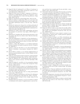 174 RESOURCES FOR CLINICAL EXERCISE PHYSIOLOGY • www.acsm.org
95. Ringe JD, Faber H, Farahmand P
, et al. Efficacy of risedronate in
men with primary and secondary osteoporosis: results of a 1-year
study. Rheumatol Int. 2006;26:427–31.
96. Ringe JD, van der Geest SA, Moller G. Importance of calcium co-
medication in bisphosphonate therapy of osteoporosis: an ap-
proach to improving correct intake and drug adherence. Drugs
Aging. 2006;23:569–78.
97. Rodan GA. Introduction to bone biology. Bone. 1992;13:S3–S6.
98. Rollins D, Imrhan V, Czajka-Narins DM, et al. Lower bone mass
detected at femoral neck and lumbar spine in lower-weight vs nor-
mal-weight small-boned women. J Am Diet Assoc. 2003;103:
742–4.
99. Rossouw JE, Anderson GL, Prentice RL, et al. Risks and benefits of
estrogen plus progestin in healthy postmenopausal women: prin-
cipal results From the Women’s Health Initiative randomized con-
trolled trial. JAMA. 2002;288:321–33.
100. Rubenstein LZ. Falls in older people: epidemiology, risk factors
and strategies for prevention. Age Ageing. 2006;35(Suppl 2):
ii37–ii41.
101. Rubenstein LZ, Josephson KR. Falls and their prevention in eld-
erly people: what does the evidence show? Med Clin North Am.
2006;90:807–24.
102. Sawka AM, Papaioannou A, Adachi JD, et al. Does alendronate re-
duce the risk of fracture in men? A meta-analysis incorporating
prior knowledge of anti-fracture efficacy in women. BMC Muscu-
loskelet Disord. 2005;6:39.
103. Schlaich C, Minne HW, Bruckner T, et al. Reduced pulmonary
function in patients with spinal osteoporotic fractures. Osteoporos
Int. 1998;8:261–7.
104. Seeman E, Crans GG, Diez-Perez A, et al. Anti-vertebral fracture
efficacy of raloxifene: a meta-analysis. Osteoporos Int. 2006;17:
313–6.
105. Shea B, Wells G, Cranney A, et al. Calcium supplementation on
bone loss in postmenopausal women. Cochrane Database Syst Rev.
2004CD004526.
106. Sinaki M. Postmenopausal spinal osteoporosis: physical therapy
and rehabilitation principles. Mayo Clin Proc. 1982;57:699–703.
107. Sinaki M, Mikkelsen BA. Postmenopausal spinal osteoporosis:
flexion versus extension exercises. Arch Phys Med Rehab. 1984;
65:593–6.
108. Sinaki M, Wollan PC, Scott RW, et al. Can strong back extensors
prevent vertebral fractures in women with osteoporosis? Mayo
Clin Proc. 1996;71:951–6.
109. Siris ES, Miller PD, Barrett-Connor E, et al. Identification and frac-
ture outcomes of undiagnosed low bone mineral density in post-
menopausal women: results from the National Osteoporosis Risk
Assessment. JAMA. 2001;286:2815–22.
110. Snow CM. Exercise and bone mass in young premenopausal
women. Bone. 1996;18:51S–5S.
111. Sowers M. Pregnancy and lactation as risk factors for subsequent
bone loss and osteoporosis. J Bone Miner Res. 1996;11: 1052–60.
112. Suominen H. Muscle training for bone strength. Aging Clin Exp
Res. 2006;18:85–93.
113. Tang BM, Eslick GD, Nowson C, et al. Use of calcium or calcium
in combination with vitamin D supplementation to prevent frac-
tures and bone loss in people aged 50 years and older: a meta-
analysis. Lancet. 2007;370:657–66.
114. Tansavatdi K, McClain B, Herrington DM. The effects of smoking
on estradiol metabolism. Minerva Ginecol. 2004;56: 105–14.
115. Thiebaud D, Burckhardt P
, Kriegbaum H, et al. Three monthly in-
travenous injections of ibandronate in the treatment of post-
menopausal osteoporosis. Am J Med. 1997;103:298–307.
116. Trivedi DP
, Doll R, Khaw KT. Effect of four monthly oral vitamin
D3 (cholecalciferol) supplementation on fractures and mortality
in men and women living in the community: randomised double-
blind controlled trial. BMJ. 2003;326:469.
117. Trudelle-Jackson EJ, Jackson AW, Morrow J. Muscle strength and
postural stability in healthy, older women: implications for fall
prevention. J Phys Act Health. 2006;3:
118. Tucker KL, Morita K, Qiao N, et al. Colas, but not other carbon-
ated beverages, are associated with low bone mineral density in
older women: The Framingham Osteoporosis Study. Am J Clin
Nutr. 2006;84:936–42.
119. Tudor-Locke C, McColl RS. Factors related to variation in pre-
menopausal bone mineral status: a health promotion approach.
Osteoporos Int. 2000;11:1–24.
120. Uusi-Rasi K, Kannus P
, Cheng S, et al. Effect of alendronate and
exercise on bone and physical performance of postmenopausal
women: a randomized controlled trial. Bone. 2003;33:132–43.
121. Valimaki MJ, Laitinen KA, Tahtela RK, et al. The effects of trans-
dermal estrogen therapy on bone mass and turnover in early post-
menopausal smokers: a prospective, controlled study. Am J Obstet
Gynecol. 2003;189:1213–20.
122. Vestergaard P
, Rejnmark L, Mosekilde L. Fracture reducing poten-
tial of hormone replacement therapy on a population level. Matu-
ritas. 2006;54:285–93.
123. Weir JP
, Cramer JT. Principles of musculoskeletal exercise program-
ming. In: American College of Sports Medicine, editors. ACSM’s Re-
source Manual for Guidelines for Exercise Testing and Prescription,
Baltimore (MD): Lippincott Williams  Wilkins; 2006. p. 350–365.
124. Wells G, Tugwell P
, Shea B, et al. Meta-analyses of therapies for
postmenopausal osteoporosis. V. Meta-analysis of the efficacy of
hormone replacement therapy in treating and preventing osteo-
porosis in postmenopausal women. Endocr Rev. 2002;23:529–39.
125. Whipple RH, Wolfson LI, Amerman PM. The relationship of knee
and ankle weakness to falls in nursing home residents: an isoki-
netic study. J Am Geriatr Soc. 1987;35:13–20.
126. Wickham C, Cooper C, Margetts BM, et al. Muscle strength, activ-
ity, housing and the risk of falls in elderly people. Age Ageing.
1989;18:47–51.
127. Wimalawansa SJ. A four-year randomized controlled trial of hor-
mone replacement and bisphosphonate, alone or in combination,
in women with postmenopausal osteoporosis. Am J Med. 1998;
104:219–26.
128. World Health Organization. Assessment of Fracture Risk and Its Ap-
plication to Screening for Postmenopausal Osteoporosis. Geneva:
World Health Organization; 1994.
129. Wosje KS, Kalkwarf HJ. Bone density in relation to alcohol intake
among men and women in the United States. Osteoporos Int.
2007;18:391–400.
LWBK191-4034G-C12_162-174.qxd 06/11/2008 10:06 AM Page 174
 