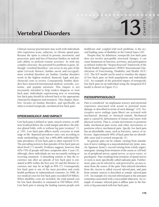 175
Clinical exercise practitioners may work with individuals
who experience acute, subacute, or chronic spinal pain.
Because the spine is critical in posture, movement, and
protection, pain and loss of function hinders an individ-
ual’s ability to perform routine activities. As with any
complex structure, the potential for problems is great. Al-
though “vertebral disorders” can occur in any part of the
spine (cervical, thoracic, lumbar, sacral, and coccygeal),
most vertebral disorders are lumbar. Lumbar disorders
result in the highest medical, financial, legal, and psy-
chosocial costs to society. Consequently, lumbar disor-
ders have attracted international medical, scientific, eco-
nomic, and popular attention. This chapter is not
necessarily intended to help readers diagnose or treat
back pain. Individuals experiencing new or worsening
low back pain should be referred back to the appropriate
clinician for diagnosis and treatment. This chapter, there-
fore, focuses on lumbar disorders, and specifically, on
what is termed nonspecific, mechanical low back pain.
EPIDEMIOLOGY AND IMPACT
Low back pain is defined as “pain, muscle tension, or stiff-
ness localized below the costal margin and above the infe-
rior gluteal folds, with or without leg pain (sciatica)” (1,
p. 134). Low back pain afflicts nearly everyone at some
stage in life. Reported prevalence rates vary according to
study methodology used, but a 60%–80% individual life-
time prevalence of low back pain is often reported (2–4).
The prevailing notion is that episodes of low back pain are
short-lived (1 month). Evidence suggests, however, that
42%–75% of people still have symptoms after 1 year (5),
although, these individuals are not necessarily seeking or
receiving treatment. A disturbing statistic is that the re-
currence rate after an episode of low back pain is esti-
mated at 60% within the first year (6) and the lifetime re-
currence rate may be as high as 85% (7). Consequently,
low back pain is one of the most prevalent and costly
health problems in industrialized countries. In 1990, di-
rect medical costs for low back pain exceeded $24 billion.
When disability costs are included, the total annual cost
for low back disorders is estimated at $50 billion (8,9).
Low back pain is among the leading reasons people seek
healthcare and, coupled with neck problems, is the sec-
ond leading cause of disability in the United States (10).
Despite that, by definition, nonspecific low back pain
does not involve perceptible structural changes, it can
cause limitations in function, activities, and participation
as defined within the “biopsychosocial” framework of the
World Health Organization’s (WHO) International Clas-
sification of Functioning, Disability and Health (ICF)
(11). The ICF model can be used to visualize the impact
of low back pain on both populations and individuals
(12). An example of the potential impact of nonspecific
low back pain on an individual using the integrated ICF
model is shown in Figure 13.1.
PATHOPHYSIOLOGY
Pain is considered “an unpleasant sensory and emotional
experience associated with actual or potential tissue
damage or described in terms of such damage” (13). No-
ciceptive nerve endings (pain fibers) are activated with
mechanical, thermal, or chemical stimuli. Mechanical
pain is caused by deformation of tissues and varies with
physical activity. That is, certain movements or positions
make mechanical pain worse and other movements or
positions relieve mechanical pain. Specific low back pain
has an identifiable cause, such as fractures, cancer, or in-
fection. Approximately 90% of back pain has no identifi-
able cause and is termed nonspecific (1).
In general, pain can be somatic (arising from stimula-
tion of nerve endings in a musculoskeletal site [joint, mus-
cle, ligament, bone]), visceral (arising from a body organ),
neurogenic (arising from irritation of the axons or cell bod-
ies of peripheral nerves, spinal nerves, or nerve roots), or
psychogenic. Pain resulting from irritation of spinal nerves
or roots is more specifically called radicular pain. Further-
more, pain can be referred to, and perceived in, an area re-
mote from the source of the pain. Pain referred elsewhere
from the viscera is called visceral referred pain, and pain
from somatic sources is described as somatic referred pain
(14). An example of a visceral referred pain is the arm pain
sometimes associated with a myocardial infarction. An ex-
ample of somatic referred pain is diffuse pain in the but-
tock or leg associated with low back pain.
Vertebral Disorders
                    
13
CHA
P
TER
LWBK191-4034G-C13_175-196.qxd 06/11/2008 11:10 AM Page 175
 