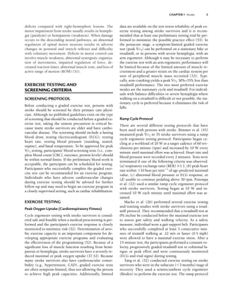 deficits compared with right-hemisphere lesions. The
motor impairment from stroke usually results in hemiple-
gia (paralysis) or hemiparesis (weakness). When damage
occurs to the descending neural pathways, an abnormal
regulation of spinal motor neurons results in adverse
changes in postural and stretch reflexes and difficulty
with voluntary movement. Deficits in motor control can
involve muscle weakness, abnormal synergistic organiza-
tion of movements, impaired regulation of force, de-
creased reaction times, abnormal muscle tone, and loss of
active range of motion (ROM) (51).
EXERCISE TESTING AND
SCREENING CRITERIA
SCREENING PROTOCOL
Before conducting a graded exercise test, persons with
stroke should be screened by their primary care physi-
cian. Although no published guidelines exist on the type
of screening that should be conducted before a graded ex-
ercise test, taking the utmost precaution is critical be-
cause many stroke survivors are older and have cardio-
vascular disease. The screening should include a fasting
blood draw, resting electrocardiogram (ECG), resting
heart rate, resting blood pressure (standing, seated,
supine), and basal temperature. To be approved for peak
V
.
O2 testing, participants’ blood screening tests (i.e., com-
plete blood count [CBC], enzymes, protein levels) should
be within normal limits. If the preliminary blood work is
acceptable, the participant can be scheduled for testing.
Participants who successfully complete the graded exer-
cise test can be recommended for an exercise program.
Individuals who have adverse cardiovascular changes
during exercise testing should be advised for further
follow-up and may need to begin an exercise program in
a closely supervised setting, such as cardiac rehabilitation.
EXERCISE TESTING
Peak Oxygen Uptake (Cardiorespiratory Fitness)
Cycle ergometer testing with stroke survivors is consid-
ered safe and feasible when a medical prescreening is per-
formed and the participant’s exercise response is closely
monitored to minimize risk (52). Determination of aero-
bic exercise capacity is an important component for de-
veloping appropriate exercise programs and evaluating
the effectiveness of the programming (52). Because of a
significant loss of muscle function resulting from hemi-
paresis or hemiplegia, stroke survivors have a severely re-
duced maximal or peak oxygen uptake (37,52). Because
many stroke survivors also have cardiovascular comor-
bidity (e.g., hypertension, CAD), graded exercise tests
are often symptom-limited, thus not allowing the person
to achieve high peak capacities. Additionally, limited
data are available on the test-retest reliability of peak ex-
ercise testing among stroke survivors and it is recom-
mended that at least one preliminary testing trial be per-
formed to minimize the possible practice effect (53). In
the postacute stage, a symptom-limited graded exercise
test (peak V
.
O2) can be performed on a stationary bike or
treadmill, or in persons with severe hemiplegia, with an
arm ergometer. Although it may be necessary to perform
the exercise test with an arm ergometer, performance will
be limited because of the limited amount of muscle re-
cruitment and a greater strain on the cardiac system per
unit of peripheral muscle mass recruited (53). Typi-
cally, arm-cranking yields a peak V
.
O2 30%–35% less than
treadmill performance. The two most preferred exercise
modes are the stationary cycle and treadmill. For individ-
uals with balance difficulties or severe hemiplegia where
walking on a treadmill is difficult or not possible, the sta-
tionary cycle is preferred because it eliminates the risk of
falls.
Ramp Cycle Protocol
There are several different testing protocols that have
been used with persons with stroke. Rimmer et al. (43)
measured peak V
.
O2 in 35 stroke survivors using a ramp
cycle ergometer testing protocol. Participants began cy-
cling at a workload of 20 W at a target cadence of 60 rev-
olutions per minute (rpm) and increased by 10 W every
minute until maximal effort was achieved. Heart rate and
blood pressure were recorded every 2 minutes. Tests were
terminated if one of the following criteria was observed:
(a) respiratory exchange ratio (RER) 1.1, (b) peak heart
rate within 10 beat per min1
of age-predicted maximal
value, (c) abnormal blood pressure or ECG response, or
(d) unable to continue pedaling above 50 rpm. Potempa
et al. (22) used a similar ramp cycle ergometer protocol
with stroke survivors. Testing began at 10 W and in-
creased 10 W each minute until maximal effort was at-
tained.
Macko et al. (26) performed several exercise testing
and training studies with stroke survivors using a tread-
mill protocol. They recommended that a treadmill test at
0% incline be conducted before the maximal exercise test
to assess gait safety and walking velocity. As a safety
measure, individual wore a gait support belt. Participants
who successfully completed at least 3 consecutive min-
utes of treamill walking at .22 m/s or faster (0.5 mph)
were allowed to have a maximal exercise stress. After a
15-minute rest, the participants performed a constant ve-
locity, progressively graded treadmill test to volitional fa-
tigue or peak effort and were continuously monitored
(ECG and vital signs) during testing.
Tang et al. (52) conducted exercise testing on stroke
survivors who were in the subacute (3 months) stage of
recovery. They used a semirecumbent cycle ergometer
(Biodex) to perform the exercise test. The ramp protocol
CHAPTER 1 Stroke 5
LWBK191-4034G-C01_01-18.qxd 6/11/08 5:50 pm Page 5 Aptara (PPG-Quark)
 