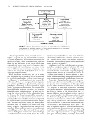 176 RESOURCES FOR CLINICAL EXERCISE PHYSIOLOGY • www.acsm.org
The etiology of spinal pain is frequently elusive. As
Bogduk (14) points out, any structure with nociceptors
is capable of producing irritation that manifests as the
perception of pain. These structures in the spine in-
clude, but are not limited to, the intervertebral discs,
zygapophysial joints, bone, muscles, ligaments, dura
mater, dorsal and ventral ramus, and mixed spinal
nerves. Of these anatomic sources of pain, the most
common are likely the intervertebral discs and the
zygapophysial joints (15,16).
Given the various anatomic sites that can be associ-
ated with spinal pain, a number of labels, or diagnoses,
for vertebral disorders have evolved. Some frequently
used diagnoses for specific and nonspecific vertebral dis-
orders are as follows: low back pain, fractures, ligamen-
tous sprains, spondylolysis, spinal stenosis, strain, zy-
gapophysial joint locking, sacroiliac dysfunction, trigger
points, zygapophysial osteoarthritis, disc degeneration,
spondylolisthesis, scoliosis, instability, and herniated
discs, or herniated nucleus pulposus. The latter, interver-
tebral disc lesions, have been further subclassified based
on the extent that the nuclear material has herniated, or
externalized. In one classification system, these disc
pathologies have been called disc protrusions (bulges with
no migration of nuclear material and no neural compro-
mise), prolapses (migration of the nucleus, with no exter-
nalization, that can manifest with neural and dural
signs), extrusions (externalized nuclear material with
neurologic deficit), and sequestrations (extruded nuclear
material fragmented into the spinal canal; the size and lo-
cation of the fragment determines the clinical findings).
Another classification system merely divides disc lesions
into those contained within the outer layer of the disc
(the annulus) and those not contained within the annu-
lus. Contained lesions usually cause minimal neurologic
deficits and uncontained disc lesions tend to demonstrate
greater neurologic deficits (17).
Spinal pain is rarely the result of a single event or em-
anates from a single tissue-type. As Sahrmann (18) points
out, the question is not the source of the pain, but what
caused the tissues to become painful. Frequently, the precip-
itating event was preceded by accumulated incidents of mi-
crotrauma from sustained or repetitive loading. As noted,
lumbar disorders are typically nonspecific and theoretically
result from a combination of events leading to dysfunction.
Degenerative changes have been associated with verte-
bral disorders. Biomechanical and biochemical changes
and genetics have been implicated in the degenerative
process, but the mechanisms are unclear. Kirkaldy-Willis
(19) proposed a three-stage degenerative cascading
process that begins with injury and cumulative trauma
and leads to changes in the intervertebral disc, zy-
gapophysial joints, supporting ligaments, joint capsules,
and vertebral end plates that ultimately results in the pain
and dysfunction. Stage 1 of this process (the stage of dys-
function) is characterized by joint synovitis, subluxation,
early cartilage degeneration, radial and linear annular
tears within the disc, local ischemia, sustained local mus-
cle hypertonicity, and ligamentous strain. Stage 2 (the
stage of instability) manifests in further cartilage degen-
eration and capsular laxity that permits increased rota-
tional movement and further annular disruption and
joint stress. Typical osteoarthritic changes, including
joint space narrowing, fibrosis, osteophyte (bone spur)
Health Condition
Low Back Pain
Body Structure
Lumbar spine
(nonspecific)
Body Function
Central low back pain
Stress
Participation
Inability to work
Missing work/leisure
social contacts
Inability to play club
tennis
Environmental
Factors
Job involves sitting
Lives alone
Personal Factors
Age
Body weight
Smoking
Coping style
Activity
Limited self care
Limited chores
involving lifting
Limited sitting/driving
Contextual Factors
FIGURE 13-1. Example of impact of low back pain on the individual illustrated within the biopsy-
chosocial model for health and disability of the World Health Organization (WHO) International
Classiﬁcation of Functioning, Disability and Health (ICF).
LWBK191-4034G-C13_175-196.qxd 06/11/2008 11:10 AM Page 176
 