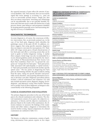 CHAPTER 13 Vertebral Disorders 179
the reported intensity of pain reflect the amount of per-
ceived disability (28). Pain intensity does not necessarily
signal that tissue damage is occurring (i.e., pain can
occur in structurally normal tissues). Simply put, hurt
does not always mean harm. Stretching one’s hamstrings
can be uncomfortable, but is not typically harmful. Pa-
tients and clinicians need to make this distinction to help
prevent chronic pain behavior and permanent disability
by keeping patients generally active and functioning dur-
ing their recovery or rehabilitation.
DIAGNOSTIC TECHNIQUES
Accurate diagnosis is, of course, the cornerstone of effec-
tive intervention. But, as previously pointed out, in the
case of low back pain, diagnosis rarely identifies the
pathologic source of the pain (29,30). In addition, evi-
dence suggests that using specific anatomic diagnoses
does not improve outcomes for most patients (31). Wad-
dell’s (20) triage system gives a broad clinical picture of
low back pain and offers a screening system that can be
used to guide in further diagnostic testing. A similar
three-category initial triage was also recommended in a
recent clinical guideline jointly developed by the Ameri-
can College of Physicians/American Pain Society Low
Back Pain Guidelines Panel (31). In general the cate-
gories are “nonspecific low back pain,” “back pain poten-
tially associated with radiculopathy or spinal stenosis,”
or “back pain potentially associated with another specific
spinal cause.” The key points in diagnosing low back
pain are determining whether the pain is indeed coming
from the spine, ruling out specific disorders and poten-
tially serious disorders, and acquiring information neces-
sary to develop a care plan. Diagnostic procedures always
include a clinical examination and evaluation (31) and
may include movement system, diagnostic imaging, electro-
diagnostic, and laboratory testing when further informa-
tion is needed. Each of these diagnostic techniques is dis-
cussed briefly in the following paragraphs.
CLINICAL EXAMINATION AND EVALUATION
The primary diagnostic procedure in the case of low back
pain is the clinical examination and evaluation. The clin-
ical examination consists of two parts, the subjective ex-
amination, or history, and the objective examination, or
physical. Based on the results of the examination, the cli-
nician evaluates (or assesses) the findings of the exami-
nation and either makes a diagnosis or determines the
need for further testing. Typical components of a clinical
examination are outlined in Table 13.3.
HISTORY
The history, or subjective examination, consists of gath-
ering information from patient reports in five major
TABLE 13.3. OUTLINE OF TYPICAL COMPONENTS
OF A CLINICAL EXAMINATION OF A PATIENT
WITH LOW BACK PAINa
CLINICAL EXAMINATION
History
(Subjective Examination)
Present Condition
Mechanism and date of onset or duration
Location of symptoms
Nature, quality and intensity of pain (assessed using a pain scale)
Behavior of symptoms (better and worse)
Types of limitations/disabilities (including use of a standardized,
condition-speciﬁc outcome measure [e.g., Oswestry])
Previous Incidents
Including prior treatment and outcomes
Medical and Surgical History
Including medications
Personal Information
Demographic
Occupational
Social
Living environment
Patient Goals
Using the Patient Speciﬁc Functional Scale
Physical Examinationa
(Objective Examination)
PART 1: SYSTEMS REVIEW/MEDICAL SCREENING
Systems Review and Observations
General appearance
Communication ability, affect and behavior
Gross symmetry, structure, and skin integrity
Locomotion, balance, and transitional movements
Heart and respiratory rate and blood pressure
Height, weight, body mass index (BMI)
Other
PART 2: REGIONAL TESTS AND MEASURES TO VERIFY LUMBAR
SPINE INVOLVEMENT AND GENERAL NATURE OF INVOLVEMENT
Posture/Alignment
Movement Examination: Active, Passive, and Resistive Lumbar
Movements
Quantity (range) of movement
Quality and pattern of movement
Effect of movement on symptoms
Neurologic Screening Lower Quarter
Cutaneous sensation in dermatomes
Myotome (groups of muscles supplied by a single nerve root) testing
Deep tendon reﬂexes
Upper motor neuron screen (e.g., pathologica reﬂexes)
Neurodynamic tests (e.g., straight leg raising, dural mobility tests)
Vascular Screening of Lower Quadrant
Pulses, for example
Peripheral and Sacroiliac Joint Screening
Special Tests
As indicated, based on symptoms (e.g., prone instability test, active
straight raise leg test)
Palpation
Temperature
Tenderness
Tissue condition: tension, texture, thickness, and so forth
Intervertebral Joint Movement Testing
Movement and end feel
Functional Assessment Screening
Task performance ability
a
Content and extent of the physical examination varies with the practitioner’s discipline, back-
ground, and experience, the results of the subjective examination, and the purpose of the ex-
amination.
LWBK191-4034G-C13_175-196.qxd 06/11/2008 11:10 AM Page 179
 