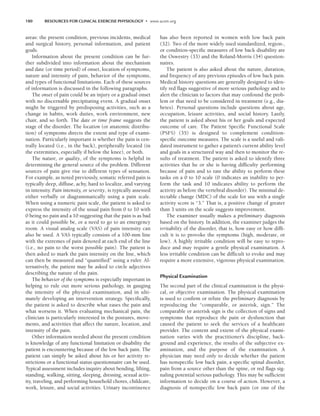 180 RESOURCES FOR CLINICAL EXERCISE PHYSIOLOGY • www.acsm.org
areas: the present condition, previous incidents, medical
and surgical history, personal information, and patient
goals.
Information about the present condition can be fur-
ther subdivided into information about the mechanism
and date (or time period) of onset, location of symptoms,
nature and intensity of pain, behavior of the symptoms,
and types of functional limitations. Each of these sources
of information is discussed in the following paragraphs.
The onset of pain could be an injury or a gradual onset
with no discernable precipitating event. A gradual onset
might be triggered by predisposing activities, such as a
change in habits, work duties, work environment, new
chair, and so forth. The date or time frame suggests the
stage of the disorder. The location (or anatomic distribu-
tion) of symptoms directs the extent and type of exami-
nation. Particularly important is whether the pain is cen-
trally located (i.e., in the back), peripherally located (in
the extremities, especially if below the knee), or both.
The nature, or quality, of the symptoms is helpful in
determining the general source of the problem. Different
sources of pain give rise to different types of sensation.
For example, as noted previously, somatic referred pain is
typically deep, diffuse, achy, hard to localize, and varying
in intensity. Pain intensity, or severity, is typically assessed
either verbally or diagrammatically using a pain scale.
When using a numeric pain scale, the patient is asked to
express the intensity of the usual pain from 0 to 10 with
0 being no pain and a 10 suggesting that the pain is as bad
as it could possible be, or a need to go to an emergency
room. A visual analog scale (VAS) of pain intensity can
also be used. A VAS typically consists of a 100-mm line
with the extremes of pain denoted at each end of the line
(i.e., no pain to the worst possible pain). The patient is
then asked to mark the pain intensity on the line, which
can then be measured and “quantified” using a ruler. Al-
ternatively, the patient may be asked to circle adjectives
describing the nature of the pain.
The behavior of the symptoms is especially important in
helping to rule out more serious pathology, in gauging
the intensity of the physical examination, and in ulti-
mately developing an intervention strategy. Specifically,
the patient is asked to describe what eases the pain and
what worsens it. When evaluating mechanical pain, the
clinician is particularly interested in the postures, move-
ments, and activities that affect the nature, location, and
intensity of the pain.
Other information needed about the present condition
is knowledge of any functional limitation or disability the
patient is encountering because of the low back pain. The
patient can simply be asked about his or her activity re-
strictions or a functional status questionnaire can be used.
Typical assessment includes inquiry about bending, lifting,
standing, walking, sitting, sleeping, dressing, sexual activ-
ity, traveling, and performing household chores, childcare,
work, leisure, and social activities. Urinary incontinence
has also been reported in women with low back pain
(32). Two of the more widely used standardized, region-,
or condition-specific measures of low back disability are
the Oswestry (33) and the Roland-Morris (34) question-
naires.
The patient is also asked about the nature, duration,
and frequency of any previous episodes of low back pain.
Medical history questions are generally designed to iden-
tify red flags suggestive of more serious pathology and to
alert the clinician to factors that may confound the prob-
lem or that need to be considered in treatment (e.g., dia-
betes). Personal questions include questions about age,
occupation, leisure activities, and social history. Lastly,
the patient is asked about his or her goals and expected
outcome of care. The Patient Specific Functional Scale
(PSFS) (35) is designed to complement condition-
specific outcome measures. The scale is a useful and vali-
dated instrument to gather a patient’s current ability level
and goals in a structured way and then to monitor the re-
sults of treatment. The patient is asked to identify three
activities that he or she is having difficulty performing
because of pain and to rate the ability to perform these
tasks on a 0 to 10 scale (0 indicates an inability to per-
form the task and 10 indicates ability to perform the
activity as before the vertebral disorder). The minimal de-
tectable change (MDC) of the scale for use with a single
activity score is “3.” That is, a positive change of greater
than 3 units on the scale suggests improvement.
The examiner usually makes a preliminary diagnosis
based on the history. In addition, the examiner judges the
irritability of the disorder, that is, how easy or how diffi-
cult it is to provoke the symptoms (high, moderate, or
low). A highly irritable condition will be easy to repro-
duce and may require a gentle physical examination. A
less irritable condition can be difficult to evoke and may
require a more extensive, vigorous physical examination.
Physical Examination
The second part of the clinical examination is the physi-
cal, or objective examination. The physical examination
is used to confirm or refute the preliminary diagnosis by
reproducing the “comparable, or asterisk, sign.” The
comparable or asterisk sign is the collection of signs and
symptoms that reproduce the pain or dysfunction that
caused the patient to seek the services of a healthcare
provider. The content and extent of the physical exami-
nation varies with the practitioner’s discipline, back-
ground and experience, the results of the subjective ex-
amination, and the purpose of the examination. A
physician may need only to decide whether the patient
has nonspecific low back pain, a specific spinal disorder,
pain from a source other than the spine, or red flags sig-
naling potential serious pathology. This may be sufficient
information to decide on a course of action. However, a
diagnosis of nonspecific low back pain (or one of the
LWBK191-4034G-C13_175-196.qxd 06/11/2008 11:10 AM Page 180
 