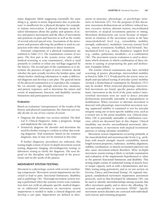 CHAPTER 13 Vertebral Disorders 181
many diagnostic labels suggesting essentially the same
thing (e.g., sprain or strain, degenerative disc or joint dis-
ease) is insufficient for a physical therapist, for example,
to initiate intervention. A physical therapist needs de-
tailed information about the quality and quantity of ac-
tive and passive movements and the effect of movements
and positions on pain and function as well as the results
of several selected special tests. Assessment of the move-
ments and postures affecting the problem is used in con-
junction with other information to direct treatment.
Potential components of a physical examination are
outlined in Table 13.3. The examination consists of two
parts. The first part is the systems review (also called,
medical screening or scan examination), which is used
primarily to confirm or refute any red flags suggested by
the history. The second part of the examination is to de-
termine the presence of signs of nerve irritation, decide
whether the pain actually involves the lumbar spine, and
obtain further clarifying information to make a differen-
tial diagnosis and develop a care plan. The general intent
of the physical examination is to reproduce the compara-
ble (or asterisk) sign through selected tests, measures,
and patient responses, and to determine the nature and
extent of impairments, function, and disability (activity
limitations and participation restrictions).
Evaluation
Based on evaluation (interpretation) of the results of the
history and physical examinations, the clinician can usu-
ally decide on one of two courses of action:
• Diagnose the disorder (see section entitled, The Med-
ical  Clinical Diagnosis), make a prognosis, design
and implement the care plan, or
• Tentatively diagnose the disorder and determine the
need for further testing to confirm or refute this work-
ing diagnosis. Trial treatment, based on the tentative
diagnosis, may or may not be initiated at this time.
If further diagnostic procedures are indicated, this
testing might consist of more in-depth movement system
testing, diagnostic imaging, electrodiagnostic testing, or
laboratory testing to clarify the diagnosis. The tests de-
pend on the discipline and background of the practi-
tioner and on the needs of the patient.
MOVEMENT SYSTEM TESTING
Movement is a physiologic system with several contribut-
ing components. Movement system impairments are the-
orized to lead to pain, functional limitations, disability,
and to pathology (36). Thorough movement system test-
ing is performed when the systems review scan examina-
tion does not yield an adequate specific medical diagno-
sis or additional information on movement system
impairments is needed to make a clinical diagnosis and
develop a care plan. Impairments are defined as alter-
ations in anatomic, physiologic, or psychologic struc-
tures or functions (27). For the purposes of this discus-
sion, movement dysfunctions are as follows: reduced mo-
tion, excessive motion, aberrant motion, uncoordinated
movement, or atypical recruitment patterns or timing.
Movement dysfunctions can occur because of impair-
ments in elements of the movement system at the base
(musculoskeletal) level (e.g., extensibility, mobility,
strength, endurance), modulator (nervous system) level
(e.g., muscle recruitment, feedback, feed forward), bio-
mechanical level (e.g., statics, dynamics), support level
(e.g., cardiac, pulmonary, metabolic), or a combination
(36). The movement system evaluation is used to deter-
mine which elements or which combination of these ele-
ments is causing or perpetuating the pain and dysfunc-
tion. Examples follow.
The routine clinical examination may have included
screening of passive physiologic intervertebral mobility
as listed in Table 13.3. If indicated by the screen, more in-
depth and specialized testing of articular (joint) mobility
(termed a biomechanical examination by Meadows [37])
may be needed. When restricted physiologic interverte-
bral movements are found, specific passive arthrokine-
matic (movement at the level of the joint surface) inter-
vertebral movement tests are used to detect articular
dysfunctions potentially amenable to manipulation or
mobilization. When excessive or aberrant movement is
detected with physiologic intervertebral movement test-
ing, segmental stability is examined to test for articular
integrity using one or more specific stability tests, such as
a torsion test or the prone instability test. Clinical insta-
bility (38) is potentially amenable to stabilization exer-
cises, which are discussed later in this chapter. Clinical
instability can involve uncoordinated movement, aber-
rant movement, or movement with atypical recruitment
patterns or timing (dynamic instability).
Movement system impairments occurring primarily at
the musculoskeletal and neuromuscular levels (e.g., prob-
lems with muscle strength, muscle extensibility, muscle
length-tension properties, endurance, mobility, alignment,
stability, coordination, or muscle recruitment patterns) can
also cause movement-related disorders. More in-depth
movement system testing is likely to include examination
and evaluation of the impairments hypothesized to relate
to the patient’s functional limitations and disability. This
testing might consist of traditional testing of muscle force
or torque capacity, such as with a dynamometer, and mo-
bility testing using goniometry, and so on (see section on
Exercise, Fitness, and Functional Testing). Or, regional, inte-
grated, standardized movement impairment assessment
protocols, such as that developed by Sahrmann (39), can
be used to identify interrelationships among systems that
affect movement quality and to detect the offending “di-
rectional susceptibility to movement (DSM)”. Specific
movement system disorders are corrected with individual-
ized exercise and retraining programs.
LWBK191-4034G-C13_175-196.qxd 06/11/2008 11:10 AM Page 181
 