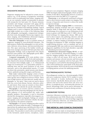 182 RESOURCES FOR CLINICAL EXERCISE PHYSIOLOGY • www.acsm.org
DIAGNOSTIC IMAGING
Diagnostic imaging may be indicated in certain circum-
stances (e.g., in the presence of progressive neurologic
deficit) and in recommended time frames. Imaging stud-
ies are not routinely, initially recommended in patients
with nonspecific low back pain (31). Because anatomic
anomalies and changes associated with aging will be
present on diagnostic images, the patient’s clinical find-
ings must be correlated with radiologic findings. Typical
imaging used to assist in diagnosis and treatment plan-
ning might include one or more of the following: plain
film radiography, myelography, computerized tomogra-
phy, bone scans, discography, fluoroscopy, magnetic reso-
nance imaging, and rehabilitation ultrasound imaging.
Each of these procedures is briefly discussed.
Plain film radiography (x-ray) is a primary means of
diagnostic imaging for musculoskeletal disorders. The
main purpose of plain film radiography is to rule out frac-
tures, infection, serious disease, and structural abnormal-
ities. Disc space narrowing of the lumbar vertebra ap-
pears more strongly associated with back pain than other
radiographic findings, such as degenerative disc disease
and facet joint arthritis (40). Radiographs poorly differ-
entiate most soft-tissue structures.
Computed tomography (CT) scans produce cross-
sectional images taken at specific levels and axial projec-
tions. Based on the amount of radiation absorbed by differ-
ent structures from multiple angles, 2- or 3-dimensional
images are reconstructed. CT is particularly useful for vi-
sualizing bone and has good resolution of soft tissue
structures, such as the paravertebral muscles. CT scans
can detect disc protrusions, spinal stenosis, joint disease,
tumors, epidural scarring after surgery, and fractures.
Bone scans (radionuclide imaging) consist of intra-
venous injections of radioactive tracers (isotopes) to lo-
calize specific areas of high level turnover of bone. These
areas of high turnover are then detected, usually with ra-
diographs, as “hot spots.” Bone scans are used to detect
bone loss, active bone disease, fracture, infection, arthri-
tis, and tumors. Bone scans are sensitive to bone abnor-
malities, but do not identify the specific abnormality.
Discography is an invasive and less common tech-
nique that involves injecting radiopaque dye into the nu-
cleus pulposus of an intervertebral disc under radi-
ographic guidance. Discography is used to determine
internal disc derangement, especially when magnetic res-
onance imaging and myelography findings are normal.
Discography is also used to determine whether the injec-
tion reproduces the patient’s symptoms.
Myelography is an invasive imaging procedure used to
visualize soft tissues within the spine. A radiopaque dye is
injected into the epidural space and allowed to flow to dif-
ferent levels of the spinal cord. A plain film or CT scan is
then taken. The procedure is used to detect such disorders
as disc herniation, spinal stenosis, osteophytes, tumor,
and nerve root entrapment. Magnetic resonance imaging
(MRI) has largely replaced myelography, which can have a
number of side effects. Myelography, however, is used as a
surgical screen when the MRI or CT is equivocal.
Fluoroscopy is an infrequently performed technique
used to show motion in joints using x-ray imaging. Fluo-
roscopy is frequently used, however, to direct the needle
in injection therapy.
Magnetic resonance imaging (MRI) is a noninvasive,
multiplanar imaging technique that uses exposure to
magnetic fields to image bone and soft tissue. MRI has
the advantage of no exposure to x-ray. Delineation of soft
tissues is greater with MRI than with CT. MRI is the pre-
ferred technique for imaging disc disease. MRI can be
used to detect tumors, disc pathology, infection, and soft
tissue lesions. MRI can also be used with contrasts, for
example, to enhance imaging of intrathecal nerve roots.
Emerging developments in MRI, including imaging in
weight-bearing positions, such as standing, and use of
cinematographic MRI, may yield even more sophisticated
diagnostic capabilities for low back disorders, especially
for identifying movement disorders.
Rehabilitation ultrasound imaging (RUSI), or real-
time or musculoskeletal, ultrasound imaging, is a radia-
tion-free imaging modality that uses sound-wave tech-
nology to reflect off soft tissues. RUSI can be used to
examine and measure selected structure and form prop-
erties of muscles. In patients with low back pain, RUSI
has emerged as a tool useful for determining altered mus-
cular control and function, particularly of the deep stabi-
lizing musculature. RUSI can also be used as biofeedback
in helping patients activate the stabilizing muscles.
ELECTRODIAGNOSTIC TESTING
Electrodiagnostic testing (e.g., electromyography [EMG]
and nerve conduction velocity [NCV] studies) is some-
times indicated to localize dysfunction along lower
motor neurons. Specifically, disease processes can be lo-
calized to the level of the anterior horn cell, nerve root,
plexus, or peripheral nerve, neuromuscular junction, or
muscle. Kinesiologic EMG can be used to determine the
function and coordination of muscles during activities.
LABORATORY TESTING
Sometimes laboratory-screening tests, such as erythro-
cyte sedimentation rate (ESR), blood count, or urinalysis,
are requested when there are clinical red flags suggesting
disease or infection. Otherwise, use of laboratory tests in
the case of low back pain is not common.
THE MEDICAL AND CLINICAL DIAGNOSIS
A diagnosis, even one made on interpretation of the most
reliable and valid tests and measures, is largely provisional
LWBK191-4034G-C13_175-196.qxd 06/11/2008 11:10 AM Page 182
 