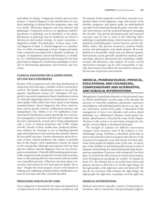 CHAPTER 13 Vertebral Disorders 183
and subject to change. A diagnosis is both a process and a
product. A medical diagnosis is the identification of a pa-
tient’s pathology or disease from the symptoms, signs, and
test results. Physicians diagnose and treat diseases and
pathologies. Frequently, however, no significant underly-
ing disease or pathology can be identified, or the identi-
fied disease or pathology may be insufficient on which to
develop an intervention strategy. As noted, sometimes a
diagnosis is simply “low back pain.” In these cases, a clin-
ical diagnosis is made. A clinical diagnosis is a classifica-
tion, or a label, encompassing a cluster of signs and symp-
toms commonly associated with a disorder, syndrome, or
category of impairment, functional limitation, or disabil-
ity (27). Subclassifying patients with nonspecific low back
pain based on diagnostic classification paradigms is essen-
tial in determining appropriate interventions and out-
comes.
CLINICAL DIAGNOSIS OR CLASSIFICATION
OF LOW BACK DISORDERS
Because of the recognized need to develop classifications to
characterize low back pain, a number of these systems have
evolved. The Quebec classification system is one such di-
agnostic classification system (41). Sahrmann (39) pro-
posed a movement impairment-based classification system
for clinically diagnosing clusters of impairments in move-
ment quality. Other efforts have been aimed at developing
treatment-based, clinical diagnoses that direct interven-
tions, such as specific exercises, stabilization exercises, and
manipulation (42). Delitto et al. (43) published a treat-
ment-based classification system specifically for conserva-
tive management of persons with low back syndrome that
has been substantively revised and is being substantiated
with a series of clinical prediction rule (CPR) studies
(44–46). Results of these studies have produced prelimi-
nary evidence for clinicians to use in matching patient’s
signs and symptoms to interventions that optimize chances
for successful outcomes. Further information about the re-
sults of these clinical prediction rule studies is provided
later in this chapter. Such classification systems are based
on the concept that, although most patients with low back
pain are without a specific diagnosis, they are not a homo-
geneous population. Clinically differentiating patients gen-
erally categorized with nonspecific low back pain is prereq-
uisite to determining effective intervention and successful,
cost-controlled outcomes. Otherwise, decisions about con-
servative intervention for low back pain are largely “hit or
miss.” Despite the recent progress, much work remains in
refining and validating treatment-based classification sys-
tems for low back and other vertebral disorders.
PROGNOSIS AND PLAN OF CARE
Once a diagnosis is determined, the expected optimal level
of improvement in the desired outcomes is predicted, and
the amount of time required to reach these outcomes is es-
timated. Based on the diagnosis, stage and severity of the
disorder, prognosis, and patient goals, an individualized
care plan is developed specifying the goals, outcomes, spe-
cific interventions, and the proposed timing for managing
the disorder. The general anticipated goals and expected
outcomes may be one or more of the following: affect
pathology or pathophysiology, reduce function-related im-
pairments (including pain), restore function, prevent dis-
ability, reduce risk, prevent recurrences, promote health,
activity and participation, and satisfy patients, all accom-
plished in a measurable, timely, and cost-effective manner.
Interventions can be generally classified as medical, phar-
macologic, physical, educational and counseling, comple-
mentary and alternative, and surgical. Of course, several
intervention strategies can be used concurrently, or spe-
cific interventions may follow the successful or unsuccess-
ful outcome of previous interventions.
MEDICAL, PHARMACOLOGIC, PHYSICAL,
EDUCATIONAL AND COUNSELING,
COMPLEMENTARY AND ALTERNATIVE,
AND SURGICAL INTERVENTIONS
Management of spinal pain depends on the presumed cause
or clinical classification, severity, stage of the disorder, the
presence of comorbid conditions, practitioner experience
and judgment, and individual patient factors (e.g., age, val-
ues, motivation, activity level, goals). A discussion of the
management of nerve root disorders and serious spinal
pathology (e.g., inflammatory diseases, cauda equina syn-
drome, spinal tumors) is beyond the scope of this chapter.
The focus in this section is on intervention strategies for non-
specific, activity-related, or mechanical, back pain.
The strength of evidence for different intervention
strategies varies; however, none of the evidence is over-
whelmingly strong. Therefore, it should be noted that no
intervention has been shown unequivocally effective in the
treatment of nonspecific acute and chronic low back pain.
Some of the people are helped, some of the time. As noted,
part of the problem in determining effectiveness is lack of
adequate methodology for subclassifying this large hetero-
geneous population of persons with nonspecific low back
pain. To research the effectiveness of various interventions,
more homogeneous groupings are needed. To expand on
Kane (47), the ultimate key to successful intervention and
patient outcome at all levels is to do the right things, for
the right people, at the right time, and to do them well. We
just do not yet know with certainty the right things, the
right people, the right time, or perhaps, even the right way.
MEDICAL INTERVENTION
Medical intervention typically consists of dispensing in-
formation, advice, reassurance and psychological support,
LWBK191-4034G-C13_175-196.qxd 06/11/2008 11:10 AM Page 183
 