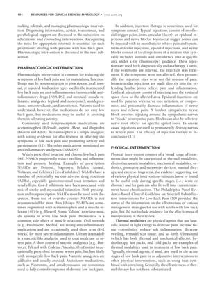 184 RESOURCES FOR CLINICAL EXERCISE PHYSIOLOGY • www.acsm.org
making referrals, and managing pharmacologic interven-
tion. Dispensing information, advice, reassurance, and
psychological support are discussed in the subsection on
educational and counseling interventions. Recognizing
the need for appropriate referrals is essential for each
practitioner dealing with persons with low back pain.
Pharmacologic intervention is discussed in the next sub-
section.
PHARMACOLOGIC INTERVENTION
Pharmacologic intervention is common for reducing the
symptoms of low back pain and for maintaining function.
Drugs may be nonprescription or prescription, oral, topi-
cal, or injected. Medication types used in the treatment of
low back pain are anti-inflammatories (nonsteroidal anti-
inflammatory drugs [NSAIDS], and steroids), muscle re-
laxants, analgesics (opioid and nonopioid), antidepres-
sants, anticonvulsants, and anesthetics. Patients need to
understand, however, that medications do not cure low
back pain, but medications may be useful in assisting
them in tolerating activity.
Commonly used nonprescription medications are
acetaminophen (Tylenol), aspirin, Aleve, and ibuprofen
(Motrin and Advil). Acetaminophen is a simple analgesic
with strong evidence for effectiveness in relieving the
symptoms of low back pain and promoting activity and
participation (12). The other medications mentioned are
anti-inflammatory analgesics (NSAIDS).
Widely prescribed for acute and chronic low back pain
(48), NSAIDs purportedly reduce swelling and inflamma-
tion and promote healing. Examples of prescription
NSAIDs are Dolobid, Naprosyn, Relafen, Ansaid,
Voltaren, and Celebrex (Cox-2 inhibitor). NSAIDs have a
number of potentially serious adverse drug reactions
(ADRs), especially gastrointestinal tract irritation and
renal effects. Cox-2 inhibitors have been associated with
risk of stroke and myocardial infarction. Both prescrip-
tion and nonprescription NSAIDs must be used with dis-
cretion. Even use of over-the-counter NSAIDs is not
recommended for more than 10 days. NSAIDs are some-
times augmented with acetaminophen and a muscle re-
laxant (49) (e.g., Flexeril, Soma, Valium) to relieve mus-
cle spasms in acute low back pain. Drowsiness is a
common side effect of muscle relaxants. Oral steroids
(e.g., Prednisone, Medrol) are strong anti-inflammatory
medications and are occasionally used short term (1–2
weeks) for more severe inflammation. Ultram (tramadol)
is a narcotic-like analgesic used to treat moderate to se-
vere pain. A short course of narcotic analgesics (e.g., Dar-
vocet, Tylenol with Codeine, Vicodin, OxyContin) is oc-
casionally prescribed for more severe pain, but less likely
with nonspecific low back pain. Narcotic analgesics are
addictive and usually avoided. Antiseizure medications,
such as Neurontin, and antidepressants are sometimes
used to help control symptoms of chronic low back pain.
In addition, injection therapy is sometimes used for
symptom control. Typical injections consist of myofas-
cial trigger point, intra-articular (facet), or epidural in-
jections and nerve blocks. Myofascial trigger points can
be injected with an anesthetic to relieve pain and spasm.
Intra-articular injections, epidural injections, and nerve
blocks consist of local injections of a mixture that typi-
cally includes steroids and anesthetics into a specific
area under x-ray (fluoroscopy) guidance. These injec-
tions are used both diagnostically and as therapy. That is,
if the symptoms are relieved, the injection was treat-
ment. If the symptoms were not affected, then presum-
ably the injection sites were not the sources of pain.
Intra-articular injections are made directly into the of-
fending lumbar joints relieve pain and inflammation.
Epidural injections consist of injecting into the epidural
space close to the affected area. Epidural injections are
used for patients with nerve root irritation, or compro-
mise, and presumably decrease inflammation of nerve
roots and relieve pain. A lumbar sympathetic nerve
block involves injecting around the sympathetic nerves
to “block” neuropathic pain. Blocks can also be selective
nerve root blocks for specific spinal roots. In severe
cases, injections are used to permanently destroy nerves
to relieve pain. The efficacy of injection therapy is in-
conclusive (13).
PHYSICAL INTERVENTION
Physical intervention consists of a broad range of treat-
ments that might be categorized as thermal modalities,
electrotherapeutic modalities, mechanical modalities, or-
thotics, protective and supportive devices, manual ther-
apy, and exercise. In general, the evidence supporting use
of various physical interventions is inconclusive or found
to be useful only during specific stages (i.e., acute or
chronic) and for patients who fit well into current treat-
ment-based classifications. The Philadelphia Panel Evi-
dence-Based Clinical Guideline on Selected Rehabilita-
tion Interventions for Low Back Pain (50) provided the
status of the information on the effectiveness of various
management strategies for use with adults with low back
pain, but did not include evidence for the effectiveness of
manipulation in their review.
Thermal modalities are physical agents that use heat,
cold, sound or light energy to decrease pain, increase tis-
sue extensibility, reduce soft inflammation, decrease
swelling, remodel scar tissue, and so forth. Ultrasound
(which has both thermal and mechanical effects), hy-
drotherapy, hot packs, and cold packs are examples of
thermal modalities used in treatment of low back pain.
Typically, thermal agents, if used, are used in the acute
stages of low back pain or as adjunctive interventions to
other physical interventions, such as using heat com-
bined with stretching. Generally, the effectiveness of ther-
mal therapy has not been substantiated.
LWBK191-4034G-C13_175-196.qxd 06/11/2008 11:10 AM Page 184
 