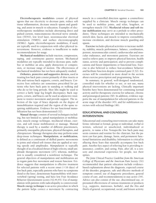 CHAPTER 13 Vertebral Disorders 185
Electrotherapeutic modalities consist of physical
agents that use electricity to decrease pain, reduce soft
tissue inflammation, decrease muscle spasm and guard-
ing, and assist in muscle re-education. Examples of elec-
trotherapeutic modalities include alternating direct and
pulsed current, transcutaneous electrical nerve stimula-
tion (TENS), low level laser, neuromuscular electrical
stimulation (NMES), and surface electromyography
(SEMG). Again, electrotherapeutic modalities, if used,
are typically used in conjunction with other physical in-
terventions. However, evidence is insufficient to make
recommendations for usage.
Mechanical modalities include traction, compression,
taping, and continuous passive motion. Mechanical
modalities are typically intended to decrease pain, stabi-
lize or mobilize an area, apply distraction or compres-
sion, or increase range of motion. The effectiveness of
mechanical modalities has not been adequately studied.
Orthotics, protective and supportive devices, used in
treating low back pain consist primarily of shoe inserts or
lifts and various back supports, corsets, and braces. Cor-
rective foot orthotics are sometimes prescribed for pa-
tients who have back pain in standing or walking and
who do so for long periods. Shoe lifts might be used to
correct a fairly large leg length discrepancy. Back sup-
ports, corsets, and braces can be used as adjunctive treat-
ment to restrict movement and provide support. The se-
lection of the type of brace depends on the degree of
immobilization required and the region of the spine re-
quiring stabilization. Evidence for use functional immo-
bilization has not been demonstrated (12).
Manual therapy consists of several techniques includ-
ing, but not limited to, spinal manipulation or mobiliza-
tion, muscle energy technique, myofascial release, exer-
cise, and soft tissue mobilization or massage. Manual
therapy is used by a number of different practitioners,
primarily osteopathic physicians, physical therapists, and
chiropractors. Massage therapists also may perform some
deep-tissue techniques. Manipulation, or mobilization,
is defined as a continuum of skilled passive movements
to joints and related soft tissues that are applied at vary-
ing speeds and amplitudes. Manipulation is typically
thought of as a localized thrust of high velocity, small am-
plitude therapeutic movement (27); whereas, mobiliza-
tion is usually considered a nonthrust technique. The
general objectives of manipulation and mobilization are
to regain pain-free movement and restore function. Evi-
dence suggests that manipulation is effective treatment
for selected patients with a recent onset (16 days) of
low back pain, especially patients who have no symptoms
distal to the knee, demonstrate hypomobilitiy with inter-
vertebral (spring) testing, and have low Fear Avoidance
Behavior Questionnaire scores (42,44,45). Use of manip-
ulation with patients with radiculopathy is controversial.
Muscle energy technique is an active procedure in which
the patient helps correct a movement by contracting
muscle in a controlled direction against a counterforce
supplied by a clinician. Muscle energy technique can
be used to mobilize joints, and relax, lengthen, or
strengthen muscle (51). Myofascial release and soft tis-
sue mobilization may serve as a prelude to other proce-
dures. These techniques are intended to mechanically
stretch skin, fascia, and muscle to improve extensibility,
increase circulation, and decrease muscle guarding and
spasm.
Exercise includes physical activities to increase mobil-
ity, stability, muscle performance, balance, coordination,
posture, neuromuscular control, cardiovascular and mus-
cular endurance, and movement patterns. Exercises are
used to relieve pain; to improve physical function, health
status, activity and participation; and to prevent compli-
cations and future impairments or functional loss. Exer-
cise is also believed to reduce fear-avoidance behavior
and facilitate function despite continued pain (1,52). Ex-
ercises will be considered in more detail in the section
about exercise prescription and programming, below.
In summary, in general, well-designed randomized,
controlled trials for whether to use, or not use, many
physical interventions are lacking. Clinically important
benefits have been demonstrated for continuing normal
activity and for therapeutic exercise for subacute, chronic
and postsurgical patients (50). In addition, evidence sup-
ports the use of manipulation for selected patients in the
acute stage of the disorder (45), and for stabilization ex-
ercises with selected findings (46).
EDUCATIONAL AND COUNSELING
INTERVENTION
Educational and counseling interventions can take many
forms: informal or formal, group or individual, verbal or
written, solicited or unsolicited, individualized or
generic, to name a few. Nonspecific low back pain may
seem common and routine for the clinician, but the pa-
tient can fear pain, damage, harm, and permanent func-
tional limitations and disability. Information is critical in
allaying these fears that naturally accompany low back
pain. Another key aspect of relieving fear is providing re-
assurance, comfort, and caring. Pain, after all, is a sen-
sory and emotional experience for people, not their
spines.
The Joint Clinical Practice Guideline from the American
College of Physicians and the American Pain Society (31)
recommended that patient education include evidence-
based explanations about the diagnosis, expected course
of the disorder, prognosis, safe and effective methods of
symptom control, use of diagnostic procedures, general
course of care, and recommendations to stay active (54).
Advice can also consist of the use, discontinued use, or
presumed effectiveness of various treatments or products
(e.g., supports, mattresses, herbals), and the Dos and
Don’ts of general, occupational, social, and leisure activity
LWBK191-4034G-C13_175-196.qxd 06/11/2008 11:10 AM Page 185
 