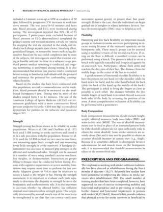 6 RESOURCES FOR CLINICAL EXERCISE PHYSIOLOGY • www.acsm.org
included a 2-minute warm-up at 10W at a cadence of 50
rpm, followed by progressive 5 W increases in work rate
every minute. The test lasted 8–10 minutes and heart
rate, blood pressure, and ECG were monitored during
testing. The investigators reported that 89% (31 of 35
participants; 2 participants were excluded because of
blood pressure or ECG abnormalities) completed the
graded exercise test without incident. Details on criteria
for stopping the test are reported in the study and in-
cluded such things as participant choice, breathing effort,
generalized fatigue, or nonaerobic issues such as leg dis-
comfort. Based on the successful completion rate by most
of the subjects, the investigators stated that exercise test-
ing is feasible and safe in those in a subacute stage pro-
vided pretest medical screening is conducted and ongo-
ing monitoring is performed during testing. It is also
recommended that at least one practice trial is conducted
before testing to familiarize individuals with the protocol
and minimize the potential for confounding training-
related benefits.
Based on the studies that have been conducted with
this population, several recommendations can be made.
First, blood pressure should be measured on the unaf-
fected (nonparetic) arm. Testing time in most of the
studies ranged from 4 to 12 minutes. The use of the
American College of Sports Medicine (ACSM) test ter-
mination guidelines with a more conservative blood
pressure endpoint (systolic 210 mm Hg) is considered
appropriate for patients in the subacute and postacute
stages (52).
Strength
Strength testing has been shown to be reliable in stroke
populations. Weiss et al. (54) and Ouellette et al. (55)
both used 1-RM testing in stroke survivors and found it
to be a safe procedure with this population. Rimmer et al.
(43) used the 10-RM method on two exercise machines,
one measuring upper body strength and one measuring
lower body strength in stroke survivors. A handgrip dy-
namometer was also used to measure grip strength on the
affected and nonaffected sides. Strength can be assessed
in a number of ways using standard exercise machines,
free weights, or dynamometers. Instruction on proper
lifting technique must be conducted before testing. Per-
sons with cognitive impairments or severe mobility limi-
tations may require more time to perform the test cor-
rectly. Adaptive gloves or Velcro may be necessary to
secure a hand to the weight or bar. During the strength
assessment, it is important to evaluate each limb sepa-
rately to determine the disparity in strength between the
hemiparetic and nonhemiparetic side. It is also important
to ascertain whether the affected limb(s) has sufficient
residual innervation to allow strength gains. This is typi-
cally determined by manual muscle test of the muscles to
be strengthened to see that they can contract and cause
movement against gravity or greater than ‘fair grade’
strength. If that is the case, then the individual can begin
gradual use of weights or related resistance devices. Sur-
face electromyography (EMG) may be helpful as well.
Flexibility
Hamstring and low back flexibility are important muscle
groups to evaluate in stroke survivors participating in ex-
ercise testing because of the increased spasticity on the
hemiparetic side. These muscle groups can be assessed
using a modified version of the sit-and-reach test. If sit-
ting on the floor is difficult, a modified version can be
performed using a bench. The patient is asked to sit on a
bench with legs fully extended and feet placed against the
sit-and-reach box. Participants extend their arms and
reach in the direction of their feet. The distance from the
middle finger to the center of the box is recorded.
A good measure of functional shoulder flexibility is to
have the person put one hand over the shoulder (slide the
hand down the back) and the other hand behind the back
(slide the back of the hand up the middle of the back).
The participant is asked to bring the fingers as close as
possible to each other. The distance between the two
middle fingers of each hand is recorded. Record scores on
both sides of the body by reversing the position of the
arms. A more comprehensive evaluation of flexibility can
be performed with a goniometer.
Body Composition
Body composition measurements should include height,
weight, skinfold measures, body mass index (BMI), and
waist-to-hip ratio (WHR). The sum of skinfold measure-
ments can be used in place of an estimated percent body
fat if the skinfold calipers do not open sufficiently wide to
obtain the entire skinfold. Some stroke survivors are se-
verely obese (56) and it may not be possible to obtain an
accurate skinfold measure at certain sites (e.g., thigh).
Because it is sometimes difficult to distinguish between
subcutaneous fat and muscle tissue on the hemiparetic
side, it is recommended that skinfold measurements be
taken on the noninvolved side.
PRESCRIPTION AND PROGRAMMING
The emphasis in working with stroke survivors tradition-
ally has been directed at rehabilitation during the first 6
months of recovery (16,57). Relatively few studies have
been conducted on improving the fitness in stroke sur-
vivors after rehabilitation (58). The small number of
training studies that have been completed, however, have
supported the use of exercise in improving mobility and
functional independence and in preventing or reducing
further disease and functional impairment in persons
with stroke (38,55,59–65). Research data provide evidence
that physical activity for stroke survivors is beneficial by
LWBK191-4034G-C01_01-18.qxd 6/11/08 5:50 pm Page 6 Aptara (PPG-Quark)
 