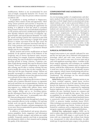 186 RESOURCES FOR CLINICAL EXERCISE PHYSIOLOGY • www.acsm.org
modifications. Bedrest is not recommended for most
cases of simple, nonspecific backache (55). If used, rest
should not exceed 2 days for persons without neuromo-
tor deficits (56).
To paraphrase a saying attributed to Hippocrates,
“healing is often a matter of time and opportunity.” Mod-
ifying various positions and activities is frequently rec-
ommended as a means of providing the opportunity for
healing. It is difficult to heal that which is constantly
being irritated. Patients may need individualized guidance
on the position and activity modifications appropriate to
their disorder, behavior and severity of symptoms, age,
general health, and typical physical demands. For exam-
ple, merely teaching a patient who experiences pain with
spinal extension when returning to upright from spinal
flexion to initiate movement from the hips versus the
spine, may relieve all symptoms associated with that ac-
tivity. Some positions and activities may be deemed irri-
tating and, therefore, temporary or permanent lifestyle
changes may be recommended.
Specific position and activity modifications are based
primarily on the patient’s report of the behavior of the
symptoms and on known mechanical spine stressors,
such as lifting. For example, if patients complain of pain
during sitting, they may be advised to temporarily limit or
interrupt periods of sitting. Likewise, if patients com-
plain of pain during running, they may be advised to limit
running. However, patients complaining of symptoms
after running, may be able to continue running, but may
need to modify the activity they do after running, that is,
when they feel the pain (frequently sitting). Patients are
generally encouraged to continue routine activities and
working and to gradually increase their physical activities
over a period of a few days or weeks (55).
Although evidence supporting effectiveness is limited,
another area of patient education focuses on ergonomic
and work and home site recommendations. Patients may
need information on types of chairs and adjustments, sit-
ting supports (e.g., lumbar rolls), pillows, shoes, stand-
ing surfaces, seating positions, desk arrangements, com-
puter heights, lifting, and so on. Providing patient-
specific information based on his or her report of “what
aggravates” and “what eases,” is presumably more effec-
tive than providing generic information.
Structured patient education through back schools has
been somewhat effective in the workplace (54) and may
include work site-specific education. Behavioral inter-
ventions, cognitive therapies, and pain management clin-
ics are more often recommended for patients dealing with
chronic pain syndrome.
In addition to individualized and group education,
various pamphlets, books, magazines, and information
from relatives, friends, strangers, and websites are readily
available. Frequently, patients need help in interpreting
this information relative to their situation and in judging
the quality of the information.
COMPLEMENTARY AND ALTERNATIVE
INTERVENTION
An ever-increasing number of complementary and alter-
native medical (CAM) interventions for treating low back
pain have evolved, largely based on anecdotal and extrap-
olated evidence, and on real or perceived failures of con-
ventional medical care. Some of the more common com-
plementary interventions (i.e., used with conventional
medical care) and alternative interventions (i.e., used in-
stead of conventional medical care) for low back pain at
this time are acupuncture, acupressure, biomagnets,
selected mind–body techniques, herbs (e.g., devil’s claw,
white willow bark), and supplements (e.g., glucosamine-
chrondroitin sulfates, omega-3 fatty acids). Increased
popular use of these complementary and alternative inter-
ventions has sparked interest in scientific circles. At this
time, most of these interventions have inadequate high-
quality evidence to warrant recommendation.
SURGICAL INTERVENTION
Surgical intervention is not typically indicated for non-
specific low back pain, but is indicated with progressive
neurologic deficit and with some serious disorders.
Surgery is also used in some cases of severe pain and in
cases with significant neurologic deficit. A number of dif-
ferent surgical approaches and techniques are available
and constantly evolving. Common types of surgeries are
fusions, artificial disc replacements, and decompressions.
A trend now exists to perform more minimally invasive
spine surgeries, which consist of performing selected sur-
geries through small incisions usually with endoscopic
visualization. The advantages are less muscle-related
damage and speedier recoveries.
Spinal fusion is performed to eliminate motion at one
or more vertebral segments. Spinal fusion involves
adding bone graft to an area of the spine that then grows
between the segments to eliminate motion. Fusions may
also be instrumented, that is augmented by implanting
fixation implements, such as screws and rods, to further
stabilize the area. Interbody fusions are common and
consist of a fusion through the disc spaces. This can be
accomplished by an anterior lumbar interbody fusion
(ALIF), laterally using an extreme lateral interbody fusion,
or posteriorly with a transforaminal interbody fusion
(TLIF) or posterior lumbar interbody fusion (PLIF).
Other techniques are posterior or posterolateral, anterior-
posterior, and lumbar cage fusions. Fusions can be per-
formed for conditions such as degenerative disc disease,
iatrogenic segmental instability, and spondylolisthesis.
Artificial disc replacement surgery (ADR) can be
used to replace degenerated discs while preserving spinal
motion. Currently, ADR surgery is used mostly for pa-
tients with one symptomatic disc without bone disease
(e.g., osteoporosis) or other selected disorders. An addi-
tional type of experimental spine surgery is the prosthetic
LWBK191-4034G-C13_175-196.qxd 06/11/2008 11:10 AM Page 186
 