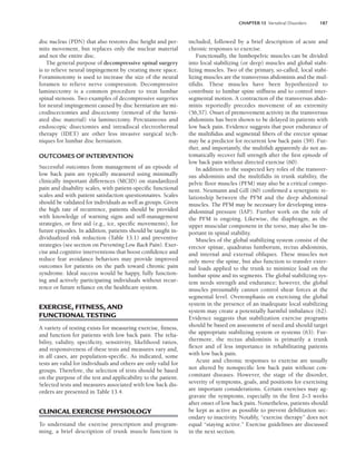 CHAPTER 13 Vertebral Disorders 187
disc nucleus (PDN) that also restores disc height and per-
mits movement, but replaces only the nuclear material
and not the entire disc.
The general purpose of decompressive spinal surgery
is to relieve neural impingement by creating more space.
Foraminotomy is used to increase the size of the neural
foramen to relieve nerve compression. Decompressive
laminectomy is a common procedure to treat lumbar
spinal stenosis. Two examples of decompressive surgeries
for neural impingement caused by disc herniation are mi-
crodiscectomies and discectomy (removal of the herni-
ated disc material) via laminectomy. Percutaneous and
endoscopic disectomies and intradiscal electrothermal
therapy (IDET) are other less invasive surgical tech-
niques for lumbar disc herniation.
OUTCOMES OF INTERVENTION
Successful outcomes from management of an episode of
low back pain are typically measured using minimally
clinically important differences (MCID) on standardized
pain and disability scales, with patient-specific functional
scales and with patient satisfaction questionnaires. Scales
should be validated for individuals as well as groups. Given
the high rate of recurrence, patients should be provided
with knowledge of warning signs and self-management
strategies, or first aid (e.g., ice, specific movements), for
future episodes. In addition, patients should be taught in-
dividualized risk reduction (Table 13.1) and preventive
strategies (see section on Preventing Low Back Pain). Exer-
cise and cognitive interventions that boost confidence and
reduce fear avoidance behaviors may provide improved
outcomes for patients on the path toward chronic pain
syndrome. Ideal success would be happy, fully function-
ing and actively participating individuals without recur-
rence or future reliance on the healthcare system.
EXERCISE, FITNESS, AND
FUNCTIONAL TESTING
A variety of testing exists for measuring exercise, fitness,
and function for patients with low back pain. The relia-
bility, validity, specificity, sensitivity, likelihood ratios,
and responsiveness of these tests and measures vary and,
in all cases, are population-specific. As indicated, some
tests are valid for individuals and others are only valid for
groups. Therefore, the selection of tests should be based
on the purpose of the test and applicability to the patient.
Selected tests and measures associated with low back dis-
orders are presented in Table 13.4.
CLINICAL EXERCISE PHYSIOLOGY
To understand the exercise prescription and program-
ming, a brief description of trunk muscle function is
included, followed by a brief description of acute and
chronic responses to exercise.
Functionally, the lumbopelvic muscles can be divided
into local stabilizing (or deep) muscles and global stabi-
lizing muscles. Two of the primary, so-called, local stabi-
lizing muscles are the transversus abdominis and the mul-
tifidis. These muscles have been hypothesized to
contribute to lumbar spine stiffness and to control inter-
segmental motion. A contraction of the transversus abdo-
minis reportedly precedes movement of an extremity
(56,57). Onset of premovement activity in the transversus
abdominis has been shown to be delayed in patients with
low back pain. Evidence suggests that poor endurance of
the multifidus and segmental fibers of the erector spinae
may be a predictor for recurrent low back pain (59). Fur-
ther, and importantly, the multifidi apparently do not au-
tomatically recover full strength after the first episode of
low back pain without directed exercise (60).
In addition to the suspected key roles of the transver-
sus abdominis and the multifidis in trunk stability, the
pelvic floor muscles (PFM) may also be a critical compo-
nent. Neumann and Gill (60) confirmed a synergistic re-
lationship between th