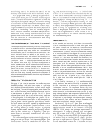 documenting reduced risk factors and reduced risk for
mortality from cardiovascular disease and stroke (8,66).
Most people with stroke go through a significant re-
covery period during the first 6 months after having had
a stroke, whereas others will see significant recovery for
up to a year or longer (8). The goal of resistance training
is to maximize recovery and sustain and improve fitness
throughout the lifespan (55). The clinical exercise physi-
ologist should work closely with the client’s physician or
therapist in developing a safe and effective program.
Stroke survivors who return home from a hospital or re-
habilitation facility shortly after their injury will need
greater attention to ensure that cardiovascular adapta-
tions are conducted in a safe environment with timely
and appropriate supervision.
CARDIORESPIRATORY ENDURANCE TRAINING
Cardiorespiratory fitness training is of critical importance
to stroke survivors. Cardiovascular-related morbidity and
mortality remains high after stroke and cardiovascular
deconditioning places added risk on the individual (38).
Stroke survivors often vary widely in age, severity of dis-
ability, motivational level, and number and severity of co-
morbid conditions, secondary conditions, and associated
conditions (Table 1.2). Although gait training and use of
the affected side (arm, leg) are major components of
stroke rehabilitation, several important studies have sug-
gested that aerobic exercise training should be a critical
part of the recovery process (26,38,44,63). Aerobic exer-
cise training can result in improved tolerance performing
ADL and allow more physical activity to be completed at
a lower submaximal threshold, thus reducing myocardial
oxygen demand (67).
FREQUENCY AND DURATION
The goal of the exercise program for stroke survivors
should be to have each participant engage in a tolerable
level of physical fitness depending on their overall health
and function. Thirty to 60 minutes a day most days of the
week is ideal, but if the individual has substantial barriers
to participating in physical activity (68,69), a lower
volume of exercise is also beneficial given their high rate
of deconditioning. If the individual is at a higher risk be-
cause of cardiovascular comorbidity or falls, suggestion is
that the person exercise under the supervision of a quali-
fied staff person, preferably trained in rehabilitation or
clinical exercise physiology. Hospital wellness centers
are excellent places for stroke survivors to exercise
because staff are usually trained in working with individ-
uals who have various types of disabilities. These pro-
grams, however, are usually located in only a few select
communities.
The cardiovascular exercise program should consist of
a warm-up and cool-down. Participants should have their
blood pressure checked at regular intervals before, dur-
ing, and after the training session. The cardiovascular
exercise can be continuous or accumulated over the day
to total 20–60 minutes (8). Obviously for individuals
who are older and more severely deconditioned, smaller
doses of physical activity may be necessary (i.e., 5–20
min/day). After the comprehensive screening has been
completed according to ACSM guidelines (49), the first
2–4 weeks of the program should be used to train partic-
ipants in using the equipment and becoming accus-
tomed to the program. Individual goals should be estab-
lished for each participant to ensure that he or she is
exercising within his or her comfort zone and achieving
the desired training effect.
INTENSITY LEVEL
When possible, the intensity level of the cardiovascular
exercise should be established for each participant from
the graded exercise test. The American Heart Association
scientific statement on physical activity and exercise rec-
ommendations for stroke survivors recommends training
at an intensity of 40%–70% of peak V
.
O2 or heart rate re-
serve (HRR) while also monitoring rating of perceived
exertion (RPE) (8). In the few studies that have been con-
ducted on stroke survivors, intensity was set at different
levels. Rimmer et al. (43) based the intensity level on the
participants’ peak V
.
O2 measure. The heart rate that the
participant reached at a respiratory quotient (RQ) of 1.00
was used to set the target heart rate range (THRR). Five
beats per minute was subtracted from this value, and the
THRR for the participant was then set from this heart rate
to 10 bpm below this heart rate. For example, if a partic-
ipant’s heart rate was 130 bpm at an RQ  1.00, subtract-
ing 5 bpm from this value would put the THRR at
115–125 bpm.
In the work by Potempa et al. (42), initial training for
stroke survivors was set at 40%–60% of measured peak
V
.
O2 for a duration of 30 minutes of continuous or dis-
continuous exercise. The emphasis during the early
stages of the program was on duration as opposed to in-
tensity. Once the person was able to exercise for 30 min-
utes, training intensity was progressively increased to the
highest workload tolerance without cardiac symptoms. It
is important to note that the investigators used telemetry
monitoring with their subjects and were thus able to be
more aggressive in their training intensity.
Macko et al. (26,36,63,67) have done a substantial
amount of treadmill training with stroke survivors. Their
training protocol started at low intensity (40%–50%
HRR) for 10–20 minutes and increased approximately 5
minutes every 2 weeks as tolerated until participants
were able to train at 60%–70% of HRR. Teixeira-Salmela
et al. (50) used an intensity of 70% of the maximal heart
rate attained from an exercise test with a higher function-
ing group of stroke survivors. Chu et al. (41) developed an
8-week, water-based program for 12 postroke survivors
CHAPTER 1 Stroke 7
LWBK191-4034G-C01_01-18.qxd 6/11/08 5:50 pm Page 7 Aptara (PPG-Quark)
 