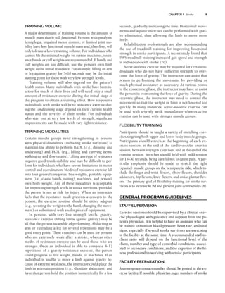 TRAINING VOLUME
A major determinant of training volume is the amount of
muscle mass that is still functional. Persons with paralysis,
hemiplegia, impaired motor control, or limited joint mo-
bility have less functional muscle mass and, therefore, will
only tolerate a lower training volume. For individuals who
cannot lift the minimal weight on certain machines, resist-
ance bands or cuff weights are recommended. If bands and
cuff weights are too difficult, use the person’s own limb
weight as the initial resistance. For example, lifting an arm
or leg against gravity for 5–10 seconds may be the initial
starting point for those with very low strength levels.
Training volume will also depend on the patient’s
health status. Many individuals with stroke have been in-
active for much of their lives and will need only a small
amount of resistance exercise during the initial stage of
the program to obtain a training effect. How responsive
individuals with stroke will be to resistance exercise dur-
ing the conditioning stage depend on their current health
status and the severity of their stroke. For individuals
who start out at very low levels of strength, significant
improvements can be made with very light resistance.
TRAINING MODALITIES
Certain muscle groups need strengthening in persons
with physical disabilities (including stroke survivors) to
maintain the ability to perform BADL (e.g., dressing and
undressing) and IADL (e.g., lifting and carrying items,
walking up and down stairs). Lifting any type of resistance
requires good trunk stability and may be difficult to per-
form for individuals who have severe limitations in motor
control and coordination. Modes of resistance exercise fall
into four general categories: free weights, portable equip-
ment (i.e., elastic bands, tubing), machines, and person’s
own body weight. Any of these modalities is acceptable
for improving strength levels in stroke survivors, provided
the person is not at risk for injury. When an instructor
feels that the resistance mode presents a concern to the
person, the exercise routine should be either adapted
(e.g., securing the weight to the hand, changing the move-
ment) or substituted with a safer piece of equipment.
In persons with very low strength levels, gravity-
resistance exercise (lifting limbs against gravity) may be
all that the person is capable of performing. Abducting an
arm or extending a leg for several repetitions may be a
good entry point. These exercises can be used for persons
who are extremely weak after a stroke, whereas other
modes of resistance exercise can be used those who are
stronger. Once an individual is able to complete 8–12
repetitions of a gravity-resistance exercise, the person
could progress to free weight, bands, or machines. If an
individual is unable to move a limb against gravity be-
cause of extreme weakness, the instructor could place the
limb in a certain position (e.g., shoulder abduction) and
have that person hold the position isometrically for a few
seconds, gradually increasing the time. Horizontal move-
ments and aquatic exercises can be performed with grav-
ity eliminated, thus allowing the limb to move more
freely.
Rehabilitation professionals are also recommending
the use of treadmill training for improving functional
strength in stroke participants. A recent study found that
BWS treadmill training increased gait speed and strength
in individuals with stroke (70).
Active-assistive exercise may be required for certain in-
dividuals who do not have sufficient strength to over-
come the force of gravity. The instructor can assist that
person in performing the movement by providing as
much physical assistance as necessary. At various points
in the concentric phase, the instructor may have to assist
the person in overcoming the force of gravity. During the
eccentric phase, the instructor may need to control the
movement so that the weight or limb is not lowered too
quickly. In many instances, active-assistive exercise can
be used with severely weak musculature whereas active
exercise can be used with stronger muscle groups.
FLEXIBILITY TRAINING
Participants should be taught a variety of stretching exer-
cises targeting both upper and lower body muscle groups.
Participants should stretch at the beginning of each ex-
ercise session, at the end of the cardiovascular exercise
session, between strength exercises, and at the end of the
exercise session. Stretches should held with mild tension
for 15–30 seconds, being careful not to cause pain. A par-
ticular emphasis should be made to stretch the tight
(spastic) muscle groups on the hemiparetic side, which in-
clude the finger and wrist flexors, elbow flexors, shoulder
adductors, hip flexors, knee flexors, and ankle plantar flex-
ors. The primary goal of flexibility training for stroke sur-
vivors is to increase ROM and prevent joint contractures (8).
GENERAL PROGRAM GUIDELINES
STAFF SUPERVISION
Exercise sessions should be supervised by a clinical exer-
cise physiologist with guidance and support from the pa-
tient’s physician. It is helpful to have an assistant who can
be trained to monitor blood pressure, heart rate, and vital
signs, especially if several stroke survivors are exercising
in the facility at the same time. A recommended staff-to-
client ratio will depend on the functional level of the
client, number and type of comorbid conditions, associ-
ated or secondary conditions, and the expertise of the fit-
ness professional in working with stroke participants.
FACILITY PREPARATION
An emergency contact number should be posted in the ex-
ercise facility. If possible, physician pager numbers of stroke
CHAPTER 1 Stroke 9
LWBK191-4034G-C01_01-18.qxd 6/11/08 5:50 pm Page 9 Aptara (PPG-Quark)
 