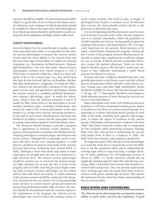 10 RESOURCES FOR CLINICAL EXERCISE PHYSIOLOGY • www.acsm.org
survivors should be available. An automated external defib-
rillator is a good safety device to keep in the fitness center.
An infectious waste container for blood specimens should
be available for clients who must check their blood glucose
level. Blood specimens should be performed in a sterile set-
ting away from equipment and high-volume traffic areas.
CLIENT MONITORING
Given the higher level of comorbid and secondary condi-
tions associated with stroke, it is important for the clini-
cal exercise physiologist to monitor the exercise session
closely until the client adjusts to the exercise bout and
does not show signs of discomfort or exhibit any unusual
symptoms (e.g., fluctuations in blood pressure, dyspnea,
light-headedness). One way that many clinical exercise
physiologists monitor their client’s progress is with a
SOAP form. S stands for Subjective, which is a client self-
report of his or her current state (e.g., how much sleep
they had, do they feel well, did they eat breakfast, did they
take their medication(s), symptoms). O stands for Objec-
tive, which is the clinical staff’s evaluation of the partici-
pant’s current state and quantitative performance during
the exercise session (i.e., modality, workload, blood pres-
sure response, physiologic signs). A stands for Assess-
ment, which is how the clinician interprets S and O. P
stands for Plan, which refers to the prescribed or recom-
mended treatment plan, including modifications that
need to be made to the exercise prescription in the next
session (e.g., trying a new exercise, increasing resistance).
At the end of each session, blood pressure and heart rate
should be recorded to ensure that the participant returns
to resting values before departure from the fitness center.
The instructor should attempt to provide a program
that is appropriate in intensity, mode, duration, fre-
quency, and progression to minimize the likelihood of de-
veloping prolonged or unusual fatigue and delayed-onset
muscle soreness. Although this occasionally can be a com-
mon side effect of any new training regimen, it could
present a problem for persons with stroke if the soreness
prevents them from conducting their normal BADL or
IADL. Although a client with stroke may aspire to make
rapid gains in strength and can train at a moderate-to-
high intensity level, the clinical exercise physiologist
should be cautious not to overwork the muscle groups.
Use light resistance for at least the first 2 weeks of the
program (50% of 1-RM), and only proceed to higher train-
ing loads if muscle soreness and fatigue are not evident
and no other side effects are evident. A verbal evaluation
of the previous session should be conducted with the pa-
tient on return for the next session. If it is determined that
some soreness in certain muscle groups prevented the
person from performing routine daily activities, the exer-
cise should be discontinued until the soreness improves.
On continuation of the program, the clinical exercise
physiologist may need to reduce the training volume or
avoid certain exercises that result in pain or fatigue. If
prolonged bouts of pain or soreness occur 24–48 hours
after exercise, the client should consult with his or her
physician to determine the cause.
It is worth repeating that blood pressure must be mon-
itored closely in persons with stroke. Because hyperten-
sion is a common comorbidity, follow the guidelines in
ACSM’s Guidelines for Exercise Testing and Prescription for
working with persons with hypertension (49). It is espe-
cially important for the person’s blood pressure to be
under control before initiating the program. During the
first 4 weeks of the program, monitor blood pressure fre-
quently to ensure that complications or adverse changes
are not occurring. If blood pressure continually fluctu-
ates, contact the patient’s physician. Under no circum-
stances should a person who has had a stroke and con-
tinues to have difficulty maintaining a stable blood
pressure be allowed to exercise.
Persons with type 1 diabetes should bring their own
portable glucometer to the fitness center and take a blood
glucose measurement before and after each exercise ses-
sion. Orange juice and other high carbohydrate snacks
should be available for those who become hypoglycemic
(50 mg · dL1
). Participants should be encouraged to
drink adequate amounts of water during the exercise ses-
sion to avoid dehydration.
Many individuals with stroke will exhibit asymmetrica
weakness or will have a disproportionately greater degree
of weakness to the flexor or extensor muscle groups. It is
important to evaluate individual muscle groups on both
sides of the body, including both agonists and antago-
nists, to isolate the degree of weakness in key muscle
groups. Individuals with asymmetric weakness will often
“hike” their body toward the weaker side to compensate
for this weakness while performing resistance training.
Make sure that each person is performing the activity
with proper form. If there is a tendency to “hike” the
body, lower the resistance and emphasize good form.
An important goal of the clinical exercise physiologist
is to teach the client how to measure his or her own RPE,
how to use the equipment safely, and to understand the
warning signs when to stop exercising. A sample check-
list of safety guidelines for self-regulating exercise is
shown in Table 1.3. Stroke survivors should also be
taught the warning signs for when they should stop exer-
cising. Table 1.4 provides a list of items that should be re-
viewed with each person. Once the persons understands
these warning signs and can repeat them back to the in-
structor, both parties should sign the form. This assures
the instructor that the client has a basic understanding of
how to exercise safely.
EDUCATION AND COUNSELING
The clinical exercise physiologist has an important respon-
sibility to teach stroke survivors the importance of good
LWBK191-4034G-C01_01-18.qxd 6/11/08 5:50 pm Page 10 Aptara (PPG-Quark)
 