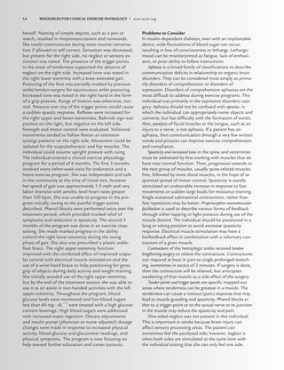 herself. Naming of simple objects, such as a pen or
watch, resulted in mispronunciations and nonwords.
She could communicate during most routine conversa-
tion if allowed to self-correct. Sensation was decreased,
but present for the right side, no neglect or sensory ex-
tinction was noted. The presence of the trigger points
in the areas of tenderness supported the absence of
neglect on the right side. Increased tone was noted in
the right lower extremity with a knee-extended gait.
Posturing of the foot was partially masked by previous
ankle/tendon surgery for equinovarus ankle posturing.
Increased tone was noted in the right hand in the form
of a grip posture. Range of motion was otherwise, nor-
mal. Pressure over any of the trigger points would cause
a sudden spastic response. Reﬂexes were increased for
the right upper and lower extremities, Babinski sign was
positive on the right, but negative on the left side.
Strength and motor control were evaluated. Volitional
movements tended to follow ﬂexion or extension
synergy patterns on the right side. Movement could be
isolated for the scapulothoracic and hip muscles. The
individual could assume upright posture with cuing.
The individual entered a clinical exercise physiology
program for a period of 6 months. The ﬁrst 3 months
involved every-other-week visits for endurance and a
home exercise program. She was independent and safe
in the community at the time of initial visit, however
her speed of gait was approximately 1.5 mph and very
labor intensive with aerobic level heart rates greater
than 130 bpm. She was unable to progress in the pro-
gram initially, owing to the painful trigger points
described. Phenol blocks were performed twice over the
treatment period, which provided marked relief of
symptoms and reduction in spasticity. The second 3
months of the program was done in an exercise class
setting. She made marked progress in the ability
control the right lower extremity during the swing
phase of gait. She also was prescribed a plastic ankle-
foot brace. The right upper extremity function
improved with the combined effect of improved scapu-
lar control with electrical muscle stimulation and the
use of a wrist-hand brace to help positioning for gross
grip of objects during daily activity and weight training.
She initially avoided use of the right upper extremity,
but by the end of the treatment session she was able to
use it as an assist in two-handed activities with the left
upper extremity. Throughout the program, blood
glucose levels were monitored and low blood sugars
less than 60 mg · dL1
were treated with a high glucose
content beverage. High blood sugars were addressed
with increased water ingestion. Dietary adjustments
and insulin pump (physician or nurse adjusted) dosage
changes were made in response to increased physical
activity, blood glucose and glucometer readings, and
physical symptoms. The program is now focusing on
help toward further education and career pursuits.
Problems to Consider
In insulin-dependent diabetes, even with an implantable
device, wide ﬂuctuations of blood sugar can occur,
resulting in loss of consciousness or lethargy. Lethargic
mood can be misinterpreted as fatigue, lack of enthusi-
asm, or poor ability to follow instructions.
Aphasia is a broad family of classiﬁcations to describe
communication deﬁcits in relationship to organic brain
disorders. They can be considered most simply as prima-
rily disorders of comprehension or disorders of
expression. Disorders of comprehension aphasias are the
most difﬁcult to address during exercise programs. This
individual was primarily in the expressive disorders cate-
gory. Aphasia should not be confused with apraxia, in
which the individual can appropriately name objects and
converse, but has difﬁculty with the formation of words.
Also, paralysis of facial muscles or the tongue, such as an
injury to a nerve, is not aphasia. If a patient has an
aphasia, then communication through a very few written
words and pictures can improve exercise comprehension
and compliance.
Spasticity and increased tone in the spine and extremities
must be addressed by ﬁrst working with muscles that do
have near normal function. Then, progression extends to
the next group of muscles, usually spine-related muscles
ﬁrst, followed by more distal muscles, in the hope of se-
quential spread of motor control. Spasticity is usually
stimulated an undesirable increase in response to fast
movements or sudden large loads for resistance training.
Single sustained submaximal contractions, rather than
fast repetitions may be better. Proprioceptive neuromuscular
facilitation is used to describe various forms of feedback
through either tapping or light pressure during use of the
muscle desired. The individual should be positioned in a
lying or sitting position to avoid excessive spasticity
response. Electrical muscle stimulation may have a
biofeedback effect in combination with a voluntary con-
traction of a given muscle.
Contracture of the hemiplegic ankle received tendon
lengthening surgery to relieve the contracture. Contractures
can respond at least in part to single prolonged stretch-
ing, sometimes in excess of 2 minutes. If surgery is done,
then the contracture will be relieved, but anticipate
weakening of that muscle as a side effect of the surgery.
Tender points and trigger points are speciﬁc mapped out
areas where tenderness can be greatest in a muscle. The
tenderness can cause a noxious (pain) response that may
lead to muscle guarding and spasticity. Phenol blocks ei-
ther to a trigger point or to the actual nerve or its junction
in the muscle may reduce the spasticity and pain.
One-sided neglect was not present in this individual.
This is important in stroke because brain injury can
affect sensory processing areas. The patient can
sometimes feel the paralyzed side; however, neglect is
when both sides are stimulated at the same time with
the individual stating that she can only feel one side.
14 RESOURCES FOR CLINICAL EXERCISE PHYSIOLOGY • www.acsm.org
LWBK191-4034G-C01_01-18.qxd 06/11/2008 09:18 PM Page 14
 