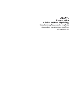 ACSM’s
Resources for
Clinical Exercise Physiology
Musculoskeletal, Neuromuscular, Neoplastic,
Immunologic, and Hematologic Conditions
S E C O N D E D I T I O N
LWBK191-4034G-FM_i-xii.qxd 6/11/08 6:02 pm Page i Aptara (PPG-Quark)
 