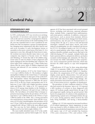 19
EPIDEMIOLOGY AND
PATHOPHYSIOLOGY
In 1959, cerebral palsy (CP) was viewed as an unchang-
ing disorder of movement and posture that appeared
early in life and was caused by a nonprogressive brain le-
sion (1). With advancements in the understanding of CP
,
the view has expanded and it is now considered an um-
brella term that encompasses a group of nonprogressive,
but changing motor impairments that affect muscle tone
and occur secondary to early development lesions or
anomalies in the motor control areas of the brain (2). It is
important to note that, although the brain lesion is static,
the resultant movement disorder many times is not, and
symptoms may improve or become worse (3). Nelson
and Ellenberg (4) found that half of all children diag-
nosed with CP and two-thirds of those diagnosed with
spastic diplegia by their first birthday had “outgrown” the
motor signs of the condition by age 7. Other studies have
shown that the motor skills of children diagnosed with
dystonic and athetoid CP can continue to worsen for
years (4,5).
The overall incidence of CP in the United States is
1.5–2.5 per 1,000 live births (3). The incidence is higher
among black children in the United States (7) and among
ethnic minority children in other parts of the world (8,9).
The Metropolitan Atlanta Developmental Disabilities
Surveillance Program reported in 2000 that the preva-
lence of CP in the five-county metropolitan area of At-
lanta was 3.1 per 1,000, with a higher prevalence among
males and blacks (10). Sinha et al. (11) reported inci-
dences of CP among Asian families in the Yorkshire re-
gion of Britain of between 5.48 and 6.42 per 1,000 live
births. The Surveillance of Cerebral Palsy in Europe re-
ported an increasing trend in the prevalence of CP in Eu-
rope from 1.7 per 1,000 live births in the 1970s to 2.4 per
1,000 live births in the 1990s. Also, a strong association
was noted between socioeconomic status and the occur-
rence of CP
. In the United Kingdom, the prevalence of CP
was 3.33 per 1,000 in the poorest socioeconomic quartile
compared with 2.08 per 1,000 in the most affluent quar-
tile. This was true for both children of normal birth
weight as well as low birth weight children (12).
The most readily identified cause of CP is the combi-
nation of prematurity and low birth weight (13). The di-
agnosis of CP has been associated with several prenatal
factors, including viral infections, maternal substance
abuse, multiple births, congenital brain malformations,
and certain genetic conditions. In addition, certain peri-
natal factors, such as anoxia from traumatic delivery,
hemorrhage with direct brain damage from birth trauma,
and kernicterus, may all cause CP
. Postnatal factors oc-
curring before the age of 2, such as viral and bacterial
meningitis, traumatic head injury, anoxia, and toxin-
induced encephalopathy, are also considered risk factors
for CP (13). According to Stanley et al. (14), CP is the re-
sult of a causal pathway rather than a single event. This
pathway identifies multiple causal factors that lead to the
child developing CP
. For example, multiple births may
lead to preterm delivery, and preterm delivery can lead to
neonatal cerebral damage and, ultimately, CP
. These fac-
tors increase the child’s vulnerability to other causal fac-
tors, such as intrauterine growth restriction, which may
decrease the child’s capacity to cope with intrapartum
stress.
Classification of CP may be done using physiologic
(Table 2.1) or anatomic (Table 2.2) categorization, or by
predominant movement disorder (Table 2.3). Classifica-
tion allows the categorization of CP into subtypes that
display certain specific characteristics. For each person
with CP
, the type and degree of motor impairment, com-
bined with other effects of diffuse brain damage, ulti-
mately determines functional level and the need for a va-
riety of intervention services, regardless of classification.
The prevalence of other conditions related to CP has
also been noted in the literature. Saito et al. (15) reported
a 68% incidence of scoliosis in those diagnosed with
spastic CP
. Scoliosis usually started before the age of 10
and progressed rapidly during the growth period. Risk
factors for progression of scoliosis in this population in-
cluded having a spinal curve of 40 degrees before the age
of 15 years, having spasticity which involved the total
body, being bedridden, and having a thoracolumbar
curve.
Odding et al. (12) also reported an increased incidence
of CP-related impairments. Motor impairment in some
form was found in 100% of children with CP
. The inci-
dence of musculoskeletal impairments increased in those
with spastic type of CP and included hip luxations
(75%), joint contractures (73%), and scoliosis (72%).
Cerebral Palsy
                    
2
CHA
P
TER
LWBK191-4034G-C02_19-33.qxd 06/11/2008 10:00 AM Page 19
 