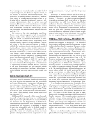 CHAPTER 2 Cerebral Palsy 23
blockade response, muscles that fail to respond to alcohol
or phenol injections, the absence of objective benefit, or
the presence of botulinum A toxin antibodies (34). The
presence of such antibodies may contribute to a phenom-
enon known as secondary unresponsiveness, where an in-
dividual fails to respond to botulinum A toxin on a sub-
sequent administration, after an earlier successful
treatment. The presence of these antibodies is reported to
be 3%–10% in adults, but thus far the incidence has not
been established in children (42). Disadvantages include
the requirement of repeated treatment at regular intervals
and cost (35).
The controversy that exists regarding the use of botu-
linum A toxin relates to a perceived lack of scientifically
rigorous studies on the efficacy of the treatment. Forss-
berg and Tedroff (43) reviewed the literature on botu-
linum A toxin and found scientific rigor lacking in the
published studies. Lannin et al. (44) conducted a system-
atic review of the effectiveness of therapy for children
with CP after botulinum A toxin injections and concluded
that insufficient evidence existed to either support or re-
fute the use of therapy interventions after this treatment.
Reeuwijk and Van Schie (45) also concluded that insuffi-
cient evidence existed to support the use of botulinum A
toxin injections to reduce spasticity or increase ROM and
upper limb function in people with CP. In addition, a
Cochrane review published in 2007 (46) reported that
there was not strong evidence to either support or refute
the use of botulinum A toxin injections for the treatment
of leg spasticity in children with CP
. However, consensus
is that more, well-designed and well-controlled studies
are needed to better evaluate the efficacy of botulinum A
toxin, inducing functional improvements in people with
CP
.
PHYSICAL EXAMINATION
In children with CP
, movement disorders become appar-
ent as the nervous system matures and new motor skills
are learned. This produces what appears to be a progres-
sive rather than a static disorder. The extent of the disor-
der may not be recognized until the child reaches age 2 or
3 years or even later. A definitive diagnosis of CP is rarely
made before age 6 months and many times much later,
but certain clinical findings should arouse suspicion of
the diagnosis (47).
Children with CP commonly exhibit tonal abnormali-
ties, such as hypotonia, hypertonia, or a combination of
both. Hypotonia may be identified by increased ROM of
the shoulders and hips. Hypertonicity of the lower ex-
tremities may be present if the infant displays a scissoring
posture of the legs. Asymmetry of movement or posture
between the right and left sides of the body should be
evaluated for possible dysfunction (47). Prechtl (48) re-
ported that even at very early infancy, distinct movement
patterns called general movements are predictive of neu-
rologic outcome over 2 years, in particular the presence
of CP
.
Persistence of primitive reflexes and the delayed ap-
pearance of postural reflexes are consistent with a diag-
nosis of CP
. Asymmetry of reflex response should also be
regarded as significant. Both hyperreflexia of the deep
tendon reflexes and ankle clonus should signal further
evaluation. Abnormal behavioral characteristics, such as
irritability, irregular sleep patterns, continuous gross
motor activity, delayed speech, and diminished attention
span, are more subtle, but may signify central nervous
system dysfunction. Additional behavioral signs include
delayed achievement of motor milestones, which is often
the first recognized sign and primary complaint (47).
MEDICAL AND SURGICAL TREATMENTS
Conservative treatment of people with CP is directed at
improving overall function and facilitating care. Besides
traditional physical and occupational therapy, a number
of different approaches have been used. Traditional ther-
apy has focused on improving strength and ROM to pro-
mote improved function through a combination of thera-
peutic exercise, neurodevelopmental treatment (NDT),
and motor learning approaches (49). The efficacy of such
treatments alone has been questioned. Law et al. (50)
found no significant differences in upper extremity func-
tion, quality of movement, or parents’ perception of func-
tional performance in children with CP between a group
receiving intensive NDT and casting, and a group receiv-
ing regular occupational therapy programs. Weindling
et al. (51) found no difference in functional outcomes be-
tween infants at high risk for CP receiving NDT and a
group whose therapy was delayed until abnormal signs
were present. Bower et al. (52) reported that, in children
with CP
, the use of specific measurable goals directed at
motor skill acquisition was more strongly associated with
the actual skill acquisition than either conventional
amounts or intensive amounts of physical therapy alone.
Several studies have demonstrated the positive effects
of various conservative interventions. Normal movement
with emphasis on weight bearing in children with spastic
CP has been shown to significantly increase femoral neck
bone mineral content and volumetric bone mineral den-
sity (53). Carlson et al. (54) showed that using an ankle-
foot orthosis during gait training provided biomechanical
benefits with more efficient gait in children with spastic
diplegia, whereas using supramalleolar orthoses ap-
peared to have little measurable effect. No differences in
walking speed, energy cost, and perceived exertion have
been shown when using anterior versus posterior walkers
among children with CP who were familiar with both
walkers, and most children preferred the posterior walker
(55).
Exercise can also be viewed as a treatment to improve
physical functioning in this population. Damiano and
LWBK191-4034G-C02_19-33.qxd 06/11/2008 10:00 AM Page 23
 