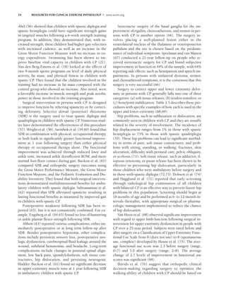 24 RESOURCES FOR CLINICAL EXERCISE PHYSIOLOGY • www.acsm.org
Abel (56) showed that children with spastic diplegia and
spastic hemiplegia could have significant strength gains
in targeted muscles following a 6-week strength training
program. In addition, they demonstrated that, with in-
creased strength, these children had higher gait velocities
with increased cadence, as well as an increase in the
Gross Motor Function Measure with no increase in en-
ergy expenditure. Swimming has been shown to im-
prove baseline vital capacity in children with CP (21).
Van den Berg-Emons et al. (18) looked at the effects of
two 9-month sports programs on level of daily physical
activity, fat mass, and physical fitness in children with
spastic CP
. They found that the children involved in the
training had no increase in fat mass compared with the
control group who showed an increase. Also noted, were
a favorable increase in muscle strength and peak aerobic
power in those involved in the training program.
Surgical intervention in persons with CP is designed
to improve function by relieving spasticity or by correct-
ing deformity. Selective dorsal (posterior) rhizotomy
(SDR) is the surgery used to treat spastic diplegia and
quadriplegia in children with spastic CP
. Numerous stud-
ies have demonstrated the effectiveness of this procedure
(57). Wright et al. (58), Steinbok et al. (59,60) found that
SDR in combination with physical, occupational therapy,
or both leads to significantly greater functional improve-
ment at 1 year following surgery than either physical
therapy or occupational therapy alone. The functional
improvement was achieved through reduced knee and
ankle tone, increased ankle dorsiflexion ROM, and more
normal foot-floor contact during gait. Buckon et al. (61)
compared SDR and orthopedic surgery outcomes using
the Gross Motor Performance Measure, the Gross Motor
Function Measure, and the Pediatric Evaluation and Dis-
ability Inventory. They found that both surgical interven-
tions demonstrated multidimensional benefits for ambu-
latory children with spastic diplegia. Subramanian et al.
(62) reported that SDR alleviated spasticity resulting in
lasting functional benefits as measured by improved gait
in children with spastic CP
.
Postoperative weakness following SDR has been re-
ported (63), but it is not consistently confirmed. For ex-
ample, Engsberg et al. (64,65) found no loss of hamstring
or ankle plantar flexor strength following SDR.
Abbott (63) reported various complications, either im-
mediately postoperative or at long term follow-up after
SDR. Besides postoperative hypotonia, other complica-
tions include persistent sensory loss, postoperative uro-
logic dysfunction, cerebrospinal fluid leakage around the
wound, subdural hematomas, and headache. Long-term
complications include changes in postural spinal align-
ment, low back pain, spondylolisthesis, soft tissue con-
tractures, hip dislocation, and persisting neurogenic
bladder. Buckon et al. (61) found no significant decrease
in upper extremity muscle tone at 1 year following SDR
in ambulatory children with spastic CP
.
Stereotactic surgery of the basal ganglia for the im-
provement of rigidity, choreoathetosis, and tremor in per-
sons with CP is another option (66). The surgery in-
volves placing a well-planned lesion either in the
ventrolateral nucleus of the thalamus or ventroposterior
pallidum and the site is chosen based on the predomi-
nance of individual symptoms. Speelman and van Manen
(67) conducted a 21-year follow-up on people who re-
ceived stereotactic surgery for CP and found subjective
improvement in function in 44% of the sample, with 64%
reporting side effects, such as hemiparesis and speech im-
pairments. In persons with unilateral dystonia, tremor,
and choreathetoid symptoms, it is the consensus that this
surgery is very successful (66).
Surgery to correct upper and lower extremity defor-
mity in persons with CP generally falls into one of three
categories: (a) soft tissue releases; (b) tendon transfers; or
(c) bone/joint stabilization. Table 2.5 describes these pro-
cedures with specific examples of how each is used in the
upper and lower extremity (68,69).
Hip problems, such as subluxation or dislocation, are
commonly seen in children with CP and they are usually
related to the severity of involvement. The incidence of
hip displacement ranges from 1% in those with spastic
hemiplegia to 75% in those with spastic quadriplegia
(70). These hip problems can lead to significant morbid-
ity in terms of pain, soft tissue contractures, and prob-
lems with sitting, standing, or walking; fractures, skin
ulceration, difficulty with perineal care, pelvic obliquity,
or scoliosis (71). Soft tissue release, such as adductor, il-
iopsoas tenotomy, or psoas release has been shown to be
effective in preventing hip dislocation, particularly in
those children who were ambulatory before surgery and
in those with spastic diplegia (72,73). Dobson et al. (74)
and Hagglund et al. (71) reported that early screening
through radiological hip examination of all children
with bilateral CP is an effective way to prevent future hip
problems in this population. Screening should begin at
18 months of age and be performed at 6- to 12-month in-
tervals thereafter, with appropriate surgical or pharma-
cologic management implemented to reduce the chance
of hip dislocation.
Van Heest et al. (68) observed significant improvement
with regard to upper limb function following surgical in-
tervention for upper extremity dysfunction in people with
CP over a 25-year period. Subjects were rated before and
after surgery on a Classification of Upper Extremity Func-
tional Use Scale from 0 (does not use) to 8 (spontaneous
use, complete) developed by House et al. (75). The aver-
age functional use score was 2.3 before surgery (range,
0–7) and 5.0 after surgery (range, 2–8). The average
change of 2.7 levels of improvement in functional use
scores was significant (68).
Davids et al. (76) suggest that orthopedic clinical
decision-making regarding surgery to optimize the
walking ability of children with CP should be based on
LWBK191-4034G-C02_19-33.qxd 06/11/2008 10:00 AM Page 24
 