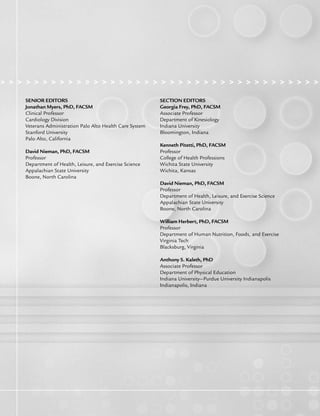 > > > > > > > > > > > > > > > > > > > > > > > > > > > > > > > > > > > > > > > >
SENIOR EDITORS
Jonathan Myers, PhD, FACSM
Clinical Professor
Cardiology Division
Veterans Administration Palo Alto Health Care System
Stanford University
Palo Alto, California
David Nieman, PhD, FACSM
Professor
Department of Health, Leisure, and Exercise Science
Appalachian State University
Boone, North Carolina
SECTION EDITORS
Georgia Frey, PhD, FACSM
Associate Professor
Department of Kinesiology
Indiana University
Bloomington, Indiana
Kenneth Pitetti, PhD, FACSM
Professor
College of Health Professions
Wichita State University
Wichita, Kansas
David Nieman, PhD, FACSM
Professor
Department of Health, Leisure, and Exercise Science
Appalachian State University
Boone, North Carolina
William Herbert, PhD, FACSM
Professor
Department of Human Nutrition, Foods, and Exercise
Virginia Tech
Blacksburg, Virginia
Anthony S. Kaleth, PhD
Associate Professor
Department of Physical Education
Indiana University—Purdue University Indianapolis
Indianapolis, Indiana
LWBK191-4034G-FM_i-xii.qxd 6/11/08 6:02 pm Page ii Aptara (PPG-Quark)
 